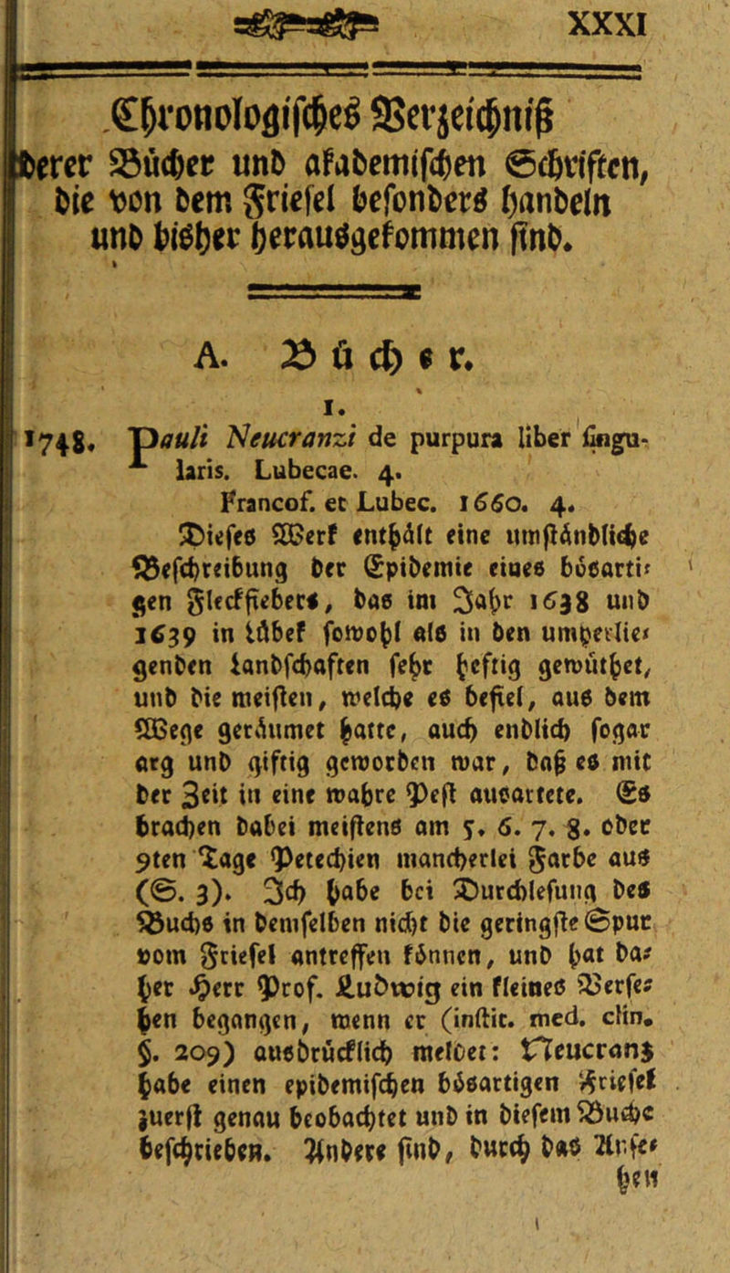 .€^ronoIoflif(^eö 9?crjei(|nif fcercr S3üc6er un& afabemlf^en @d6vtpctt, öle von öem griefel öefonöer^ (janöeln unö ölßöer fterau^gcfommen finö* t A. Od Ü d) 9 V, \ I. ^ 1748, T)auH 'Neucranzi de purpura Uber i^gur ij laris. Lubecae. 4. tj Francof. ec Lubec. \66o* 4. ^ecf eine itmgänbKc^e f^efcbreibung bcr (^pibemte eiaee boeorti^ l| <;en ^lecfftebeca, bas im 153g utib I 1639 in idbef fomobi als in ben umpedte« ^enben ianbfcbaften febc gemütbet^ unb bie raeifien, meicbe es befiel, ou6 bem Qßcc^e gcCiUimet batte, auch enblicb fogar < arg unb giftig getuocben mar, ba§ es mit ber Stit i‘t «ine wabrc 9)efl aucartcte. (£ö brad)en babci meifienö am 6. 7. g. ober 9ten ^age g)etecbien mand>erlei ^arbc au« (©• 3)‘ bab« bei XJurcblefung be5 , ^ud)6 in bemfelbcn nicht bie geringfie Spur »om ^ciefel antteffen finnen, unb bat ba? , ^ b^t: ^etr ?)rof. Äuöwig ein fleineö 33erfcJ ben begangen, wenn er (inftic. med, cUn. $. 209) ausbcücflicb melbet: tTTeucrönj habe einen epibemifi^cn bisactigen griffe! }uerfl genau beobachtet unb in biefem 5öui^c befebriebe». 3(nbere ftnb/ buccb b«ö Änfe»