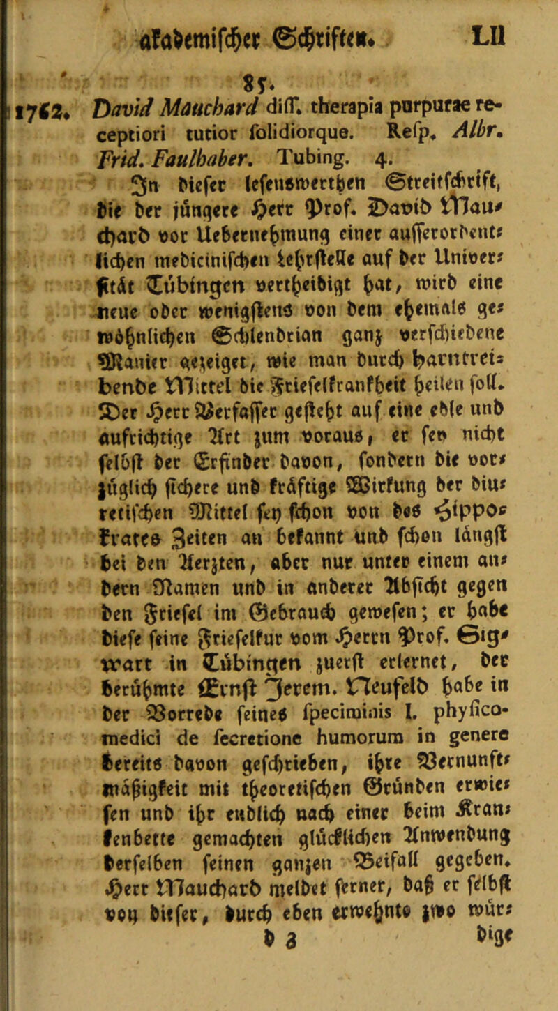 # 17^2* afaWmifc^er LU Sy« David Mäuchard difT* therapia pnrpurae re- ceptiori tutior folidiorque. Refp* Albr, Frid. Faulhaber, Tubing. 4. 3» Icfcußroettben ©tccitfcbrift, l)ic ber jönqec« ^<tr ^rof. 2)at>it) tllau# cl)auö ttor Uebetne^munfj einer auffccorbent« lid)cn mebicinifeben le(>r(ielle auf ber Unitter« fitdt Tübingen »ert^eibißt wirb eine aicuc ober wcnigflenö oon bem e^emalö ge? wb^nlicben ©cblenbtian ganj verfcfticbene SDlanUr ae^eigri, wie man bureb benbe tlilittel bic Sfciefelfranfbeit 5Det .^ert S^^ecfajfet gejlebt auf eine eb(e unb aufrichtige 2(rt jum vorauö, et fen md)t fclbfl bet (Srjtnber bauen, fonbetn bie uot# |iig(ich fiebere unb frdftige SEGirfung ber biu* tetifchen ?)JIitteI fep fff)on uon beö ^ippos frattfr Seiten an befannt uub fchen Idngjl bei ben “Jferjten, aber nur unter einem an# bern Sflamen unb in «nberet ^tbflcbt gegen ben Im ©ebraudb gewefen; er bnbe biefe feine ^riefeJfur uom ^errn f)rof. 0ig^ wart in Öbinpen juerfl erlernet, ber berühmte £EinfI 3^*^^*^* I** ber 35orreb« feine< fpeciminis I. phyfico* medici de fecrecione humorum in genero bereit« bauen gefd)rieben, i^te Vernunft» wa^igfeit mit t^jeoretifeben ©rünben erwie* fen unb ibr ewblicb nach einer beim Äran# lenbette gemachten gtueftteben 2tnwenbung berfelben feinen ganjen Q5eifaU gegeben, J^err tllaucbarb melbet frener, bab er fdbfl uou bitfer, burch eben etwehnte |we »ur# b a