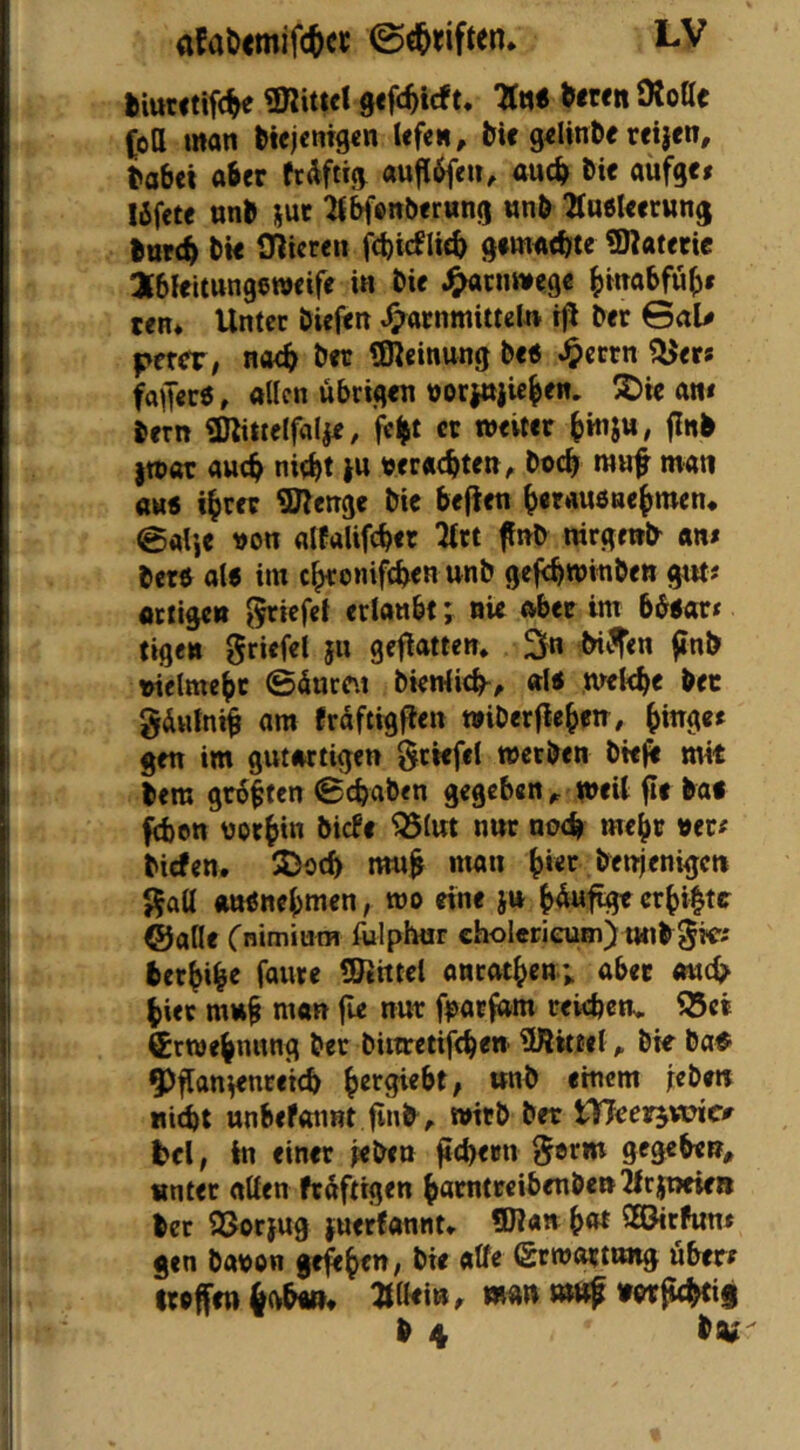 fciutctifc^ gnutcl 9«fc^icft. 7(tt< NwnSRoae (oll man btejcmgcn Ufen, tU g«lmbe reijen, tabet aber «ufl^eu, au(b bi« aufge» lifcte «nb sut ^l^onberung nnö TtaeUctung bttve^ bto IHtcren febieflieb gtm^tbte Materie JbleUnngeroeife in bir J^enmege bm^bfüb» een* Unter bieftn ^arnmittel« iji ber ©aU ptxet, noch ber SReinung De« ^cern fagerö, allen übrigen üorittjicben. S)ie an< bern «Kittelfalje, fe^t et weiter bmjw, jinb |wat autb nitbt ju wr«cbt<tt^ boeb mwf man aK6 ihrer Slenge bic befien beraußuehmen* @al’,e t)on alPalifcber ^rt fnb nirgend am berö al6 im chronifeben unb gefcbwmben gut? fltiigctt ^iefei erlaubt; nie aber im bö«arr tigen Briefe! 511 geflatten. ttUifen ^inb nielmebc ©5ure\i btenlicb^, al< wekbe ber gduln^ am Praftigf^en wiberflebett/ bm?«^ gen im gutartigen Stiefel werben btt^ mit bero größten ©ebaben gegeben^ meit fie ba* fä)en norbin biePe ^Iwt nnr noch mehr ner^ birfen. SDoeb m«^ man b»«»^ beirjenigcn Sali «tttfnebmen, wo eine ju crbi|te ©alle Cnimium fulphur cholcrieuni) unb berbib« fmire ÜRittel antotben; aber and? hier mub man jle nur fparfam rekbenv i25ei Crwebnnng ber bittretifeben ÜRittel ^ bk ba^ 9)flan^nreicb brrgiebt; ttnb einem jeben «iebt unbefonnt finb^ wirb ber tVTeerjÄne^ t>cl, in einer kben fiebern S®rm gegeben, «nter allen frdfttgen barntrcibenben^lrpeie» ber SSorjug fuerPannt* 9R«» b« ^©irhint gen bauen ge^b««^ (gtwarttmg übere treffe« 6(vb«>» ^Iki», mn t»Hf »er^if b 4 bw-