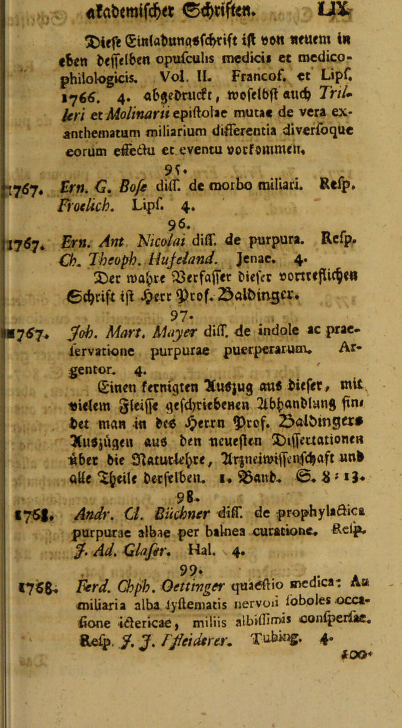 liXr €in(at)ttnq<fc^ift »Ml «fuem in fSen fceffelben optifcuUs mcdicii et mcdico- philologicis, Vol. IL Francof. ct Lipf, 176^. 4. «bje^wcft, ttjofdbfl «tic^ Trtlm Uri et lAolinarii epiftolae mutac de vera ex- Äfithefliatum miliarium diflercntia diverfoque eorum efieäu ec eventu »ocföiumcJu 9?« yj6rj* trn, G, Boß dilT. de niorbo miliari. Rtlp, i Froelich. Lipf. 4. 96. 17^7* Ern. Am Nicolai diff. de purpura. Rcfp. Ö?^ Jheoph. Hufeland. Jenac, 4. 2)ec roa^c ^ccfalfer bicfcr 23«lt>in3er. 97- . . •ü7^7* Soh. Mart, Mayer difT. de indole ac prac- iervacione purpurae puerperarunv» Ar- gentor. 4. (Sincn fetnigten ott« biffct, mit. i9ieUm 0leiÖ< gcfd>cicbeH<n 2lb()anMang tet man in bc« .^ecrn ^rpf. öalöingcr» 3(u«jugeH «ud bcn ncucflcn 5Difl[caationeH nbet bie TtrjneiwiiTtivfc^öft alic becfelbeiu i« 0« * *?♦ 98. I7S|* Andr. Ci. Büchner diff. de prophylaöica purpurae albae per balnea Guractoue« Rcl^ /. Ad. Glafer, Hai. 4. 99» 1756^ ^rd. Chph. Oettmger quatfftio medica-: Aa miliaria alba lyfteniatis nervod foboles occa- fione idtericae, miliis albidiirws Goniperüe« »•«fp-7. J. Tubing. 4. iOO*