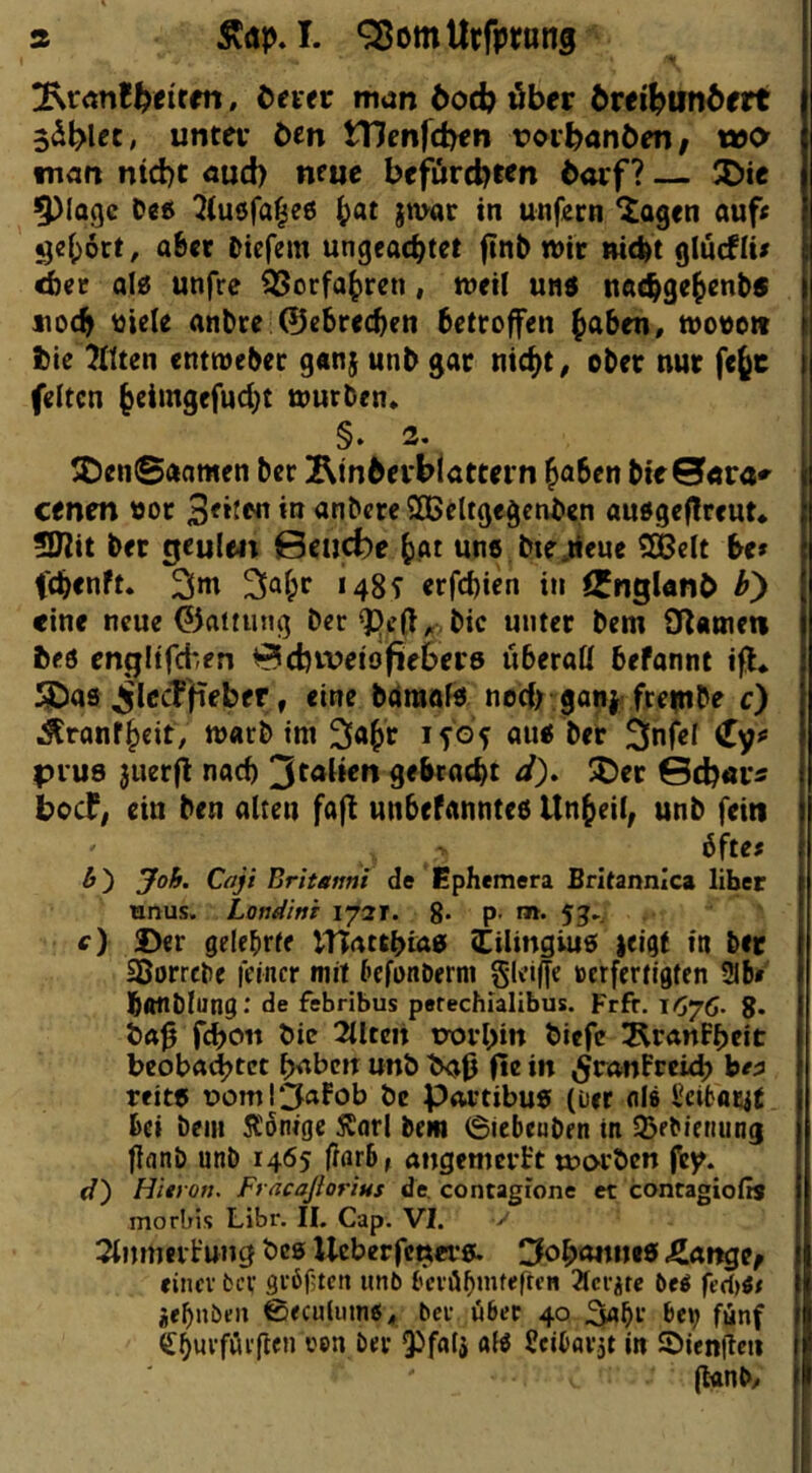 a I. ‘SomUtfptttng irm, öfter nidn öod) über örei^unöert Säblet, unter öen ttlcnfcben rorbanben/ wo man nid)t cud) neue bejxircbtfn öorf? — JDie ^(aqe 2(u6fa^e6 ()at jmar in unfern ^agen auf« ^e()6ct^ aBet Diefem ungeachtet ftnb n>ir nicht glucBU« ^er al0 unfre Vorfahren, n^eil und nachgehents noch üiele anbee ©ebrechen betroffen wore» tie Tllten entweber g«nj unb gar nicht, ober nur fe§c feiten htimgefucht würben* §. 3. ®en©aamen ber ^tnberbiattern h^ben bie0«ra«^ eenen oor anbere SBeltgegcnben audgeflreut* SJlit ber gcule4t 0eucJ)e hat un«,bie,tieue SOBelt btt fchenft. 3m 148^ erfchien in ^ngUnb hy eine neue ©attung ber bic unter bem Ofatnett beö cngftfd*fn 0cbiveidfieber6 überall befannt ifl* SDas ^IccT'fieber, eine baniafd nocI> ganj fre^nbe c) Äranfheit, warb im 3<th»^ aud ber Snfel (Ty« plus juerfi nach 3taUen gebracht ä)» 5Det Scb«r5 bccF; ein ben alten fafl unbefannted Unheil; unb fein bfte« &') Joh. Cajt Britemi de Ephemera Britannica über einus. Londini i^3T. 8- P- 53-. c) Der gelebrte UTatthuxd (Eilingiud jeigf in ber Sßorrebe feiner mit befonberm Skiffe »erfertigten 9Ib» honblung.' de febribus perechlalibus. Frfr. 1676. 8* bic 2lUen üorhin biefe l^ranPheit beoba(|>tct haben unb b<jß fte in ^ronFreich b« reitd üomlCfaFob be Portibud (üer nl» Settaiyt bei bem Äonige Starl bem 6icbeuben in SBebieriung flanb unb 1465 fmrB, angemerFt tDorben Hievon. Fracaßorius de. contagione et contagiofis morbis Libr. II. Cap. VI. >• StnmeiFung bcs Ueberfeners. 3oh«nntd <£ange; einer ber gröftcti unb berü^mfeften 2lcrÄtc be^ fed}tt je^nbeii 0<culumtf* ber über 40 3«hr ^e»j fünf ^hwrfürjlen oen ber 9^fttfj afö Jeibarit in ©ienjlcn g«nb/