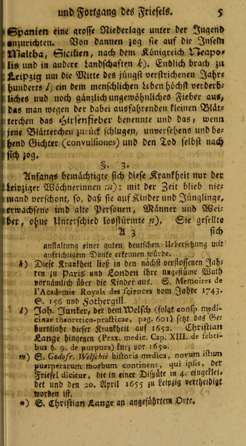 unt> Sovfsang tieö SriefeB« S ©ponten eine flrofiV O^icbetlage unter 6cr Sugcn^ •njurtdjten. Q5on fcftnnen jog fie auf bie 2lnfelti tllalt^a# ©icifien, md) Dem ^bnigrdch rkapo# Ite unb in auberc ianbft^aften ^nMicf> bcad) jii ^eipjtg um bie beö jüngfl üerflrid)enen ^unber« /; ein bem menfc^lic^en itbcn^)6c^fl üerberb? Iid)e6 unb noc^ gdnilic^ ungew6^nli(^e6 b«5 man wegen bet babei auöfaf^renben fleinen QSlÄt? terc^en böö ^irfenfi^bei' benennte unb baö^ wenn jene ^Idttercbeu juiucf fc^lugen, unoevfe^enß unbbes l^enb ©ic^tec (convulfiones) unb ben ^ob felbfl nac^ fi<p }og. §• 3» Anfänge bemdd)tigtc jic^ biefe Äranf^eit nur bec Icipjiger Sßoc^nerinnen ;;0: mit ber ^ wanb üerfcbpnt, fo, ba^ fle auf ^Hnber unb lerwacbfene unb alte ^^erfonen, ^dnner unb SSBeü , obiip Unterfe^ieb loöj^urmte w), 0ie gefeilte 2t 3 f«cf> flnffrtKung emev guten bcutf(^cn lle^etfr|iing mit oufncf)!igcm ©arife cvfcnnen tuüi'öe. *) ^iefe Äraofbeit He§ in ben nacbfl rerfio^enen ^afif ren iu parit; nnö Äonben ib« uegefiume ajSutb »orndmlid) über bic Äinber miö. Memoires de rAcademie Royale des fcicnces bOOl 1743* 0. T56 unb ^otbergüi. • O Cjnnfer, ber beittTOcIfd? (folgt confp-medi- cinae theoretico-prafticac, pag. 601) f((}t bnö ®ef burtdnbi biefer ^ranfbeit auf 1652. Jicinge hingegen (Prax. medic. Cap. XIII. de tebri- ^ bus $. 9, de purpura) furj üPr 165®’ .- f») 0. Godofr, Weifchii hiftoria medica, novum iftiun puerperarum morbum conrinens, qui ipfis, bet 5fi*fel dicitur, bie in einet ^ifpöte in 4* elngerlei» bet unb ben 20, Ötpril 1655 ju Setpiig »ertbetOiflt worben ifl. •) ©• (E^rifttan Aange «n angefnbri^™