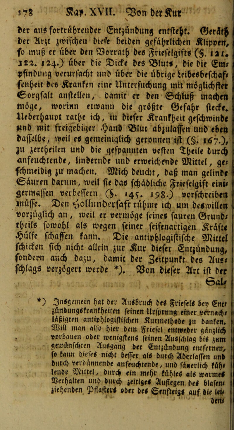 J78 XVII. ^onberÄur \ bet «n< fortrub^enber €nfjönbunj entfielt. ©erSf^ ttt 2trjt }n)ifd}fH bkft beiben gef(5^rlid)en Älippetr, fo mu§ cc über ben OSorrot^ beö griefcfgtft« (§. lai. J22. J24.) über bie 35i(fe bcö bie bie Sm? ^jftnbuug perucfad)t iinb «6er bie übrige ieibeebefebaf# fen^eit bcß ÄranPen eine Unterfud)ung mit mbgUcbflet Sorgfalt an|lellen, bamit er ben 0cbhi^ mad)en möge, wort«n ettvan« bie grobte ©efa^r (leefe* lleber^Qupt ratbc icb, in biefer Äranft)eit gefebroinbe unb mit freigebiger .^««0 ^lut objulafen unb eben boffelbe, mcil e« gemeiniglich geronnen i{i (§. 167.^, 3« ject()eilen unb bie (jefpannten öeflen I'wcch «nfeuebtenbe, (inbernbe unb ermeicbenbe SJlittel, ge; febmeibig }u macf)en. «SRich beucht, ba§ man gclinbe 04«ren b«r«m, mcit |!e ba« fchdblicbe 0riefe(gift ei«i/ Sermaffen perbeffern (S. 14^. J98O Porfchrciben muffe» 2)en ^o^«n^erfaf^ rühme ich um bejmiden porjugttch an , weil er Permöge feine« fauren ©runb/ theilß fomohl a(6 wegen feiner feifenartigen ^rdfti .^>nrfe febafen fann» X>ie ontiphlogiflifcbe ÜRittel fehtepen ficb nicht aüein jur Äur biefer Sntjünbung, fonbem auch baju, bamit ber Seiipunft. bee llutt fchlagö perjögert werbe *)» 5öon biefer 2(ct ifl ber 0al# *) SiKSemetn bei- 2tii<bi-ijtb hti Briefe« 6cp ®ttte jönbungefi-ftiifbeiten feinen llcfpruns ««et- vernncb# W^igten ami>blo9igird)en Äunnetbobe {ti bonfen. SBiU man aljo pem gi-iefel entwebei- giinjlicb , -»oi-bauen ober wentggenö feinen 2fu«fd)Iög bi« jKm geiöÄnffbcen 2(u«gang ber ^ntgdnbung entfernen/ fe fann biefe« nie^t beffer ol« biircb Stberfaffen unb biird) oerbönnenbe «nfeuchrenbe, unb fdnerlicb Pöb« lenbe 9)iittel, bnrd^ ein mehr Pöble« «l« warmel aSerbalten unb buvcb »eitige« Jfupegen bei blafew iiebenben. Qögogev« »ber bei ©enfteis« auf bie leU ' beiw