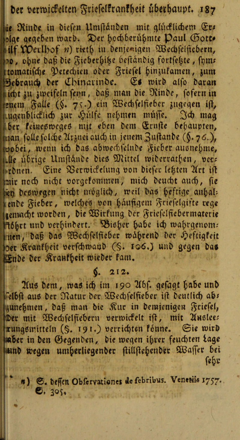 it Otiul)« in biefcn Umflänbßn mit c^lürflicbcm qcqeben roarb. ÜDct bod)6crubmtc Paul (Bott# liif CDeilbof «) rktb in bcnjenigen 5Becl)fcijtcbern, 30, ohne Da^ bic gicbcrbi^e üeftdnbig fortfc^te, f^m? toinatifd)e i)cifct)icu obec ^ciefel biniwfanicn, §um 9cbr«ud> ber ([binaiin&c. (£< n>irb a(fo baran iiiitt ju jipeifcln ffijn, ba^ man bic Ovinbe, fofcrnin irncm §aüc (§♦ 7\0 ein ^fficcfefelfieber ^ntjeqcn tft, ■.m^cnblicflid) 3uc .^ulfc nehmen müffe, wag ibec feinepmcgeö mit eben bcm (Srnfle behaupten, iiian foÜefolcbc'Jlrjueiöud)in jenem S^llanbe (§.7d.X oobei, menn id) ba6 abn)ed)felnbe ?5‘fber auenehme, .Üe übrige Umfldnbe bieö SHittel miberrathen, pecj yebnen. (Sine SSecroicfelung Pon biefet lebten 2(rt ifl aiic nod) nicht porgefommen, mid) beucht auch, fie isep beetpegen nicht möglich, meil baö heftige anhab ienbe gi^Der, n^eldies pcn huuftgem rege lenwcht motben, bie SEßirfung ber griefelfiebcrmaterie 16hct unb perhinbert. Zieher h'Jbe ich mahrgenom: nen, ba§ bae ?S8ed)feIhebcr wdhttnb ber ^eftigfeit Der Äranfh^it PerfchtPatjb (§. 106O «nb gegen baj gnbe ber Äranfhcit miebet fam. $. 212 ^(U6 bem, tpaj i(h im 190 ^bf. gefugt Uel6fl au6 ber Ovatur ber 5GBed)felfteber ift beutlich ab; ^unehmen, ba§ man bic ^uc in berajenigen ^riefel, ier mit 2Ged)felfiebern permicfelt ifl, mit Tluolee; xungßiritteln (§. 191.) verrichten fönne. 0ie wirb «her in ben ©egenben, bi« wegen ihrer feuchten tage umb wegen umhedieaenbec |ii(lflehenbcr SßJaffer bei fehl* ' ‘ «) 6. brffen Obfervationes de febribus. Venetü# 1757. ©. 30s»