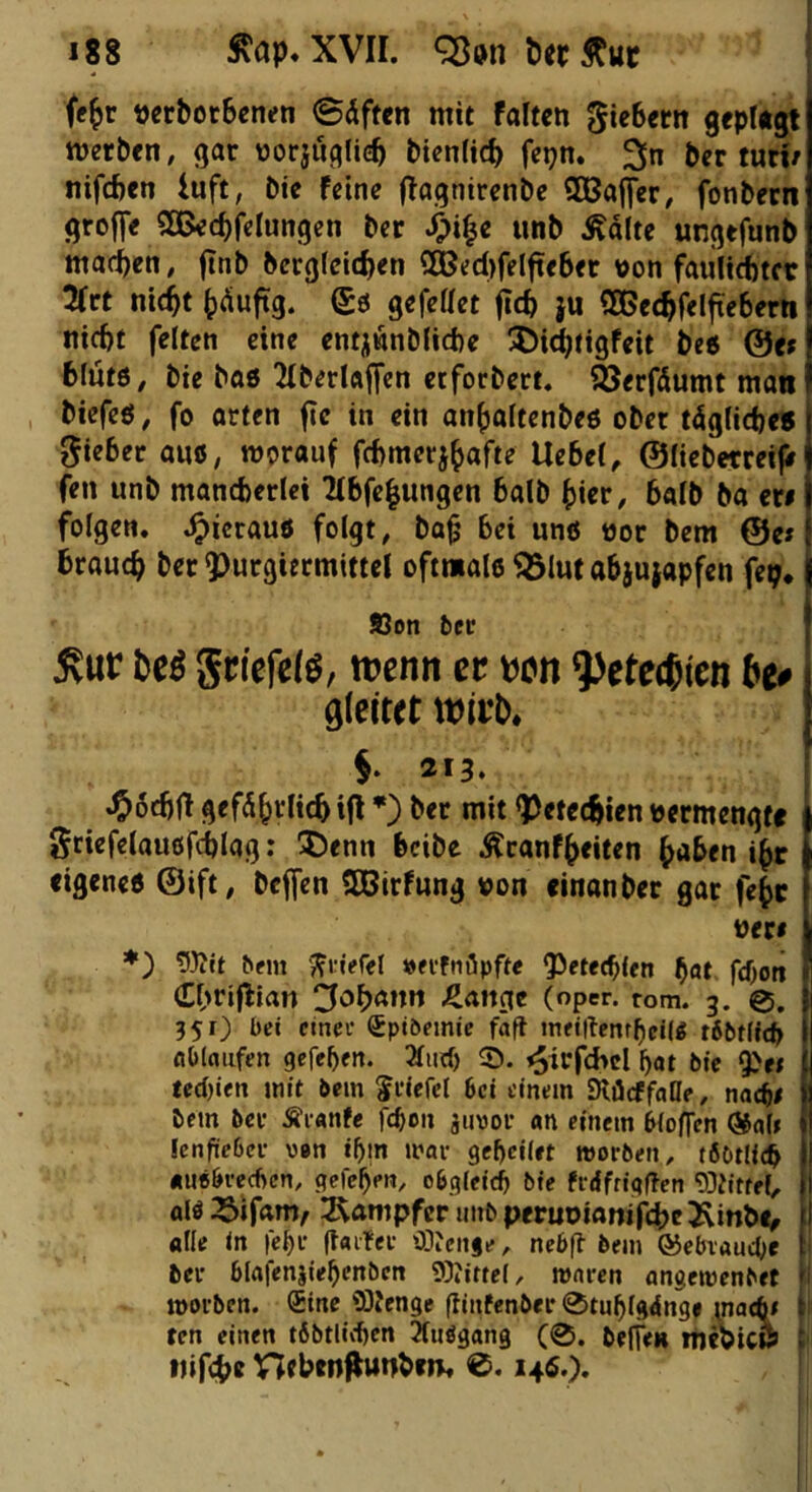 (e^r öerborBenen ©dften mit falten 5«^«« 9«pl*9t merben, gar norjuf^lieb bicnlic^ fepn. 3n ber turi/ nifefcen luft, bie feine flagnirenbe SDBaflfer, fonbecn greife SOBec^felungen ber ^i|c unb Ädite ungefunb machen, finb bergfeidjen S©ed>felfte6er »on faulicbtcc 3frt nic^t ^iduftg. gö gefettet (tc^ }u 5Ge<^fe!fie6ern nicht feiten eine entjwnbliche !Di(^(igfeit be« @e» blutö, bie bo8 2iberl«|fen etforbert. äjerfdumt man biefeö, fo arten f?c in ein anhaltenbeö ober tdgliche« gieber auß, werauf fchmerj^afte Uebel, ©liebctreife fen unb mancberict ^tbfe^ungen halb ^iet, balb ba er# folgen, .^icrauö folgt, ba^ bei unö nor bem @e»! brauch ber QJurgiermittel oftmale <5lut abjujapfen fep. j Sen ber 5vur M gcicfelö, ttjenn ct tjcn ^ete^ien be# gleitet wii’b. §* 213. .^ödjH gefährlich ifl *) ber mit QJetechlen vermengte griefelauöfchlag: !I)enn beibe Äranfheiten haben ihr eigene« ©ift, bcjfen SBirfung von «inanber gar fehc ♦) bfm ';?i:jefel »fffnöpfte g^etechlen h«* feboti (Ehriflian Johann J^aitgc (oper. tom. 3. 0, 351) bei einet Sptöemie faft meiilenrbcttß t6btffcb Abläufen gefeben. 3liirf) ©. ^irfd>cl bot bie ^et } ted)ien mit bem ^riefet bei einem Slöcffaae, nach# | bem ber Äranfe feben jimor an einem bioffen ®ott j Icnfieber van ibm mar gebeiiet morben, töDtlicb | auebreeften, gefeben, obgieicb bie frdfrigffen 93titfel, f alö 33ifam/ ^Kampfer unb peruoianifche Äinbi> j alle in febr Raiter 'Hienge, nebfl bem ©ebrauebe | ber blafenjiebenben ®?ittel, waren ancemenbet 1 morben. (Sine üOtenge fiinfenbi ten einen tbbtlicben 3(uegan9 tjifche nebtn^tttibtn. ®. 14«.^.