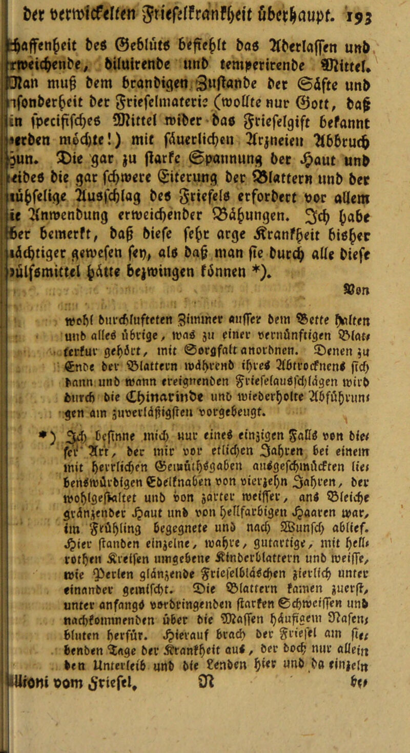 I i)er t)ermicfen<n SriefeffranfMt öber^aupf. 195 toaffenbcit beö ©eblu« btftebft 5oö 5(b<rla|ffn unb. jhweicbenbe, biluirenbe unb tcmpcrtrenbe pan mu^ bem bcanbigcn SwRnnbe ber 0dftß unb pfonberbcit ber Jr^f^lniaterij (wolftc nur @ort, baf iiti fpecifüfcbeß SKittd roibcr bae ^ricfelgift befannt ^irben mpd)tf!) mit f(5uccltcbcn 2(rjn€ieu 2ib6ru<b :öun. Die gar ju (larfc ©paiinung bet J^aut unb teibeö bie gar fcbwere Eiterung ber ?8iatfern unb bet 1 lübfeltge äusjcblag bc5 J^riefelö erforbert uor allem I ie “ilnnjenbung ermetcbenber Reibungen. i ber bemerft, ba^ biefe febr arge Äranfbeit btöb«c ; läcbtiger getnefen fei), alö ba^ man fte bureb biefe lülfömittel b^tte beiwingen f6nnen *). SJor» wcM biircftluftfffn SImmer aiiffer bem «Setfe bwlteti unb alleö iibvtgcy irnö ju cinn- reniünftigen fcrfui 0el)öft, mit 0orflfa(tanoibnen. ®<ncn ju €nb< bcf ?3iattei’n mdbvtnb i^vei 3l6tfocfnen< grf) bntm unb mnnn ereignenben ^i'tere(auöfd)((53en mirb bnrd) bie (Ebinarinbe unb miebcrboltc ^bföbnmi gen am äimevld^igfteu vorgebeugt. I *) 54) Defnne mid) nur eine« einsigen ^alfö von biet I fcV'Xrr, ber mir vor et(id)cn 5a5ren Bei einem I mit t)eYtU^en ©ciant^egaben oulgefc^möcften lief j Benemürbigen €beltnaben von vierjebn ber 1 ivof)(ge|kltet unb von jartcr meifler, anJ ©ieicBe I grdnjenbet Jjaut unb von f>eflfar6igett Jpaaren mar/ I im Srü^ling begegnete unb nac^ SSJunfd) ablief, i .^)ier ftanben elnielne, ma^re, gutartige, mit ^ef(< I rotten Greifen umgebene Äinberblattern unb meine, ] wie perlen gidni^enbe ^ricfeibld^cben jier(i<b unter I einanber gemifebt. ©ie ©lattern famen «uer(?, unter anfangd vorbringenben Warfen ©ebweiffen unb naebfommenben über bie ^Raffen ^dufxgem S^afem bluten berfür. .^ierauf brad) ber griefel am ftr; benben 'Jage ber Äranf^eit au*, ber boeb nur aüeitt ben Unterfeib nnb bie benben ^ier unb baeiniefn ilUfOnt oom (Stiefel, 0^ bte