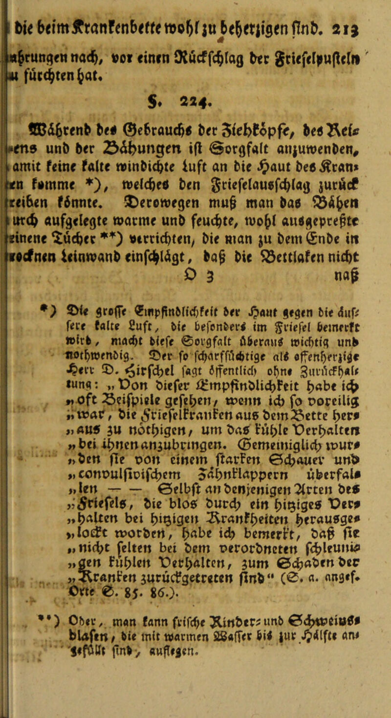 i ti< beimÄrönfcnb<ffen)o5f|u be^etlisenfln^ aia «^rungennat^, »of «inen iKficffc^Iog 8n<fcl)i«(lclii' «fuc^ten^at« S* 224. ' be# ©ebroutb« b<r SieW^pfif, bed^ef« #en9 unb ber ^d^ungm ifl Sorgfalt atiiuwenben, komit feine falte toinbiebte luft an bte .^aut bee^can» !itn fomme ’*'), welcbeö ben ^riefelauefcblag juräcf : reiben f6nnte. ^ecowegen mu§ man ba0 ^äbeti ^ iitrtb aufgelegte warme unb feuchte^ wobi autfgepre^te I finene Quebec »trriebten/ bie man ju bem (£nbe itt lacfnen ieinwanb einfcblägt, ba^ bie S23ettiafen nicht O 3 na^ *) 2>ie grogv ?iiipfin6(i'djfr{f 5<r J?«ut gegen bie iSuff feie falte 2uft, tle befonfeei*! im friefel feemertc »Irl/ ma^t liefe ©orgfalt ölertm^ »id)tig unb «otbwenlig. 35er fo febarffötbtige «K offenberiijr .^ect ID. ^irfcbel foflt ilf^ntlid) ohne 3‘H’i1cf^«le tung: „ t)on biefer f^mpfinblicbFcit « oft Seifpielc gefebeti/ wenn icb fo poreilig «nsar, bie ^ricfelfraufen außbcmi^iette \)zv» „aus ju notbigen^ um baß Vuble X)crbaltttt f, bei ibueu an^ubringen. (Bememiglicb tpur# «ben fle pon einem ftarfen ©djauev un^> >, conpulfloifcbcm Jabnflappern überfal* »,len Selbft an benienigen Wirten beß «'^riefele, bie bloß burd; ein biQiQcß Dew „halten bei f)ia,igtn i^ranfbeiten ^tvauSQza «loefc worbert, b«t>^ *cb bemerkt, ba^ fte „nid;t feiten bei bem perorbneten fdbleunifl „gen fubicn 'Derbaltcn, jum 0cbabenbec «^Iranfen juruefgetreten flnb“ (0* «• nn9«f* 0«c ©. 85. 80.)* •*) Obev/ man fann frifebe Jlinbec^iml 0(btt>eit»öa bUtfen/ lie mit »armen SSafter lil iur .^dlfte ane jeföllt fnlv attpeien.