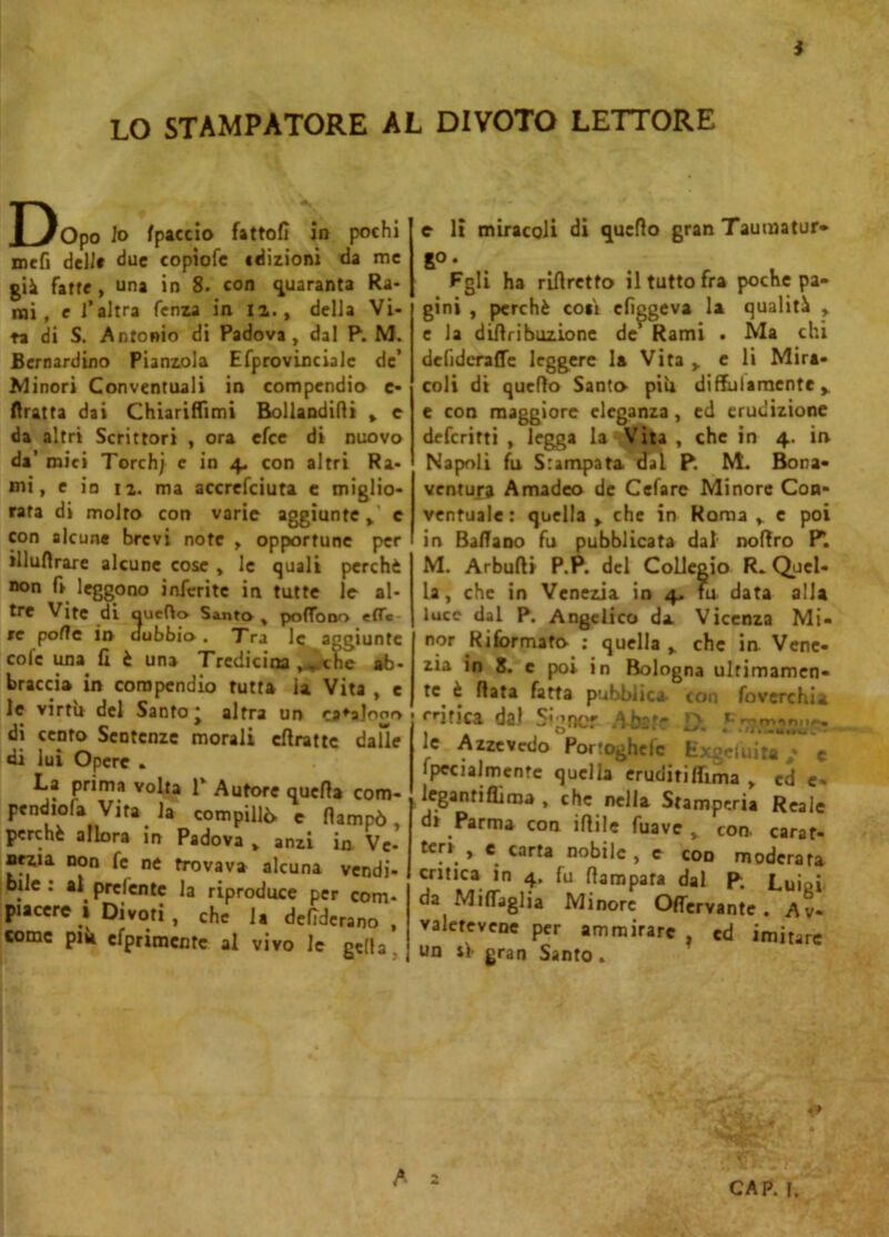 LO STAMPATORE AL DIVOTO LETTORE Dopo lo fpaccio fattoli in pochi mcfi deli» due copìofe edizioni da me gii fatte , una in 8. con quaranta Ra- mi, e l’altra fenza in li., della Vi- ta di S. Antonio di Padova, dal P. M. Bernardino Piamola Efprovincialc de’ Minori Conventuali in compendio e- ftratta dai Chiariflimi Bollandini % e da altri Scrittori , ora efee di nuovo da’ miei Torchj e in 4. con altri Ra- mi, e io 12. ma accrefciuta e miglio- rata di molto con varie aggiunte > e con alcune brevi note , opportune per illuflrare alcune cose , le quali perchè non fi leggono inferite in tutte le al- tre Vite di quello Santo , poffooo effe re polle in dubbia. Tra le aggiunte cole una fi è una Tredicina , ^ che ab- braccia in compendio tutta ia Vita , e le virtù del Santo* altra un ca^alooo di cento Sentenze morali cftrattc dalle di lui Opere . La prima volta 1* Autore quella com- pendio^ Vita la compillò, e fiampò, perchè allora in Padova » anzi in Ve- nezia non fe ne trovava alcuna vendi- bile : al prelentc la riproduce per com- piacere 1 Divori, che la defiderano , come più efprimcntc al vivo le gella. e li miracoli di quello gran Taumatur- go • Fgli ha rifiretfo il tutto fra poche pa- gini , perchè coi't efìggeva la qualità , e la dittiibuzione de’ Rami . Ma chi defideraffe leggere la Vita ,, e li Mira- coli di quefìo Santo piu diffulamente e con maggiore eleganza, ed erudizione deferirti , legga la Vita , che in 4. in Napoli fu Stampata dal P. M. Bona- ventura Amadeo de Cefare Minore Con- ventuale: quella > che in Roma y c poi in Ballano fu pubblicata dal noflro Pi M. Arbufti P.P. del Collegio R. Quel- la , che in Venezia in 4. fu data alla luce dal P. Angelico da. Vicenza Mi- nor Riformato : quella ,, che in Vene- zia in 8. c poi in Bologna ultimamen- te è fiata fatta pubblica- con foverchia lirica dal Signor Ata* L\ le Azze vedo Portoghefc Exgei uita / e Ipecialmente quella eruditiIfima , ed e- legantiflìma , che nella Stamperia Reale di Parma con iftile fuave > con. carat- tc” » e. carta n°bilc , e eoo moderata critica in 4. fu (lampara dal P. Luiei da Mifljglia Minore Offervante . Av- valetene per ammirare . ed imitare un lì gran Santo . CAP. 1. A a