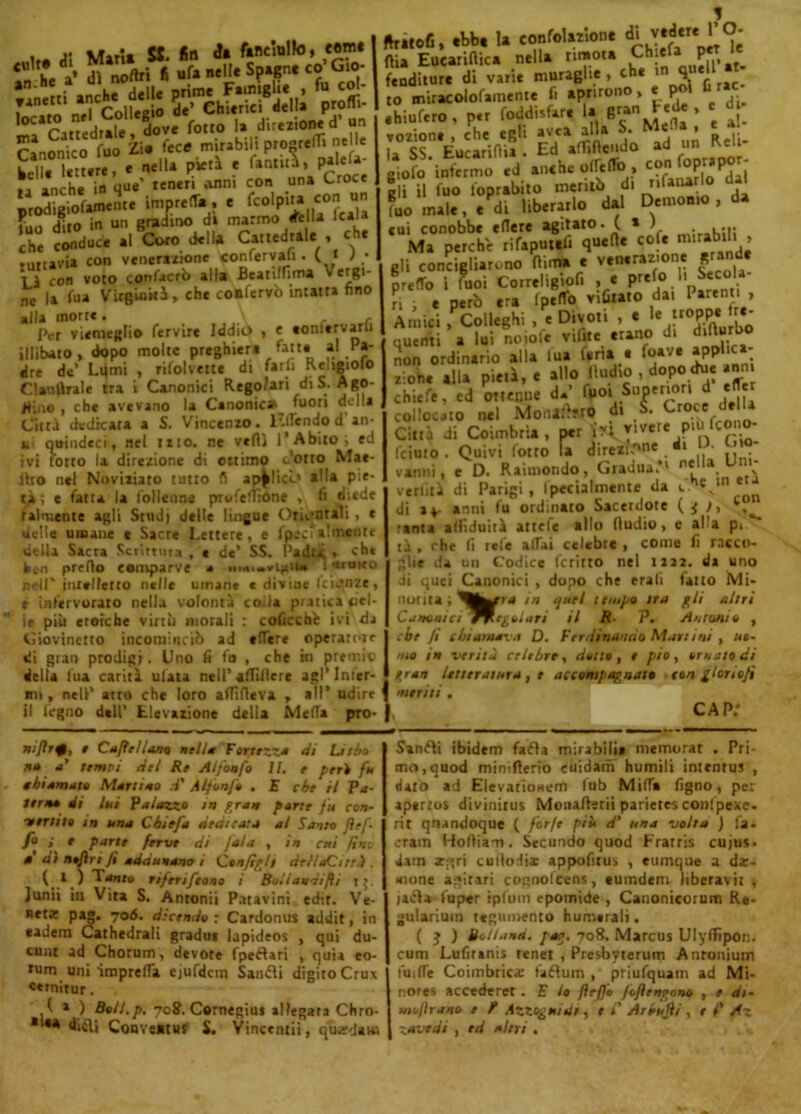 focato*nel'colfeglo 5?ChSS?!i.'lh !»»«- Cwonko^Zif £/“.ly«SS nelle L u.°Ur° re e nella pietà e fatuità, palefa- anche in que’ teneri Anni con .una Cr0C* prodigiofamente impreda, e feG'pita con, un fuo dito in un gradino di marmo (Telia lcala che conduce al Coro della Cattedrale , che tuttavia con venerazione «onfervaji . ( * > ; Là con voto QOnfacrò alla Beatiffima \ ergi- ne |a fua Virginità, che confervò intatta fino alla morte. Per viemeglio fervile Iddio , e eonftrvarli illibato, dopo molte preghiera fatte al Pa- dre de Lumi , rifolvette di farli Religioso Clautlrale tra i Canonici Regolari di S. Ago- Bino , che avevano la Canonica^ fuori della Città dedicata a S. Vincenzo, lulendod an- k quindeci, nel ino. ne vedi l’Abito , ed ivi lotto la direzione di ottimo corto Mae- ilro nel Noviziato tutto fi applico aMa pie- tà; e fatta la follenoe prwfefTìòne , li diede Talmente agli Studi delle lingue Orientali , e delle umane e Sacre Lettere, e fpeci algente della Sacra Scrittura , t de’ SS. Padu » che ben predo comparve * mi*.«vigili» l'imito nell'intelletto nelle umane « divine fcij|nze, e infervorato nella volontà coda pratica cel- ie più eroiche virtù morali : coficchfc ivi da Giovinetto incominciò ad edere operatele di gran prodigi. Uno fi fa , che iti premio delta Ina carità ulata nell’adillcre agl’Infer- mi, nell’ atro che loro adìfieva , all’ udire il legno dell’ Elevazione delia Meda pro- ftratofi, cbb. la coniazione di vdereiTO- fìia Eucariftica nella rimota Chiela prr fenditure di varie muraglie , che w qnell to miracolofamente fi aprirono, e poi fi rac ehiufero , per foddisfar. 1. g™ F«d. , e d vozione, che egli avea alla S. Meda, e al la SS. Eucaridia . Ed aOifìcnJo ad un Re li giofo infermo ed anche ofieflb, con P P , | i il fuo foprabito meritò di «fatarlo dal fuo male, ePdi liberarlo dal Demonio , da cui conobbe edere agitato. ( * ) ., Ma perche rifaputefi quede cofe mirabilii > gli concieliar.no dima e venerazione grande predo i Puoi Correligiof* , • PJ>.>• *C®V* ri ; e però era (pedo vifitato da. Parenti , Amici , Colleghi , e Divoti , e ,e fr0PP# Jr#* unenti a lui noiofe vifite erano di difturbo non ordinario alla lua lena « foa;e PP alone alla pietà, e allo lludio , dopo due ann chiefe, ed ottenne d* fpo» Superiori d elfer collocato nel Monatto di S. Croce de j Città di Coimbria, per vivere piufcono- feiuto. Quivi fotto la direzione, i • j vanni, e D. Raimondo, Gradua’1 n* a , verlità di Parigi, Ipecialmente da »■ , di av anni fu ordinato Sacerdote (4 t, ranta affiduità attefe allo (ludio, e al a p. tà . che fi refe adai celebre , come fi racco- glie da un Codice fcritto nel izaz. da uno di quei Canonici , dopo che eralì fatto Mi- noi ita ; in quel 1 tmpo tra gii altri Canonia ^Regolari il R■ P. Antonia , che fi chiamava D. Ferdinando Martini , uo- mo in verità celebre, dotte, e pio, ornalo di gran letteratura, e accompagnate con gloriofi meriti. nij?r#, e Caffè!lana nella Fortezza di Lasho no a' tempi del Re A/fon fé 11. e per> fu ehi amato Martino d' Alfonfe . E che il Pa- terne di lui Palazzo in gran parte fu con- vertito in una Chiefa dedicata al Santo fìtf- fo ; e parte ferve di fola , in cui fini » di nafìri Jì adducano i Configli del/aCitrà. ( I ) Tanfo riferìfeono / Bollandifti 1 Junii in Vita S. Antonii Patavini edir. Ve- netar pag. 706. dicendo r Cardonus addir, in eadem Cathedrali gradui lapideos , qui du- cunt ad Chorum, devote fpeflari , quia eo- tum uni‘imprefla ejufdcm Sanali digito Crux «ernitur. . ^ 1 ) Boll.p. 708. Cornegius allegata Chro- ■ i«a diflj Conveatus S. Vincentii, quardaus Sancii ibidem faéta mirabili» memorat . Pri- mo, quod mimfterio cuidam humili intenrus , dato ad Elevariouem lub Midi» Tigno, per apertos divinimi Mouaderii parietcs confpexe- rit qnandoque ( forfè più d' una volta ) !à- crain Holliam. Secundo quod Fratris cujus. iam jegri culloHiac appofitus , eumque a di- mone agitari cognolcens, eumdem liberavit , ja<ria iuper iplum epomide , Canonicorum Re- gularium tegumento humarali. ( j ) Bollanti, pag. 708. Marcus Ulydìpon. cum Lufiranis tenet , Presbvterum Anronium fui de Coimbrica: faflum , priufquain ad Mi- nores accederet. E lo fteffe fofìenpono , e di- »ìo/irano e ? Azzognidt, t C Arruffi , r f' Az Z avedi , ed altri .