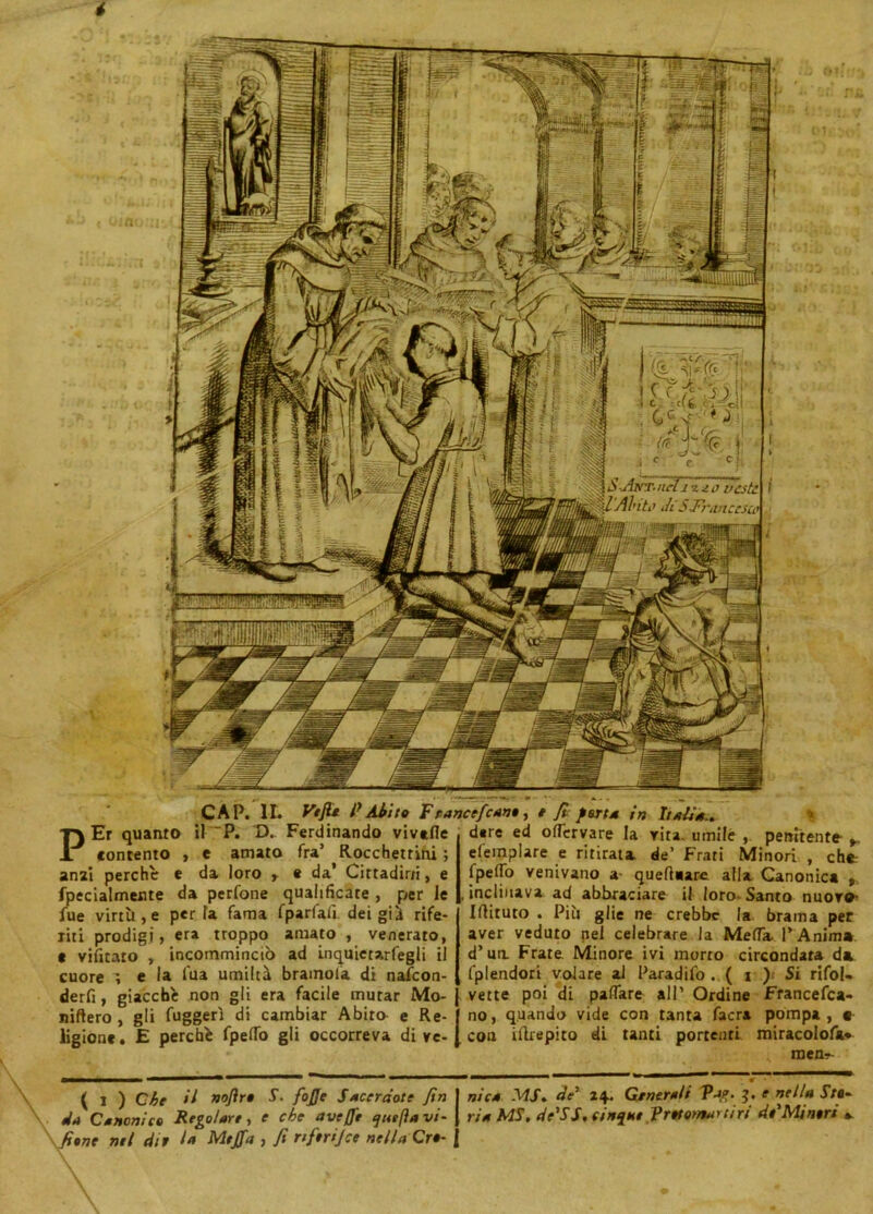 CAP. IL Ve fio P Abito T r ancefcam, e fi: fotta in Italia., PEr quanto il ~P. D. Ferdinando vivtfle contento , e amato fra’ Rocchetrini ; anzi perchè e da loro r « da’ Cittadini, e fpecialmeute da perfone qualificate , per le lue virtù, e per la fama fparfalì. dei gii rife- riti prodigi, era troppo amato , venerato, c vifitato , incomminciò ad inquietarfegli il cuore i e la l'uà umiltà bramola di nafcon- derfi , giacche non gli era facile mutar Mo- niftero , gli fuggerì di cambiar Abito e Re- ligione. E perchè fpelfo gli occorreva dive- dere ed oflèrvare la vita, umile , penitente efemplare e ritirati de’ Frati Minori , che fpelfo venivano a- queftaare alla Canonica , inclinava ad abbiadare il loro- Santo nuore* Iflituto . Più glie ne crebbe la brama per aver veduto nel celebrare la Mefla. l’Anima d’ua Frate Minore ivi morto circondata di fplendori volare al Paradifo . ( \ ) Si rifol- vette poi di palTare all’ Ordine Francesca- no, quando vide con tanta facra pompa, e con iftrepito di tanti portenti miracolofa» men- \ ( i ) Che H nojìro S. fojje Sacerdote fin nica MS, de' 24. Generali Va?t. 3. e nella Sfi- da Canonico Regolare, e che ave/Je ejuefìa vi- ria MS, de'SS, cinque Protomartiri di'Minori *. \fiine nel dio l* Mtffa , fi rtftrijce nella Cro-