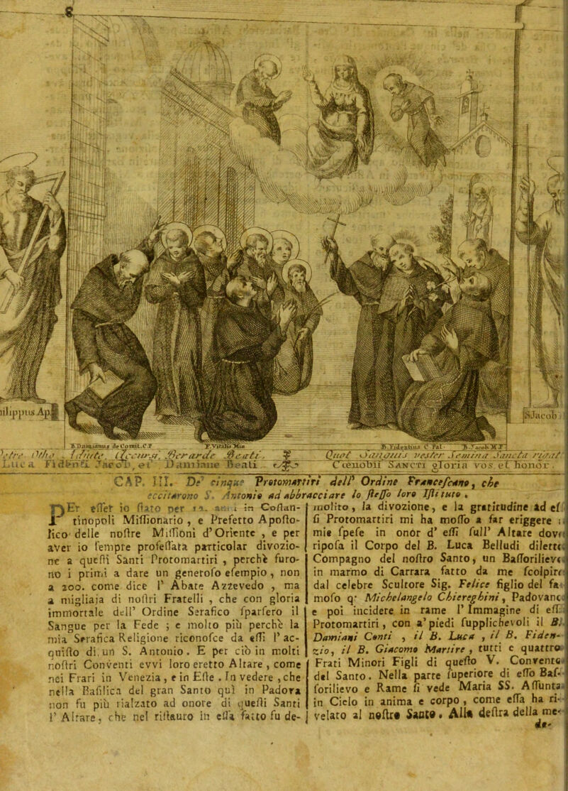 /B Dnmuimu _fleConrit.O.?_ ■tre Othe ftfiitte. iJcctwsr. /tìerarJc L-uca Fidfhfl Jtiéob, et* . Daxuìaue Quet 'Jg/Wl/iJ l'ejter Sem/ri a Janetil nj/,it Cceuob'iì Sanati oloria vos. eC Eonor . CAP. III. Di’ cinque Protomartiri dell’ Órdine Francefeano, che eccitarono 5' Antonio ad Abbracciare lo flrffo loro IJÌituto , PEr tflef io dato oer f ó.. aTi : l in Coflatl- tinopoli Miffionario , e Prefetto Apodo- fico delle nodre Midìoni d’Orìentc , e per aver io tempre profefl'ata particolar divozio- ne a quelli Santi Protomartiri , perchè furo- a zoo. come dice P Abate Azzevedo , ma a migliaia di nodri Fratelli , che con gloria immortale dell’ Ordine Serafico fparfero il Sangue per la Fede ; e molto più perche la mia Serafica Religione riconofce da «di P ac- quido di, un S. Antonio. E per ciò in molti nodri Conventi evvi loro eretto Altare , come nei Frati in Venezia , e in Ede . In vedere ,che nella Rafilica del gran Santo qui in Padova non fu più rialzato ad onore di quedi Santi P Altare, che nel rifkuro in ella fatto fu de- molirò , la divozione, e la gratitudine ad ef fi Protomartiri mi ha modo a far eriggere ir mi* fpefe in onor d’ e/fi full’ Altare dove ripofa il Corpo del B. Luca Belludi dilette. Compagno del nodro Santo, un Badorilieve dal celebre Scultore Sig. Felice figlio del fa mofo q- Michelangelo Chiereghini, Padovane- e poi incidere in rame I’ Immagine di efT: Protomartiri, con a’piedi fupplichevoli il B. Damiani Conti , il B. Luca , >1 B. Fiden- zio, il B. Giacomo Martire, tutti c quattro Frati Minori Figli di querto V. Convenni del Santo. Nella parte /'uperiore di eflo Baf- forilievo e Rame fi vede Maria SS. Affunta in Cielo in anima e corpo , come efla ha ri- velato al n®ftr« SaflW. Aito detta della me- de' pJacoV: