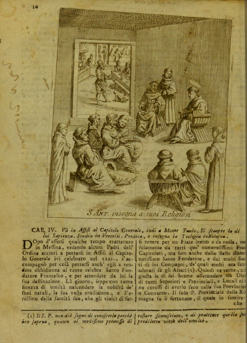 lui Sapienza. Studi a ‘in Vercelli. Predica , e infegna la Teologia in Bologna . DOpo d’eflerfi qualche tempo trattenuto in MefTìna, vedendo alami Padri dell’ Ordine accinti a portarli in Aflìfi al Capiro- Jo Generale ivi celebrato nel 1221. , s5 ac- compagnò per colà portarli anch’ egli a ren- dere ubbidienza al tanto celebre Santo Fon- datore Francefco , e per attendere da lui la fua degnazione . Là giunto , feppe'con tanta finezza di umiltà nafeondere la nobiltà de’ Puoi natali, la Tua valla erudizione -, e Pe- rdi fino della fantirà fua, «he gli riufcì di far- li tenere per un Frate inetto e da nulla, m folamente da tutti que’ numerofiflimi f-te Capitolari , ma ben anche dallo Hello illiftr natilTimo Santo Fondatore , e dai molti Sa ti di lui Compagni, de’quali molti ora fot adorati lu gli Altari (t) . Quindi nevenneyc giuda le di lui biame affecondare da Dii di tanti Superiori e Provinciali, e Locali ni no curolTì di averlo feco nella fua Provine» 0 Convento. Il folo P. Provinciale della R. magna fu il fortunato , il quale in fetrtire che (t) IlT. P. non diè fegno di conofctrle perchè I refìare fcorx?feinto, e ài praticare quella /* ben jape va } quante al mtdefimo premere di J prediletta 'virtù dell'umiltà ,