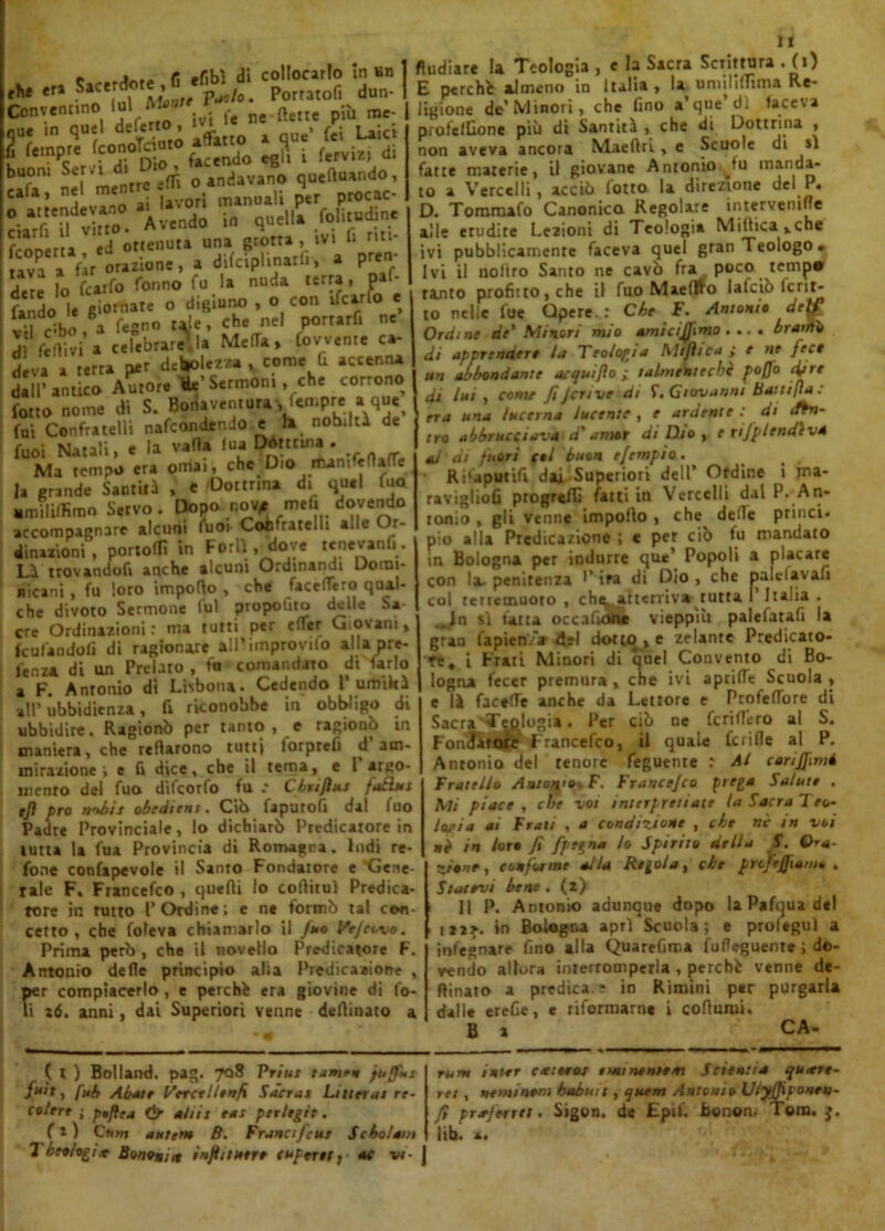 e fi -fibì di collocarlo in un =r; ih» s^s? o »I>«d«»™° *^‘nd0 in quella foliiudine fcoD.ru ìd ottenuta una Btotta \lvl 11 ml' «va “ Òr orazione, a tWciplinar.,, a può- data lo tearfo foono fu la nuda .arra, paf- fando la eiornate » <««■“ • °, con *, **., ®;u * *a fegno r^e, che nel portarfi nc d,*1 fertWi’. «?«bm?.l. Malfa, fov.en.e ca- Iva a rerra per debolezza , come fi accenna dall’antico Autore tte Sermoni , che corrono fotto nome di S. Bonaventura Jcn.pre a que> fui Confratelli nafeondendo e la nobiltà de fuoi Natali, e la valla fua Détttuia . Ma tempo era ornai, che Dio mani eflafTe la grande Santità , e Dottrina di quel fuo «mililfìmo Servo. Dopo no^ mefi dovendo accompagnare alcuni fuor Confratelli alle Or- dinazioni , portolfi in Forlì , dove tenevanli . Là trovandofi anche alcuni Ordinandi Domi- nicani , fu loro importo , che face fiero qual- che divoto Sermone fui proposto delle Sa ere Ordinazioni : ma tutti per etter Giovani, feufandolì di ragionare alPiinprovifo alla pre- lenza di un Prelato , fu comandato di Urlo a F. Antonio dì Lisbona. Cedendo l’ umiltà all’ ubbidienza, fi riconobbe in obbligo di ubbidire. Ragionò per tanto, e ragionò in maniera, che Tettarono tutti lorprefi d am- mirazione-, e fi dice, ebe il tema, e l argo- mento del fuo difeorfo fu .* Chuflus faclus tjì prò ii'tbis obtdiens . Ciò faputofi dal fuo Padre Provinciale, lo dichiarò Predicatore in tutta la fua Provincia di Romagna. ludi re- fone confapevole il Santo Fondatore e Gene- rale F. Francefco , quelli lo codimi Predica- tore in tutto l’Ordine; e ne tormò tal con- cetto , che foleva chiamarlo il fuo Ifejeovo. Prima però , che il novello Predicatore F. Antouio delle principio alia Predicazione , rr compiacerlo , e perché era giovine di fo- z6. anni, dai Superiori venne dellinato a 11 fludiare la Teologia , e la Sacra Scrittura . (i) E pere hi almeno in Italia , la unulilTima Re- ligione de’Minori, che fino a’que’dì faceva profelfione più di Santità , che di Dottrina , non aveva ancora Maeftri y e Scuole di il fatte materie, il giovane Antonio tu manda- to a Vercelli, acciò fotto la direzione del P. D. Tommafo Canonica Regolare intervenire alle erudire Lettoni di Teologia Miltica^cne ivi pubblicamente faceva quel gran Teologo » Ivi il nollro Santo ne cavò fra poco temp* tanto profitto, che il fuo Maelìfo lalciò Icrit- to nelle fue Òpere.: Che F. Antonio det£ Ordine de* Minori mio amicijjimo . .. • bramò di apprendere la Teologìa Mrflica ; e ne fece un abbondante acquijlo ; lalrnentechè poffo cifre di lui , come fiJerme dt f. Giovanni Batttfìa : era una lucerna lucente , e ardente : di cftn- tro abbracciava d'amar di Dio , e rifplcndeva al di fuori tal buon e/empio. Risaputili dai Superiori dell’ Ordine i jna- ravigliofi progredì fatti in Vercelli dal P. An- tonio , gli venne importo , che^ dette princi- pio alla Predicazione ; e per ciò tu mandato in Bologna per indurre qut’ Popoli a placare con la- penitenza •’ ira di Dio , che paldavafi col tertemuoto , chtatterriv* tutta I Italia . ,ln sì fatta occalìone vieppiù palefatali la gran fapien.V del dotto, e zelante Predicato- ti, i Frati Minori di quel Convento di Bo- logna fecer premura, che ivi aprifie Scuola, e là facelTe anche da Lettore e Profefiiore di Sacra Teologia. Per ciò ne fcnllero al S. Fondatore Francefco, il quale fcrifle al P. Antonio del tenore feguente : Al carijfimé Fratello Aato/t'OrF. Francejco prega Salute . Mi piace , che voi interpreti aie la Sacra Teo- logia ai Frali , a condizione , che nè in voi nè in loro fi fp*%*a i° Spirito della S. Ora- ziane, conforme alla Regola, che prcjeffxama . Statevi bene . (*) Il P. Antonio adunque dopo la Pafqua del izzj. in Bologna apri Scuola; e prolegul a infegnare fino alla Quarefima furteguenre ; do- vendo allora interromperla , perchè venne de- clinato a predica ? in Rimini per purgarla dalle ereGe, e riformarne i corturui. B z CA- fx) Boi land. pag. 708 Prius tamen puffus fu't, fab Abate Vercellenfx Sacrai Lineria re- colere ; poftea & ah ir eat per/tgit. fz) Ctim antera B. Franafeus Se ho lavi 1 htalagne Borioni it infiitutre cupertt; ■ oc in- nati inter aetaeos t>m nenie m Sdent a quiete- rei , »e mi nera habuit, quem Antonia UiyQiponeu- ft prieferrei. Sigon. de £pif. Bonon, Tom. j. lib. *•