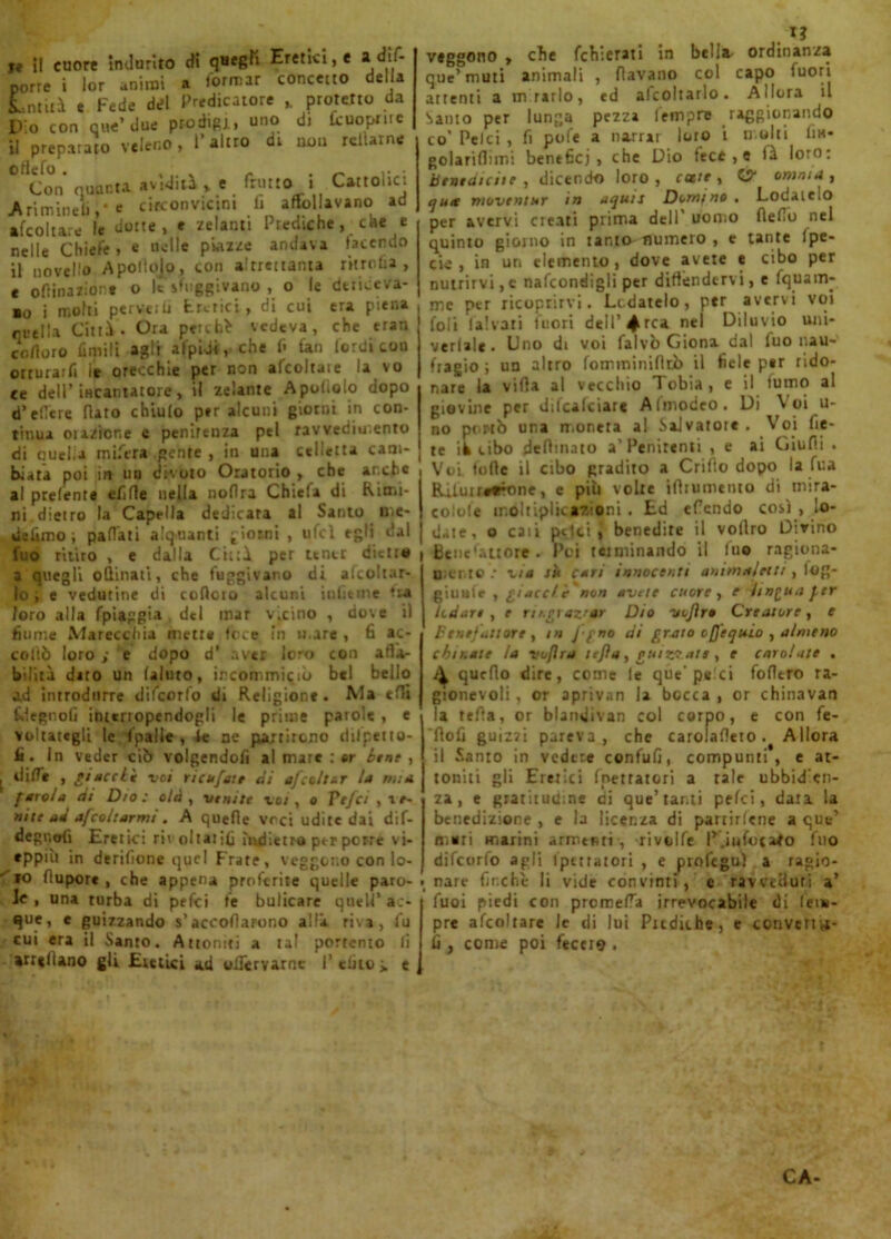 te i! cuore indurito di qHef?fi Eretici, e a dis- porre i lor animi a formar concetto della intuì e Fede del Predicatore „ protetto da D o con nne’ due prodigi, uno di fcuopmc il preparato veleno, l’altro di oou rclUrne ottetto. , „ . _ • Con quanta avidità* e frutto i Cartone: Ariminetii** circonvicini lì affollavano ad afcoltare le dotte, e zelanti Prediche, che e nelle Chiefe , e «elle piazze andava facendo il novello Apoliojo, con altrettanta ritrofia, e ofiinazion* o le sfuggivano , o le dtriceva- ■o i molti per ve ili turici, di cui era piena rutila Cittì. Ora p*rcb> vedeva, che eran enduro Umili agli afpidi, che fi lati lordi cou otrurarfi it orecchie per non afcoltaie la vo ce dell’ incantatore, il zelante Apoliolo dopo d’elTcre flato chiulo per alcuni giorni in con- tinua orazione e penitenza pel ravvedimento di quella mifera gente , in una celletta cam- biata poi in un divoto Oratorio , che anche al prelente efifle nella noflra Chiefa di Rimi- ni. dietro la Captila dedicata al Santo me- de limo ; pattati alquanti giorni, ufcl egli dal fuo ritiro , e dalla Cittì, per tener dietro a quegli ottinati, che fuggivano di alcoltar- lo , e vedutine di cottolo alcuni uditine tra foro alla fpiaggia del mar v.cino , dove il fiume Marecchia metr* foce in H.are , fi ac- collò loro ; e dopo d’ aver loro con affa- bilità diro un (aiuto, ircommiqiò bel bello ad introdurre difeorfo di Religione. Ma etti Rlegnolì interropendogli le prime parole , e voltategli le fpalle , le ne partirono dilpetro- fi • In veder ciò volgendofi al mare : or bene , dittè , Piaceli voi ricucete di afcol ter la mia fato/a di Dio: olà , venite voi, o Ytfci y re- nile ad afeoharnn . A quette vrci udite dai dif- degnofi Eretici rivoltatili indietro ptr porre vi- eppiù in derilione quel Frate, veggono con lo- 10 flupore , che appena proferite quelle paro- le , una turba di pefei fe bulicare quell’ac- que, e guizzando s’accollarono alla, riva, fu cui era il Santo. Attoniti a tal porremo li arredano gli Eretici ad oifervarne I1 dito > e . I? vtggono * che fchierati in bella- ordinanza que’muti animali , flavano col capo fuori attenti a mrarlo, ed alcoltarlo. Allora il Santo per lunga pezza lempre raggionando co' Pelei , fi pofe a narrar loro i molti fm- golariflimi benefici, che Dio lece , e lì loro: benedicite, dicendo loro, cotte, G? omnia, cjutt moventur in aqms Domano. Lodate.O per avervi cieati prima dell' uomo fletto nel quinto giorno in tanto numero , e tante Ipe- cie , in un elemento, dove avete e cibo per nutrirvi,e nafcondigli per difèndervi, e fquam- ine per ricoprirvi. Ledatelo, ptr avervi voi foli la!vari fuori dell’4rca nei Diluvio uni- verlale. Uno di voi falvò Giona dal fuo nau- fragio ; un altro fomminiflrò il fiele ptr rido- nare la vifia al vecchio Tobia, e il fumo al giovine per dilcalciarc Afmodeo. Di Voi li- no penò una moneta al Salvatore . Voi fie- re ik cibo deftinato a'Penitenti , e ai Giu fi i . Voi fotte il cibo gradito a Crifto dopo la fua BUluiit*fone, e più volte ifirumento di mira- colole moltiplicazioni . Ed ettendo così , lo- date. o caii pelei « benedite il vollro Divino i Benefattore. Poi tetminando il lue ragiona- Bicnto .* ria ri cari innocenti animaletti, lag- giunte , piaceli non avete cuore, e lingua f.er lodare , e Tti.graz'nr Dio vojìro Creatore, e Benefattore , in f gno di grato oflequio , almeno chinate la voflra tefìo, guizzate, e carolate . A quello dire, come le que'pelei fotttro ra- gionevoli , or aprivan la bocca , or chinavan la tetta, or blamiivan col corpo, e con fe- lìofi guizzi pareva, che carolafleto. Allora il Santo in vedere confufi, compunti, e at- toniti gli Eretici filtratori a tale ubbidien- za, e gratitudine di que’tanti pelei, data la benedizione , e la licenza di partirlene a que’ muri marini armenti , rivolle P.infocato fuo difeorfo agli Ipettatori , e profeguì a ragio- nare finche li vide convinti, e ravveduti a’ Tuoi piedi con prometta irrevocabile di Tem- pre afcoltare le di lui Pudiche, e converta- li , come poi fecci9 •