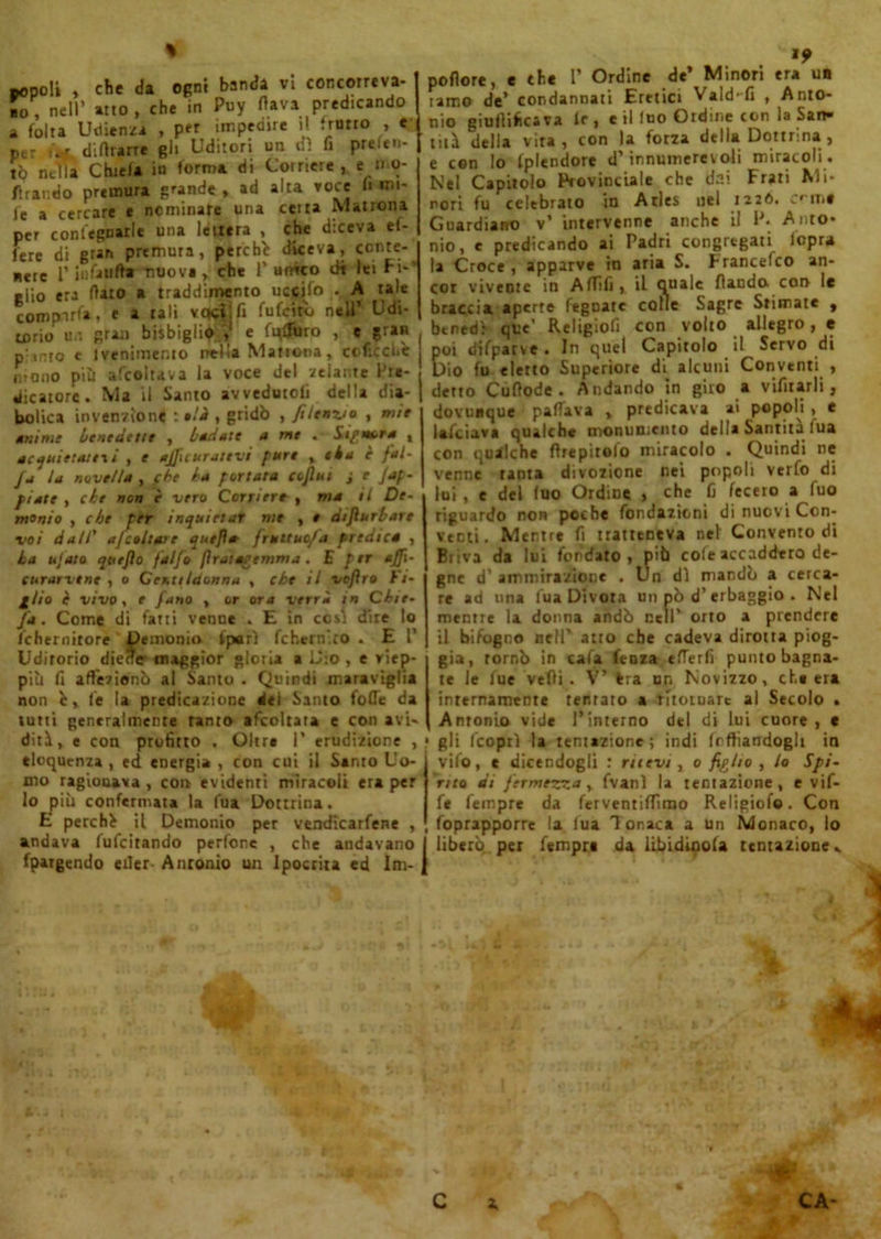 popoli , che da ogni banda vi concorreva- mo, nell’ atto , che in Puy flava predicando a folta Udienza , per impedire il trotto , e Per ù-f diflrarre gli Uditori un dì fi preferi- to nella Chiefa in forma di Corriere , e : mo- flrar.do premura grande , ad alta voce fi mi- fe a cercare e nominare una celta Matrona per conlegnarle una lettera , che diceva el- lere di gran premura, perchè diceva, conte- nere r infalift* nuove, che Punito dt lei fi-’ elio era flato a traddimento uccifo . A tale compirfa, e a tali voci;fi fufeiro nell’ Udi- torio u.i gran bisbiglio;? e fufjuro , e gran p into e Ivenimemo nella Matrona, coficchè hiqno più afcoltava la voce del zelai,te Pre- dicatore. Ma il Santo avvedutoli della dia- bolica invenzioni : e/i , gridò , filenzio , mie anime benedette , badate a me * Sipm>ra , acquietateti , e ajjicurativi pure t eia è fai- fa la novella , fbe ha portata coflui j e Jaf- piate , che non è vero Corriere , ma il De- monio , che per inquietar me , e difiurbare voi dall’ a/coltare quejìa- fruttuosa predica , la ujato quejìo falfo fìrat agemma. E per affi- curartene , o Gentildonna , che il vofiro Fi- plio è vivo, e fano , or ora verrà in Che- fa. Come di fatti venne . E in cosi dire lo fchernirore Demonio fpurì fchern’to .ET Udirono diede maggior gloria a Dio , e viep- più fi affezionò al Santo . Quindi maraviglia non è, le la predicazione del Santo folle da tutti generalmente tanto afcoltaia e con avi- diti, e con profitto . Oltre I* erudizione , eloquenza , ed energia , con cui il Sento Uo- mo ragionava , coi» evidenti miracoli era per lo più confermata la fua Dottrina. E perchè il Demonio per vendicacene , andava fufeitando pedone , che andavano fpargendo eiler Antonio un Ipocrita ed Im- »? poflore, e thè 1’ Ordine de Minori era un lame de’ condannati Eretici Vald-fi , Anto- nio giuflifics va Ir, e il fuo Ordine con la San- tità della vita, con la forza della Dottrina, e con lo Iplendore d’innumerevoli miracoli. Nel Capitolo Provinciale che dai Frati Mi- nori fu celebrato in Atles nel 1226. .ritil Guardiano v’ intervenne anche il P. Anto* nio, e predicando ai Padri congregati lepra la Croce, apparve in aria S. Francefco an- cor vivente in Affili, il quale flaodo. cor» le braccia, aperte fegnate colle Sagre Stimate , benedì que’ Religiofi con volto allegro, e poi difparve . In quel Capitolo il Servo di Dio fu eletto Superiore di alcuni Conventi , detto Cuflode . Andando in giro a vifìtarli, dovunque palliava , predicava ai popoli , e lafciava qualche monumento della Santità fua con qualche fìrepitolo miracolo . Quindi ne venne tanta divozione nei popoli verfo di lui, e del (uo Ordine , che fi fecero a Tuo riguardo non poche fondazioni di nuovi Con- venti. Mentre fi tratteneva nel Convento di Biiva da lui fondato , più cole accaddero de- gne d' ammirazione . Un dì mandò a cerca- re ad una l'uà Divora un pò d’erbaggio . Nel mentre la donna andò nell’ orto a prendere il bifogno nell’ atto che cadeva dirotta piog- gia, tornò in cafa fenza efferfi punto bagna- te le lue vefìi . V’ Fra un Novizzo, che era internamente tentato a ritornare al Secolo . Antonio vide l’interno del di lui cuore, c 1 gli ('coprì la tentazione; indi Indiandogli in vifo, e dicendogli : rilevi , 0 figlio , lo Spi- rito di fermezza y fvanì la tentazione, e vif- fe Tempre da ferventiffìmo Religiofo. Con foprapporre la tua Tonaca a un Monaco, lo I liberò, per Tempre da Ubiditola tentazione..