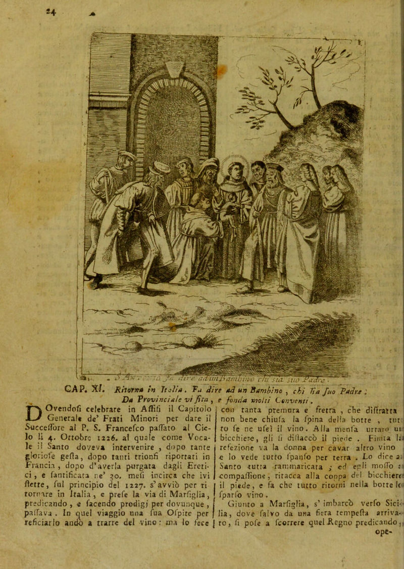 *4 GAP. X/. Rii orna in Italia. Fa di Da Provinciale vi fila , DOvendofi celebrare in Aflìfi il Capitolo Genera!» de’ Frati Minori per dare il Succedere al P. S. Francefco pattato al Cie- lo li 4. Ottobre 1226. al quale come Voca- le i! Santo doveva intervenire , dopo tante gloriofe getta, dopo tanti trionfi riportati in Francia, dopo d’averla purgata dagli Ereti- ci , e fanrificata r.e’ 30. mefi incirca che ivi flette, All principio del 1227. s’avviò per ri tornare in Italia , c prete la via di Marfiglia, predicando , e facendo prodigi per dovunque , palfava . In cartel viaggio una lua Ofpite per reficiarlo andò a trarre del vino : ma lo fece re ad un Bambino , chi Ti a Juo Patir* e fonda molti Conventi . con tanta premora e fretta , che difiratta non bene chiufa la fpina della botte , tur to fe ne ufeì il vino. Alla menta urtato ui bicchier-e, gli li dilìaccò il piede . Finita l;i refezione va la donna per cavar altro vino e lo vede tutto fpanfo per terra . Lo dire 2 Santo tutta rammaricata ; ed egli modo tv compadrone, ritacca alla coppa del bicchierr il piede, e fa che tutto ritorni nella botte !( fparfo vino. Giunto a Marfiglia, s’ imbarcò verfo Sici- lia, dove falvo da una fiera tempefla arriva- re, fi pofe a feorrere quel Regno predicando,, ope-