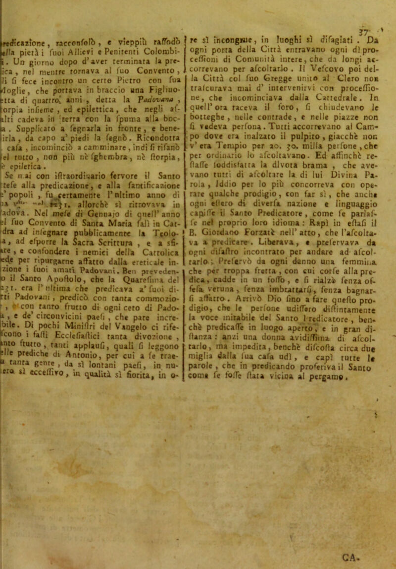 irtdtcazlone, raccontali), e vieppiù raftadò e/la pietà i fuoi Allievi e Penitenti Colombi- i. Un giorno dopo d’aver terminata la pre- ica , nel mentre tornava al fuo Convento , li fi fece incontro un certe Pietro con fua doglie, che portava in braccio una Figliuo- la di quattro^ anni , detta la padovana , orpia inficine, ed epilettica, che negli af- illi cadeva in ;terra con la (puma alla boc- a . Supplicato a fegnarla in fronte , e bene- irta , da capo a’piedi la tagnò. Ricondotta cala , incominciò a camminare , indi fi rifanò el tutto, non più rie Ighcmbra , ni fiorpia, é epilerica . Se n ai con ifiraordiuario fervore il Santo itefe alla predicazione, e alla ramificazione p’popoli , fu ^certamente l’nltimo anno di lia v*** *• **$i. allorché sì ritrovava in tadova. Nel meta di Gennajo di quell’anno fcl fuo Convento di Santa Maria fati in Cat- ara ad inlcgnare pubblicamente la Tcolo- ia, ad efporre la Sacra Scrittura , e a sfi- are , e confondere i nemici della Cattolica tede per ripurgarne affatto dalla ereticale in- Izione i luoi amati Padovani. Ben preveden- do il Santo A portolo, che la Quarefima del bji. era l’ultima che predicava a’fuoi di- tti Padovani , predicò con tanta commozio- 1 , s con ranro frutto di ogni cero di Pado- u , e de circonvicini paeli , che pare incre- ibile. Di pochi Minifiri del Vangelo ci rife- Ifcono i falli Ecclefialìici tanta divozione , »nto (tutto, tanti applauG, quali fi leggono felle prediche di Antonio, per cui a fe trae- B ranra genre , da sì lonrani paefi, in nu- lera sì eccelfivo, in qualità sì fiorita, in o- n ■ re sì Incongrue, In luoghi sì dlfaglatl . Da ogni porta della Città entravano ogni di pro- ccrtìom di Comunità intere, che da longi ac- correvano per afcolrarlo . Il Vefcovo poi del- la Città col fuo Gregge unito al Clero non tralcurava mai d’ intervenirvi con piocertio- ne, che incominciava dalla Cattedrale. In quell’ora taceva il foro, fi chiudevano le botteghe, nelle contrade, e nelle piazze non fi vedeva perfona. Tutti accorrevano al Can> po dove era inalzato il pulpito , giacché non v’era Tempio per ao. 30. milla perfone.che per ordinano lo adottavano- Ed affinché re- Halle loddistatra la divota brama , che ave- vano tutti di adottare la di lui Divina Pa- rola , Iddio per lo più concorreva con ope- rare qualche prodigio, con far sì, che anche ogni ellero di diverta nazione e linguaggio capi Ita il Santo Predicatore , come fe parla fi- fe nel proprio loro idioma : Rapì in ertali il B. Giordano Forzati nell’atto, che l’afcolra- va a predicare . Liberava, e prefervav* da ogni cfitartro incontrato per andare ad afcol- rarlo ’h Prefervò da ogni danno una femmina che p«r troppa fretta , con cui corta alla pre- dica, cadde in un folio, e fi rialzi tanza of- fe fa veruna, tanza imbrattarli, fenza bagnar- li affatto. Arrivò Dio fino a fare querto pro- digio, che le perlonc udirtero dirtintamente U voce mirabile de! Santo I redicatore , ben» chi predicaflc in luogo aperto,’ e in gran di- fianza : anzi una donna avidiflìma di afcol- tarlo, ma impedita, benché difeofia circa due miglia dalla fua cafa udì , e capì tutte le parole , che in predicando proferiva il Santo come fe forte fiata vicina al pergamo. CA.