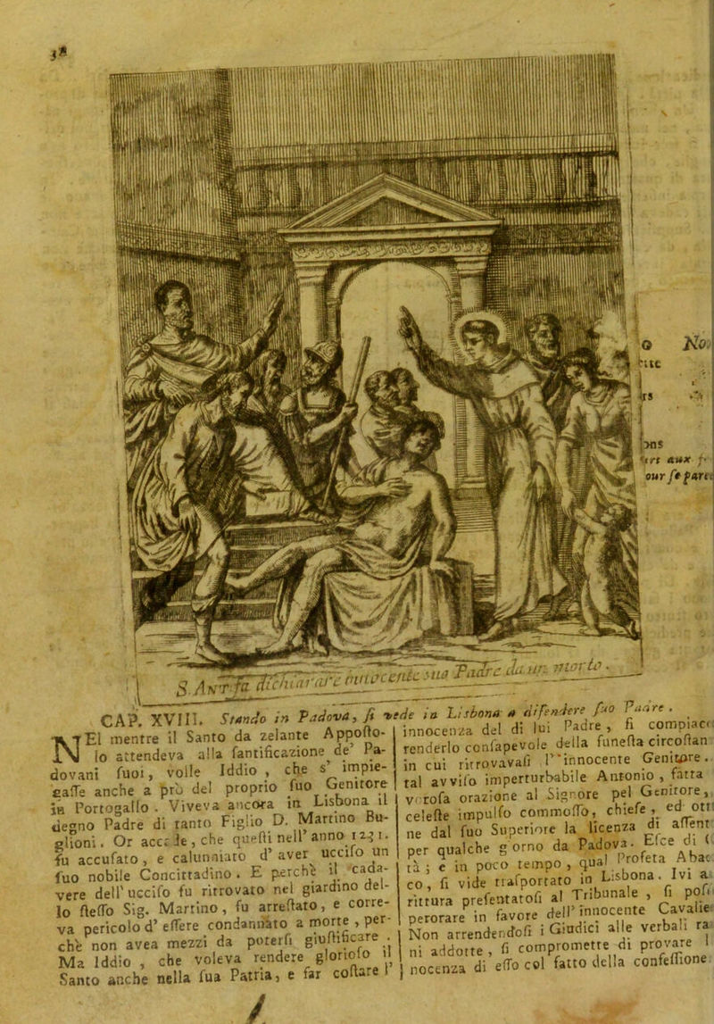 CAP. XVIli. iWo /» Padova, fi vede in L'sbona fi co . .i c- Annnfto. innocenza del di lui i huic , ** NEI mentre il Santo da zelante Apposo- lo attendeva alla fantificazione de la- dovani Tuoi, volle Iddio, che s ìmpie- eaffe anche a prò del proprio (uo Genitore Ìh Portogallo - Viveva ancora m Lisbona il degno Padre di tanto Figlio D. Martino Bu- olfoni. Or accede, che quelli nell’anno 12* i. fu accufato, e calunniato d’aver^ ucufo un luo nobile Concittadino. E perche d cada- vere dell' uccifo fu ritrovato nel giardino del- lo Sello Sig. Martino, fu arredato, e corre- va pericolo d’ effere condannato a morte , per- -tv .iron mP77Ì da ooterfi eiumbcare ne in Lauuvn* * innocenza del di lui Padre , fi compiaci renderlo confapevole della Lineila c.rcofian in cui ritrovava!! P'innocenre Genitore, tal avvilo imperturbabile Antonio , fatta vorofa orazione al Signore pel Genitore, celefte impulfo commoflo, chiefe , ed ori ne dal fuo Superiore la licenza d. alTen per qualche g orno da ^ova- Elee di tà ; e in poco tempo , qual I rofeta Aba co, fi vide riportato in Lisbona. I v* rittura prefentatofi al Tribunale , fi p 1 perorare in favore dell’ innocente Cavalle ; triadici alle verbali ra va pericolo d’ effere condannato a morte,^per- pe™™e_den£fofl i Giudici alle verbali che non avea mezzi da poterfi 8lU^ , -j • ^ {te fi compromette di provare I Ma Iddio, che voleva rendere gloriole.1 m ac^°trdi’e(To C01 fatto della confefilone Santo anche nella fu» Patria, e far collare t j noetnza