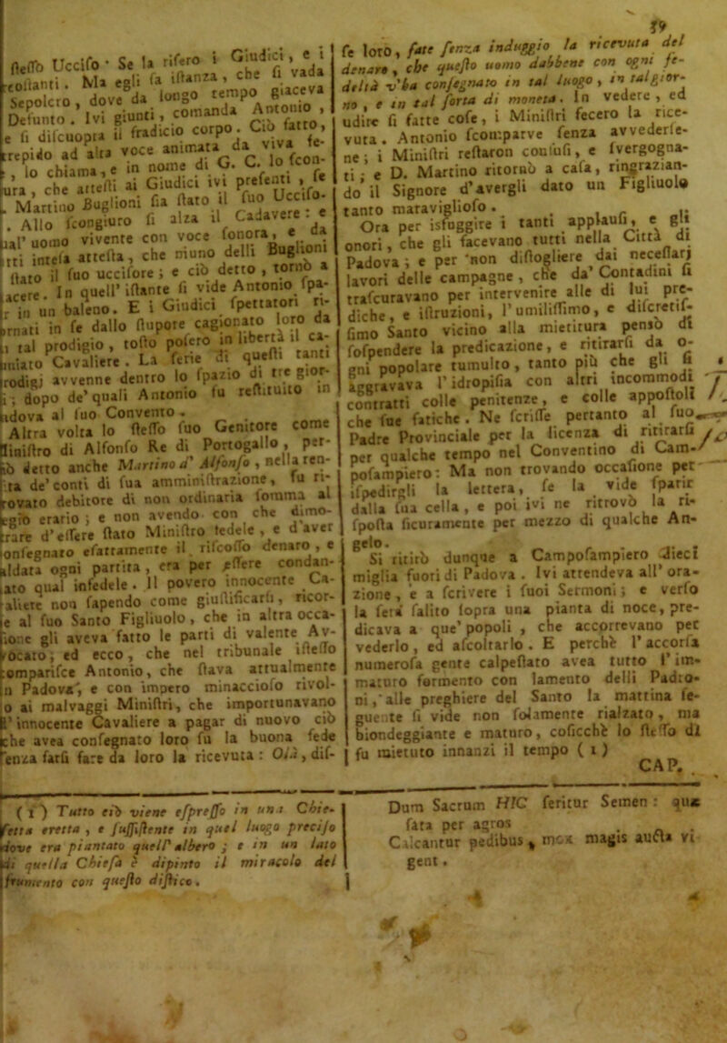 fleto Uccifo- Se U rif.ro « Giudici , m '>anr: Ma esli fa ìftanza , che U vada hSSE;. to?s. Defunto. Ivi giunti .comanda Amono, e f. difcuopta ii fradicio corP° ' C‘b trepido ad alta voce fc • lo chiama, e nome dl G' , • ura che anelli ai Giudici ivi prefenti , f« . Martino Buglioni fu flato «l £oU“,f°; . Allo fcongiuro fi alza U Cada e. • iai» uomo vivente con voce fonora, e “• Z7‘ ««»>, eh. niuno delli Bugliom furo it fuo ucciforei c ciì> detto , torti In quell'itale li „de Antonio fpe- r  „„ baleno. E I Giudici fpett.tor, tt- ,'r„.ti in f, dallo llupote cagionato loro da , ,al prodigio , rodo poleto o liberta i ca .«iato Cavaliere . La ferie di quefli tanti rodiRj avvenne dentro lo fpazio i tre 8‘ i ; dopo de’quali Antonio fu reftituito in idova al fuo Convento. . Altra volta lo fleto fuo Genttore come liniflro di Alfonfo Re di Portogallo , per- iò detto anche Martino d' Alfonfo , nella ren- ta de’conti di fua amminiflrazione, fu ri- ovato debitore di non ordinaria tomma al agro erario J e non avendo con che dimo- rare d’edere fiato Minifiro fedele , e d aver onfegnaro efarramente il. rifeoto denaro , e ridarà ogni partita , era per jtore condan- aro qual infedele. Il povero innocente Lv ali ere non fapendo come giufiificarli, *>cor- e al fuo Santo Figliuolo, che in altra occa- ionc gli aveva fatto le parti di valente Av- ' Acato; ed ecco, che nel tribunale i:;e-.o omparifee Antonio, che flava attualmente il Padova', e con impero minacciofo rivol- o ai roalvaggi Miniflri, che importunavano l’innocente Cavaliere a pagar di nuovo ciò che avea confegnato loro fu la buona lede ènza tarli fare da loro la ricevuta: Olà, dif- fe loro,/ire f*nz* induggio la ricevuta del denaro , che quefa uomo dabbene con ogni fe- deltà v'ba conjegnato in tal luogo , m tal gior- no , e in tal forra di moneta. In vedere , ed udire fi fatte cofe, i Miniflri fecero la rice- vuta. Antonio fcoir.parve fenza avveder- ne ; i Miniflri reflaron comufi, e (vergogna- ti • e D. Martino ritornò a cafa, ringrazian- do* il Signore d’avergli dato un Figliuola tanto maravigliofo. , Ora per isfuggire i tanti appUufi, e gl» onori, che gli facevano tutti nella Città di Padova i e per 'non diflogltere lavori delle campagne , che da Contadini fi trafeuravano per intervenire alle di fui pre- diche, e illruzioni, rumiliflimo, e dilcretif- fimo Santo vicino alla mietitura penso di fofpendere la predicazione, e rmrarfi da o- gni popolare tumulto, tanto piu che gli j» Sgravava l’idropifia con altri incommodi contratti colle penitenze, e colle appoftoli che fue fatiche. Ne ferito pertanto al fuo Padre Provinciale per la licenza di ritirarli per qualche tempo nel Conventino di Cam- pofampiero: Ma non trovando occafione per ifpedirgli la lettera, fe la vide fpanr dalla fua cella, e poi ivi ne ritrovò la ri- fpofia ficuramenie per mezzo di qualche An- gelo. . .. . Si ritirò dunque a Campofampiero Jiect miglia fuori di Padova . Ivi attendeva all’ora- zione , e a feri vere i fuoi Sermoni ; e verfo la feri falito fopra una pianta di noce, pre- dicava a que’ popoli , che accorrevano per vederlo, ed afcoltarlo . E perchè 1’accorfa numerofa gente calpeflato avea tutto 1 im- maturo fermento con lamento delli Padro- ni,'alle preghiere del Santo la mattina le- gue.ite fi vide non folamenre rialzato, ma biondeggiarne e maturo, coficchè lo fleto di fu mietuto innanzi il tempo ( i ) CAP. i ( i ) Tutto eiò viene efpre/fo m un-t Cbit» fetta eretta , e JuJf fante in quel luogo precijo dove era piantato que IP albero ; t m un lato uj quella Chiefa ? dipinto il miracolo del \ frumento con qttejlo di face. I Dum Sacrum HJC feritur Semen : qU* fata per agros . C.iicantur pedibus % me* magis auCU vi gent.