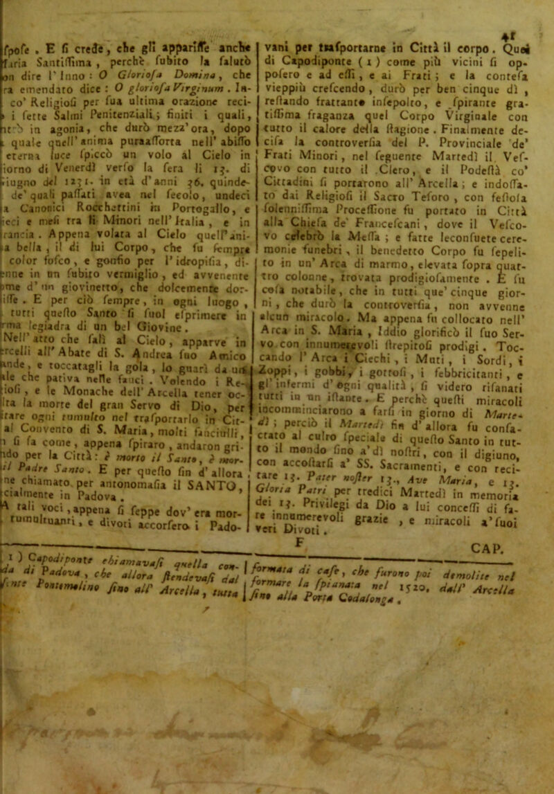 fpofe . E fi crede, die gli apparile ancbe f iria Santiflìma , perchè fubito la falurò dire l'Inno: O Gloriofa Domina, che ra emendato dice: O glonofaVirginum An- co' Religiofi per Tua ultima orazione reci- i fette Salmi Penitenziali.; finiti i quali, it~b in agonia, che durò mezz'ora 4f vani per tnfportarnc in Cittì il corpo. Quei di Capodiponte ( x ) come piò vicini fi op- polero e ad erti , e ai Frati ; e la contefa vieppiù crefcendo , durò per ben cinque dì , refiando frattanto infepolto, e .fpirante gra- tiflima fraganza quel Corpo Virginale con — ... _D —M— J a, dopo j tutto il calore defla llagione . Finalmente de- l quale qnell’ anima puraafTorta nell* abifTo ( cifa la controverfia del P. Provinciale de’ eterna luce Ipiccò un volo al Cielo in Frati Minori, nel feguentc Martedì il Vef- inrnrt Ai VtMÌÉfdì VCflO la Ter.! lì I 5. r)i rnn fnrrrv ì! Plani a il Dn/Lflì ìorno di Venerdì verfo la fera li i$ iugno del jaji. in età d’anni ^6, quinde- de’quali palfati avea nel feeolo, undecì a Canonici Rocchettini in Portogallo, e icci e rancia meli tra li Minori nell’ Italia e in Appena volata al Cielo quelPani ►a bella, il di lui Corpo, che fu fcmpre color fofco , e gonfio per l’idropilia , di- (rnne in nn fubito vermiglio , ed avvenente (ime d’un giovinetto, che dolcemente dor- lilfe . E per ciò fempre, in ogni luogo , rutti qneflo Sanro fi fuol efprimere in covo con tutto il Clero, e il Podefià co’ Cittadini fi portarono all’ArcelIa; e indolia- te) dai Religiofi il Sacro Teforo , con fefiola foleuniflìma Proceffione fu portato in Città alla Chiefa de' Francefcani , dove il Vefco- irma legiadra di un bel Giovine. ! Nel/ atto che (alì al Cielo, apparve in trcelii al! Abate di S. Andrea fuo Amico guarì da ui* i Re-( Ande, e toccatagli la gola, lo ale che pativa nelle fauci . Volendo . „.c-, hofi , e le Monache deU’Arcella tener oc- lira la morte del gran Servo di Dio, per Stare ogni tumulto nel riportarlo in Cit- ai Convenro di S. Maria, molti fanciulli, i fi fa come, appena fpiraro , andaron eri- fido per la Città: r morto il Santa, <? mor- ti Padre Santo. E per quello fin d’ allora ne chiamato, per antonomafia il SANTO, ciaunenre in Padova • \*anrci ’ *PPen* fi fcppe dov’ era mor- ru nuhuami, e divori accorfero. i Pado- vo celebrò la Mefia ; e fatte leconfuete cerc- raonie funebri , il benedetto Corpo fu fepeli- to in un’ Arca di marmo, elevata fopra quat- tro colonne , trovata prodigiofamente . E fu cofa notabile, che in tutti que’cinque gior- ni , che durò la controverfia, non avvenne alcun miracolo. Ma appena fu collocato nell’ Arca in S. Maria , Iddio glorificò il fuo Ser- vo con innumerevoli llrepitofi prodigi. Toc- cando I’ Arca i Ciechi , i Muti , i Sordi, i vZoppi, i gobbi, i gotrofi , i febbricitanri, e gl'infermi d’agni qualità, fi videro rifanati tutti iu nn Mante. E perchè quefii miracoli incommmciarono a fard in giorno di Marte* d‘ ; perciò il Martedì fin d’ allora fu confa- celo al culto fpeciala di quefio Santo in tut- to il mondo fino a’dì nofiri, con il digiuno, con accollarli a SS. Sacramenti, e con reci- C*J' Pater nofler t?., Ave Maria, e i?. Giona Patri per tredici Martedì in memoria dei rj. Privilegi da Dio a lui conceffi di fa- re innumerevoli grazie , e miracoli *'fuoi veri Divoti. CAP. r fi» -‘fi mu, L.Mr