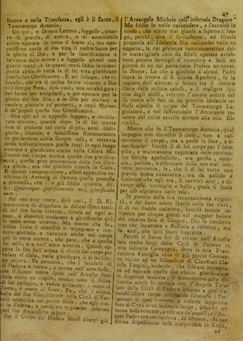 Taumaturgo Antonio. Sin qui, o Divoro Lettore , leggefle , quan- ta -di grande, di eroico, e di ammirabile abbia operato in tutto il breve sì, ma ope- rolittimo corlo di lua vita il noflro Santo per la gloria di Dio, e per la Umificazione e Salvezza delle anime ; e leggefle altresì con quanti mezzi , e in quanti modi Iddio in ricoin- penfa abbia in tutta la di lui vira glorificato quello fuo Glorificatore . E mi lufmgo, che ri- levale, che tra il nofiro Santo vivente e Dio vi è Tempre fiata, dirò così, una ntirabil gara : nel Santo per umigliarfi, e per operare per la gloria del Tuo Dio ; e in Dio per «(altare e rendere gloriolo co’ portenti, e cogii SJ>plau- fi de’popoli quello (uo Glorificatole. Ora qui ed in apprettò leggete, e confide- rate attento, quanto dopo la di lui morte lino al predente nel corto di y6i. anni Iddio giutto , liberale, e fedelittìmo Rimuneratore in guiderdone abbia Tempre refo, e tuttavia renda Univer/almente .pretto tutti in ogni luogo onorato e glorificato anche nella Chiefa Mi- litante nel Corpo ancoia quello fuo glorifica- tore , quello gran promottor» della lua Divi- na gloria , ora che gloriolo trionfa in Cielo. E quindi comprenderete, ettèrfi appuntino ve- rificata in Anronij^ di Padova quella piotetta e prometta, che : :e gii Iddio qualora dif- 1 le: QHic«»>y<e glfftfieMvrrtt me, glonficuòo tum Per non aver cuore, dirò così, il D. Ri- muneratore di difgullare la delicat,ttima umil- ti del luo (ervo vivente , ritroù ad ogni o- «ore . I, d.moiìrò moderato a gir rificarlo qui m terra ancor vivente. Ma motto ,-h* 1 ubito Iddio fi dimoflrò sì impegnato a ten- der,o gloriolo e venerato anche nel corpo qui in terra ancora , che pare , che a quello o m}r|, e a nuli’altro attenda . Quindi ap- pena la lua bell’anima fi divife dal corpo volare al cielo, volle glorificare iJ di lui Cor- 5; paf°ra' Fa pertln,°’ che « fanciulli di di Padova a torme, a torme nell’arto Retto che il Samo uomo’ fpirò neirArcella fuor della mura ut. miglio, rendan noto il felice d.Ju. paflagto, e vadan gridando: è morto il y è morto il Sunto. Fa rh,. r !*!!* del fu.° GloriParure nella Città di V™ I J ‘ ud P“,no , che egli „10_ juel Tuo rmLdfimo ' nn,Ct,C. eUame infeniì0 I Per il Corpo del Profeta Mos> altercò fià 47 Ma Iddio Io volle nascondere, e l’occultò'in modo, che niuno mai giunfe a faperneil luo- go, perché, dice il Griloflomo , ad Jfraelc propenfo all’Idolatria Dio nafeonder volle un oggetto , la cui prelenza rammemoratrice del- le maravigliofe cole da Mofe operate avreb- bero potuto Servirgli d’ incentivo a farli un giorno di un tal porremolo Profeta un novel- lo Nume. Lo che a giudizio d’alcuni Padri fopra la lettera di S. Giuda Apoflolo , fu la cagione dell’ altercar sì feroce tra il fommo Duce delle milizie celefii, e il maligno Spi- rito degli abitti, volendo Temolo antico del D. trono alle ben da lui previde idolatrie re- datte efpodo il cerpo del Taumaturgo Le- gislatore, e noi fofterendolo T Arcangelo ze- latore del culto eccello dovuto alia loia Di- vinità . Morrò che fu il Taumaturgo Antonio, qual impegno non dimoflrò il cielo, non a nas- conderne il corpo , ma a porlo in luce , a o- norificarlo ? Perché il di lui corpo per T idro- pisia , e macerazione cagionata delle continue lue fatiche apofloliche, era gonfio , neric- cio, pallido, e difounato dalle non mai inre- rotte penitenze, fa, che il di lui volto non prenda torma cadaverica , ma da pallido c feo.-orito che egli era, fi ravvivi anzi , e di- venga affai vermiglio e belio, quale fi Suole per ciò efprimere nelle tele. In premio della Sua incontaminata virgini- « «I buon odore Sparlo colle Sue virtù, il di lui freddo cadavere , benché tenuto in- sepolto per cinque giorni nel maggior bolore del cocente Sole di Giugno, Dio lo conferva non che meorroto e flebile e colorito , ma U Danz\’ C^e *P'r‘ ^oav‘ Sragianze . Perchè il Santo finì di vivere nell’ A retila non molto lungi dalla Città di Padova in una Solitària Campagna, dove la mia Fran- cefeana Famiglia avea di già piccol Conven- ro vicino ad un Monalito di ClauflraJi Cla- ritte Vergini, vedendo, che Dio era impegna- to ad onorare quello Suo efimio glorificatore in /ingoiare maniera, il fomentatore delle di- Icordie entrò in contefa con |’Anelo Tm- aremor Ci^ d‘ f’3t,ova intorno a quel Ve nerabmttìmo corpo, licitando fatar,atto iTer- razzam d. quei tontorni a volerlo fenpeiliro fuor di Città m un follitario luogo , att,nelle ivi meno fotte onorato, « vifiuto tia’popoii, e l’An- Reio adovant»contendeva , ed ottenne, che per Svina dilpofizione lolle trasportato in Città, ed