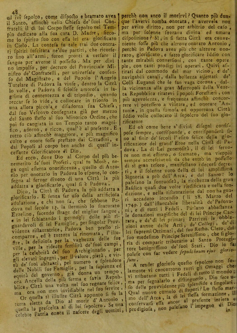 43 eil ivi fepolro, come dlfpofto e bramato avea il Santo, affinchè nella Chiefa de’ Cuoi Con- fratelli il di lui Cotpo (lede fepolto nel Tem- pio dedicato alla fua cara D. Madre , ficco- me lo fpirito Tuo con effa lei era glorificato in Ciclo. La contefa fu tale trai due contra- ri fpiriti (ufcitata ne’due partiti, che ricorfe- ro fino all’armi, furon pronti a verfare il fangue per averne il pofTeffo . Ma per divi no°impulfo, per decreto del Provinciale Mi- nifiro de’ Confratelli, per utiiverfale confen- fo del Magiffraro, e del Popolo l’Angelo Tutelare di Padova la vinfe , dentro la Città lo volle, e Padova fi fcioll'e amorofa in la- grime di contentezza e di tripudio , quando reccar fe lo vide , e collocare in trionfo in lina allora picco'a e difadorna fua Chiefa, dal fuo Vtfcovo confegnata già per mezzo del Santo ffefTo al fuo tMinorico Ordine, che poi fu cangiata in un Tempio tanto magni- fico , adorno, e ricco, qual’è al prefente . E tutto ciò affinchè maggiore, e più magnifico culto e onore folle predato dai Cittadini^, e dai Popoli al corpo ben anche di quell’ in- cefianre Glorificatore di Dio. ^ Ed ecco, dove Dio al Corpo del più be- nemerito de’Tuoi Profeti, qual tu Mos'e , ne- ga o^ni edema onorificenza , quello di Anto- nio {Ter onorarlo in Padova lo elpone, lo con- ferma al fervor divoto di una Citta la piu addalta a glorificarlo, qual fi è Pauova . Dico, la Città di Padova la piu addarla a glorificarlo. E feiiza far ufo della anifiaola adulazione , e chi non fa, che [ebbene Pa- dova nel fecolo 1*. la (fermino lo fnaturato Ezzelino, facendo ffrage del miglior fangue, - in lei fchiatando i germogli delle più n- guardevoli di lei Famiglie , per fingolar Prov- videnza rWamatrica. Padova ban pre o - comparve, ed è tuttora la rinomata, 1 dlu- ftr^la deliziofa per la vaghezza delle fue ...t ’ ner ia ridente fertilità de fuoi campi , 'pfll&tó*! fto Atebiginnaflo , per gli elevati ingegni, per i1 valor® ’ Pe fDÌendore fu de’ fuoi abitanti, pel numero e fplendore delle iuoi aDirann ) hc. . r ; „7. ecj Nobili fue Famiglie , per la lap«nMi ed equità del governo , già donna un tempo ora Ancella della più ferma^ perchè non anco il morirvi ? Quanto più dun. que l’ivervi tomba onorata, e avervek noti per avico diritto, non per arbitrio del cafo , ma per folenne fovrana divina ed umana difpofizione ? Sì, in fi fatta Città era conve- niente folle più che altrove onorato Antonio, perchè in Padova avea più che altrove ono- rato, glorificato , e fatto glorificare Iddio con tante mirabili converfioni, con tante opere pie, con tanti prodigi ivi operati. Quivi af- rirati dal commodo del mar vicino , e de’ navigabili canali, dalla bellezza adertati de’ Colli Euganei che le fan vaga corona , dal- la vicinanza alla gran Metropoli della Vene- ta Repubblica tiratevi i popoli Foreffieri , con più agevolezza, e frequenza affinchè concor- rere vi poteffero a vilìtare , ed onorare An- tonie , in quella famofa ed opportuna Città Iddio volle collocato il fepolcro del fuo glo- rificatore Ed oh come bene a’divini difegni corrif- pofe Tempre, corrifponde , e corrifpondera fi* no al finir de’fecoli 1’efito felice della _ 8' rifrazione del grand’ Eroe nella Città di Pa- dova . La di Lei generofità , il di lei fervo* re non mai effinfo , o feemato, ma vieppiù sempre accrefciutofi da che entrò in poffeflo di sì gran teforo , manifeffano i decorfi decre- ti , e il folenne voto della di lui ampliflìm* Signoria a prò dell’Arca, e del Sanro : Io paìefano la fontuofità, la ricchezza della gran Bafilica quafi due volte riedificata e nella fon- dazione, e nella riffaurazione dal n°n ha gua- ri accaduto incendio ( li 18. Marzo del r74o ) dall’ Mancatile liberalità de Padova- ni, e di tutti i Fedeli . Parlano abbaffanza le donazioni magifiche del di lei Principe -ar- rara, e de’di lei primari Patrizzi le oODia- M « cìeìte Arti , de’ Colkg, , de d Iti fupremi Ottimati, del fon Remo. Clero , de fuo medefnno Ptiucip. , che C glo- ria di comparir tributario al Sanlo Proregi rore benmniffimo de’Tuoi Stati. Dio lo fai palefe c'on far vedere f't*Ubno» t'°° 'T render gioriofo quefro .fepolcro non fo- lamente vi concorrono rum S6mg0„do ; vi tributano tutti 1 Fedeli ctitui ^ r nra Ancella acn* w /* :• ,1' .. Città una volta nel fuo regnare fei u. , ma ora non mcn invidiabile nel Wo f«™« • Or quella sì illuilr. Città appunto f. fu 1» Sferra da Dio al morir d Antonio , ,crrn i3 òrefcelta al di lui fepolcro. Se una Patria onera il nafeere degli uomini. ma per Salarlo e diffinguei^. Dm kce u- ma per fegnalario e ° ,^lendide e fingolari. ! fo delle provvidenze p0Iq ? Lo ffefTo mar- Qual nuovo cumulo diffup^ , j, mo dell Arca, la ^ prefente int;era e- prò dlgiofa , *non S-pe*»0 * **