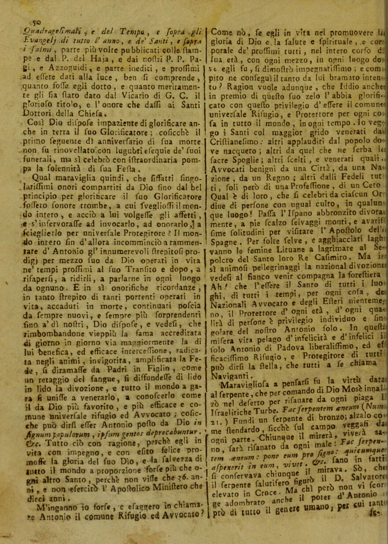 ben fi comprende , quanto meriramen- ai C. il Santi io Ou udrai e fì mali , t de! Tempo , e [opra gli Evangel) di tutto /’ unno, e de' Santi, t fitpra i faina , parte più volte pu bblicati colle (lam- pe e dal P. del Haja , e dai nofiri P. P. Pa- gi , e Azzoguidi, e parte inediti, e profilali ad efiere dati alla luce , quanto folle egli dotto , e te gli fia fiato dato dal Vicario di gToriofo tito'o, e l’onore che dafiì Dottori della Chieda. Così Dio difpofe impaziente di glorificare an- che in terra il fuo Glorificatore ; coficchè il primo feguente d) annivetfario di fua morte, non fu rinovellato'con lugubri efequie de’fuoi funerali, ma sì celebrò con ifiraordinaria pom- pa la folennità di fua Fella . Qual maraviglia quindi, che fiffatti fingo- lariffimi onori compartiti da Dio fino dal bel principio per glorificare il fuo Glorificatore fodero fonore trombe, a cui fvegliofii il mon- do intero, e acciò a lui volgefie gli affetti, e s’infervorane ad invocarlo, ad onorarlo,1 a fcieglierlo per univerfale Protegitore ? Il mon- do intero fin d’allora incomminciò a rammen- tare d’Antonio gl’innumerevoli fireoitofi prò dig) per mezzo fuo da Dio operati in vita ne’tempi profilali al fuo Tranfiio e dopo , a rifaperfi, a ridirli, a parlarne in ogni luogo da ognuno. E in sì onorifiche ricordanze, in tanto ftrepiro di tanti portenti operati in vita, accaduti in morte, continuati oofeia da Tempre nuovi, e femore più forprendenri fino a’ dì nofiri, Dio difpofe , e vedefi , che rimbombandone vieppiù Ja fama accreditata di giorno in giorno via maggiormente la di lui benefica, ed efficace intercefiìone, radica- ta negli animi, invigorita, amplificata la Fe- Come nò, fe egli in vita nel promuovere Iti gloria di Dio e. la falute e fpirituale , e cor porale de’ predimi tutti, nel intero corfo d ìua età, con ogni mezzo, io ogni luogo do vt egli fu , fi dimofirò impegnatifiimo ; ecom pito ne confeguì il tanto da lui bramato inten- to ? Ragion vuole adunque , che Iddio anche: in premio di quello fuo zelo I’ abbia glorifi- cato con quefio privilegio d’ edere il comune univerfale Rifugio, e Protettore per ogni co fa in tutto il mondo , in ogni tempo . Io veg- go i Santi col maggior grido venerati dau *1 de , fi diramafle da Padri in Figlio , come un retaggio del fangue, fi diffundefle di lido in lido la divozione, e tutto il mondo a ga- ra fi unifle a venerarlo, a conofcerlo come il da Dio piu favorito , e più efficace e co- mune univerfale rifugio ed Avvocato ; cofic- che può dirli efier Antonio pollo da Dio in JSgnum populorum , ipfum gentes deprecabuntur. tire. Tutto ciò con ragione, perche, egli in vita con impegno, e con efito felice pro- moflfe la gloria del fuo Dio, e-1a fai ve zza di lutto il mondo a proporzione forfè dìu che o- gni altro Santo , perche non v‘^.e,.c^la^6’ Crifiianefimo : altri applauditi dal popolo do- ve nacquero ; altri da quel che ne ferba U; facre Spoglie; altri feelti , e venerati quali.. Avvocati benigni da una Città, da una Na- zione , da un Regno ; altri dalli Fedeli tut ti, foli però di una Profefiìone , di un Cero Qual è di loro, che fi celebri da ciafcun Or dine di perfone con ugual culto, in qualun que luogo! Parta l’Ifpano abbronzito divora mente, a pie fcalzo felvaggi monti, e avarif fime folitudini per vifitare I’ A portolo del c Spagne. Per folte felve , e agghiacciati lagh vanno le femine Lituane a lagrimare al se- polcro del Santo loro Re Cafimiro. Ma ir sì animofi pellegrinaggi la nazional divozione: vedefi al fianco venir compagna laforefliera Ah/ che l’edere il Sanro di tutti i luo ehi, di tutti i tempi, per ogni cola, de Nazionali Avvocato e degli Efien nienteme- no, il Protettore d’ ogni età , d ogni qua- lità di perfone è privilegio individuo e fin gelare del nofiro Antonio foto. In quefir mifera vita pelago d’infelicita e d infelici i lolo Antonio di Padova liberaliffimo, ed et ficaciffimo Rifugio , e Protegitore di tutu può dirli la (Iella, che tutti a fe chiama Naviganti. nenfarfi fu la virtù data Maravighofa a pemani , al ferpente , che per comando di Dio MosHnna zò nel deferto per nfanare da ogni piaga 1 ma.ii.ici..Tu,b ?forili” da 21 ) Fondi un ferpente di bronzo; alialo co- me fiendardo , ficchi fu) campo veggafi me nenaaruu, - ■ viveri sa- „s„i parte . Chiunque .1 fari rifanato da ogni male. J r rt aneum: pone eum PreJ‘jn * ntxerit in eum, vtvet. ni non 'efercitb 1’ Apofiolico Minifiero che dieci anni. no tem afpexerit fi confervava chiunque i il ferpente Jaiutifero fig» . elevato io „ M’inganno io forfè, e efaggero in chiama- 8exad?^ra^0.,a'jnerc uróanO; p« ‘ jmune Rifugio ed Avvocato? I prò di tutto il re Antonio il comune Rifugio quttumque^ in fatti mirava. Sò, chi il D. Salvatori vi feor d’ Antonio i cui tanti! fe*