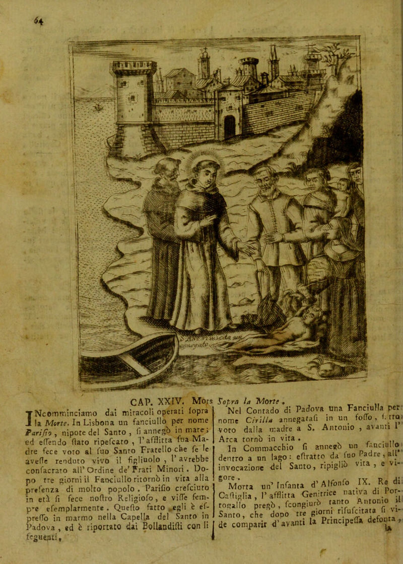 CAP. XXIV. Mo;s INcomminciamo dal miracoli operati fopra la Morte. In Lisbona un fanciullo^ per nome Pari/to , nipote del Santo, fi annegò in mare, ed efTendo dato ripefcato , l’afflitta fna Ma- dre fece voto al fuo Santo Fratello che fe le avelie renduto vivo il figliuolo , 1 avrebbe confacrato all’Ordine de’Frati Minori. Do- po tre giorni il Fanciullo ritornò in vita alla prrfenza di molto popolo . Parifio crefciuto in etì fi fece noflro Religiofo, e viffe fein- p*e efemplarmente . Quello fatto egli è éf- preflò in marmo nella Capella del Santo in Padova , ed b riportato dai Bollandifti con li I Tegnenti, J Sopra la Morte , Nel Contado di Padova una Fanciulla per nome Cirilla annegatali in un follo. fi tto, voto dalla madre a S. Antonio , avanti l Arca tornò in vita . . . In Commacchio fi annegò un( fanciullo dentro a un Ugo: eftratto da fuo #a re 1 a . invocazione del Santo, ripiglio Vlta j e Vl Morta un’Infanta d’Alfonlo JX. Re di lOiglia, l’afflitta Genitrice nativa di Por- zio pregò , feongiurò ^ Antonio tnto, che dopo tre g.orm rifufc.taw fi ■* : compatir d’avanti la Principe!!» defoora,