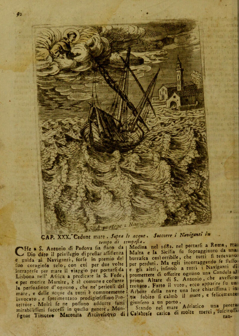 , XXX.'Cedunt mare . Sopra tempo di t CHe a S. Antonio cfi Padova fia flato da Dio dato il priviltgio di preflar affiflcnza e guida ai Naviganti, forfè in premio del luo coragiofe zelo, con cui per due volte inrraprefe per mare il viaggio per portarfi da Lisbona nell’ Africa a predicare la S. Fede, e per morire Martire, sì comune e collante la perfuafione d’ ognuno , che ne’ pericoli del mare, e delle acque da tutti comunemente invocato, e fperimentato prodigiofiffimo Pro- tettore . Molti fe ne poflono addurre fatti mirabiliflimi fuccefli in quello genere . Mon- f.gnor Timore* Maronita Arcivescovo d» le acque. Soccorre i Naviganti m •empefla. _ _ Medina nel 1682. nel portarfi a Rema, fta Malta e la Sicilia fu fopraggiunro da una burrafca così orribile, che tutti fi temevano, per perduti. Ma egli mcorraggendolo lltlìo c gl. altri, infinuò a tutti i Naviganti di promettere di offerire ognuno una Candela i» primo Altare di S. Antonio, che aveffero trovate. Fatto il voto, ecco *P?artI_e fu u Arbore della nave una luce chianflima , m uà Cubito fi calmò il mate , e felicemente grunfero a un porto uiiicru a un uviiw • , Stando nel mare Adriatico una^emtj Calabrefe cavie* di molte merci