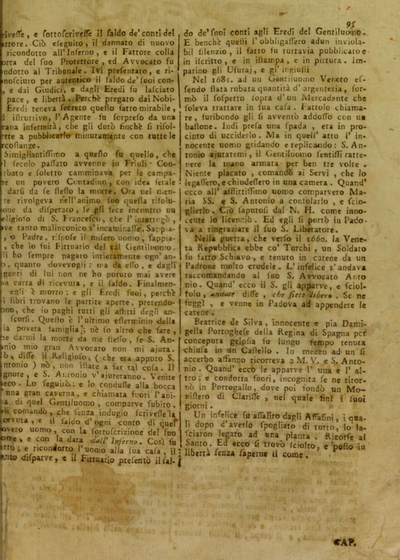 Averte , c (otto ferì vertè I! faldo de’conti del ittore. Ciò debilito , il dannato di nuovo ricondotto all’Inferno, e il Fattore colla arra del fuo Protettore , ed Avvocato fu ndotto al Tribunale. Ivi prefentato, e ri- nofeiuto per autentico il laido de’luoi con- , e dai Giudici, e dagli Eredi fu lafciato pace, e libertà . Perchè pregato dai Nobi- Eredi teneva fecreto quello fatto mirabile , i iflruttivo, l’Agente fa ferprefo da un» rana infermità, che gli durò finché fi rifol- ■rte a pubblicarlo minutamente con cottele rcoflanze. Simigliantirtwro a quello fu quello, che 1 leccio paffuto avvenne in Friuli * Coo- rbato e Coletto camminava per le campa- le un povero Contadino , con idea ferale darfi da fe rteflo la murre. Ora nel men- are rivolgeva nell’animo fuo quella rifolu- loue da diipeTaro , fe gli fece incontro un elìgioio di S. Francefco, efe P iurerrrgò , •ve tanto malinconico s’incarnir,arte. Sappia- , o Padre, ffpofe il nufero uomo, fappia- , che io fui Fittuario del tal Gentiluomo, li ho fempre pagato intieramente ogn’ an- J, quanto dovevogij : ma da e(To , e dagli genti di lui non ne ho poruro mai avere ia carra di ricevuta, e il laido. F malmen- ai è morto ; e gli Eredi fuoi, perchè i libri Trovano le partite aperte, pretendo- no, che io paghi rutti gli affitti degli an- Icorfi. Quello è l’ultimo erterminio della ia povera famiglia’; nè lo altro che fare, te danni la morte da me fielìb, fe S. An- >nio mio gran Avvocato non mi ajura. ù, dille il Keligìolo, ( che era appuro S. ntonio ) nò, non irtate a far tal cola. Il gnore , e S. Antonio v’ aiuteranno. Venite ieco . Lo feguiiò.; e lo condurle alla bocca una gran caverna, e chiamata fuori l’ani- a di quel Gentiluomo, comparve fubito. pii comandò, che lenza indugio fcriverte la cevuta , e il laido d’ogni conto di quef oveio uomo, con la fortoferizione del fuo PtTc, e con la data catC Inferno. Così fu krto; e ricondotto l’uomo alla lua cala, il' fcrito dilparvc , * il Fittuario ptelentò il fai- i 9S do de’fuoi conti agli Eredi del Gentiluomo. E benché quelli P obbligaflero adun inviola- bil filenzio , il fatto tu tuttavia pubblicale in ileritto , e in iftampa , e in putura. im- parino gli Ufuraj, e gl' ingiufìi Nel ió8c. ad un Gentiluomo Veneto of- fendo fiata rubata quantità d’argenteria , for- mò il fofpetto iopra d’un Meicadante che foleva trattare in lua cala . Fattolo chiama- re , furibondo gli fi avventò addortò con u» baflone. Indi prefa una fpada , era in pro- cinto di ucciderlo. Ma in quell’ atto P in* nocente uomo gridando e replicando: S. An- tonio aiutatemi, il Gentiluomo lem irti ratte- nere la mano armata per ben tre volte . Niente placato , comandò ai Servi , che lo legartelo, echiudertero in una camera . Quand’ ceco all’ afrtittirtimo uomo comparvero Ma- ria SS. « S. Antonio a coniolarlo , e feio- glictlo. Ciò faputofi dal N. H. come inno- cente lo licetv'iò . Ed egli fi porrò in Pado- va a ringraziare il luo S. Liberatore. Nella guerra, che verfo il 1660. la Vene- ta Repubblica ebbe co’ Turchi , un Soldato fu fatto Schiavo , e tenuto in catene da un Padrone molto crudele. L’infelice s’andava raccomandando al luo S. Avvocato Aito nio. Quand’ ecco il S. gli apparve, e fcioU folo , Mndatf dirte , che fiett 'itbtrm . Se ne faggi , e venne in Padova ad appendere le catene . Beatrice de Silva, innocente e pia Dami- gella Portoghefc della Regina di Spagna per conceputa gelpfia fu lungo tempo tenuta chiula in un Cartello . In mezto ad- un fi accerbo affanno ricorreva a M. V. e S, Anto- nio . Qoand’ ecco le apparve 1’ una e P al- tro; e condotta fuori, incognita fe ne ritor- nò in Portogallo, dove poi fondò un Mo- nito di ClarifTc , nel quale finì i fuoi giorni . Un infelice fu artalito dagli AfTafmi, ì ooa- li dopo d’averlo fpogliato di tutto, Io* la- fciaron legaro ad una piama . Rieorfe al Santo. Ed ecco fi trovò Iciolro, e Dofio in libertà fenz» faperne il come.