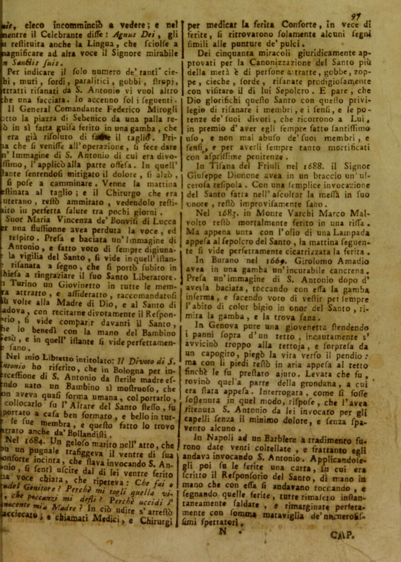 m7, cieco ineotnminci?» a vedere; e net nentre il Celebrante dille : Agnus Dti , gli u redituira anche la Lingua, che fciolle a (lignificare ad alta voce il Signore mirabile i» Sanéiis fuis. Per indicare il foto numero de’ tanti* cie- hi, muti, Tordi, paralitici, gobbi, firepj, ttratti rifanati da S. Antonio vi vuol altro he una facciata. Io accenno fol i feguenti. Il General Comandante Federico Miragli itto la piazza di Sebenico da una palla re- ò in sì fatta guila ferito in una gamba , che era già riToluto di fatte il taglid. Pri- la che fi vernile all’operazione, li fece dare n’ Immagine di S. Antonio di cui era divo- (fimo, l'applicò alla parte odéfa. In quell’ laute lenrendofi mitigato il dolore , fi alzò , fi pofe a camminare . Venne la mattina filmata al taglio ; e il Chirurgo che era uterino , rellò ammirato , vedendolo refli- lito in perfetta falute tra pochi giorni . Suor Maria Vincenza de’ Boovili di Lucca fr una Uullionne avea perduta la voce , ed relpiro. Prefa e baciata un’Immagine di . Antonio, e fatto voto di Tempie digiuna- la vigilia del Santo, fi vide in quell’iilan- L-r^aiUt* * ^8no i che fi portò Tubito in **V* * ringraziare il Tuo Santo Liberatore, i Turino un Giovinetto in tutte le mem- ra attratto , e a/fideratro , raccomandatofi ‘fi volte alla Madre di Dio, c al Santo di ■•dova , con recitarne divotamente il ReTpon- 'no , fi vide compar r davanti il Santo, 1e % lo benedì con la mano del Bambino ■'Tano* 10 qUe11' Ì<lant€ C videperfettamen- te*. *n'0 Librano intitolato: Il Divoto di S. 'remò? °j-r‘kn*°> c**e ‘n Bologna per in- rceflione di S. Antonio da fierile madre ef- ndo nato un Bambino s) mofiruoTo, che on aveva quali Torma umana, col portarlo, collocarlo Tu P Altare del Santo fleffo , Tu portato a caTa ben formato, e bello in tut- 6 Ue “>«bra, e quello fatto lo trovo *8“° ^da’BollandtlH. >U , „‘?4' V” Be'f° n,arÌr° ncI1’ AU0 » Cfl« bu un pugnale trafiggeva i| ventre di Tua Mfo f .Ch* 0ava Avocando S. An- u vo5/en|!- Ufc,reldal ventre Terito udtl^ .cb,ata* cfl* ripeteva: Che fai , ’JZ'Fzri. mj a* ’. e‘ìi *««<• / tM ? In ciò udire s* • 'hi*»*» Medici, e Cbirurgi per medicar la ferirà ConTorte, in vece di ferite, fi ritrovarono follmente alcuni fegni fimili alle punture de’ pulci. Dei cinquanta miracoli giuridicamente ap- provati per la Canonizzazione del Santo più della metà fc di perfone a: tratte , gobbe, zop- pe , cieche , lorde , rifarete prcdigiolamcme con vifirar» il di lui Sepolcro . £ pare , che Dio glorifichi quello Sanro con quello privi- legio di rifanare i membri, e i lenii, e le po- tenze de’ luoi divoti , che ricorrono a Lui, in premio d’ aver egli Tempre Tatto fantiflìmo ufo, e non mai abufo de’Tuoi membri, e Tenfi^, e per averli Tempre tanto mortificati con afprilllme penitenze . In Tifana del Friuli nel 1688. il Signor Giufrppc Dionone avea in un braccio un1 ul- cerala refipola . Con una Umplice invocazione del Santo fatta nell’afcoltar la melili in Tuo imore , reflò improvifair.enre fano. Nel id8j. in Monte Varchi Marco Mal- volto reflò mortalmente Terito in una riffa . Ma appena unta con l’olio di una Lampada appefa al Tepolcro del Santo , la mattina feguen- te fi vide perfettamente cicatrizzata la ferita . In Burano nel 166f. Girolomo Amadio ave* in una gamba un’incurabile cancrena. Prefa un’immagine di S. Antonio dopo d’ avella baciata, toccando con erta la gamba inferma , e facendo voto di vefiir per lempre l’abito di color bigio in onor del Santo , ri- mira la gamba, e la trova Tana. . Genova pure una giovenetta Pendendo i panni Topra d’un tetto , incautamente s’ avvicinò troppo alla terroja, e forprefa da un capogiro, piegò la vita verfo il pendio .* ma con li piedi reflò in aria appefa al retto finché le Tu predato ajuto. Levata che fu , rovinò quel a parte della grondana, a cui era data appefa. Interrogata, come fi folle ioflenuta in quel modo, rifpofe, che l’avea ritenuta S. Antonio da lei invocato per gli capelli fenza il minimo dolore, e Tenza fpa- venro alcuno . r In Napoli ad un Barbiere a tradimento fu- rono date venti coltellate , e frattanto egli andava invocando S. A ntonio. AppHcandofe- f,‘. P°\. r“ *? f«nt5 una «tra, i‘u cui era lenirò il Rcfponforio del SaQfo, di frano in mano che con «da fi andavano toccando , « legnando quelle ferite, tutte rimatelo inflan- rancamente faldate , e rimarginare perftta- mente con fomiti» maraviglia de’ ntumerofif. fimi fpettatori. N . CiVP.