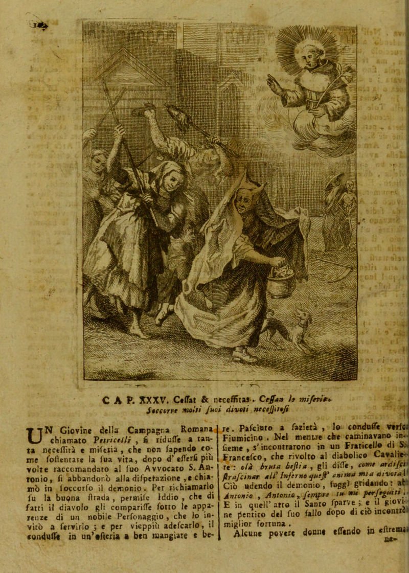 UN Giovine della Campagna Romana chiamato Puri et Ili , fi ridufle a tan- ta nectflìtà e mifetia , che non fapendo co- me foflentare la fua vita, dopo d’ette rii più volte raccomandato al Ino Avvocato S. An- tonio, fi abbandonò alla difpetazione chia- mò in loccorfo il demonio. Per richiamarlo fu la buona firada , permife Iddio , che di fatti il diavolo gli comparine fono le appa- renze di un nobile Perfonaggio , che lo in- vitò a fervirlo ; e per vieppiù adefcarlo, il condotte in un’eficru a ben mangiare c be- re . Pafcinto a falieti , lo conduflie vtrffij Fiumicino . Nel mentre che caminavano_ in- fierire , s'incontrarono in un Fraticello di S;. Francefco, che rivolto al diabolico Cavalie- re': oli bruta bejìi a , gli dille , corni ardifci ftrafeinar all' Inferno quejl' anima mia aivota\ Ciò udendo il demonio , fuggi gridando : ac Antonio , Antonio r femf-re t» mi ptrfoptiti. E in quell’ arto il Santo fparve e il giovi- ne pentito del fuo fallo dopo di ciò incentri miglior fortuna . # Alcune povere donne tflindo in citrcnu*