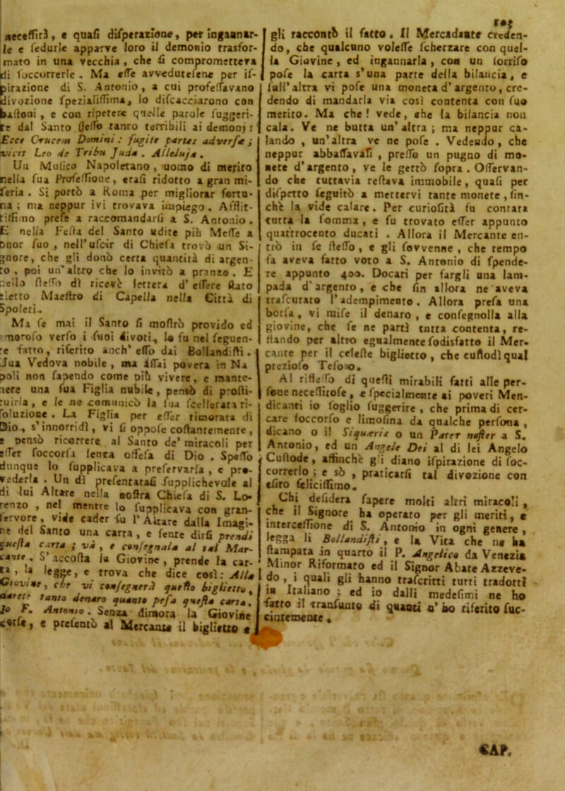 neeeffìt), « quali dìfptratione, per ingannar- le e fedurle apparve loro il demonio Trasfor- mato in una vecchia , che 6 comprometteva idi loccorrerle . Ma effe avvedutefen* per if- birazione di S. Antonio, a cui profeflavano divozione fpezialiffima , lo difcacciarono con palloni , e con ripetete quelle parole fuggen- te dal Santo Ceffo tanro terribili ai demoni : Ecce Crucetn Domini ; fugitt par Ut udvtrfa ; vidi Leo de Tribtt Juda . AUeJuja. Un Malico Napoletano , uomo di merito nella fua Profeflione, eralì ridotto a gran mi- feria . Si portò a Roma per migliorar fortu- na ; ma neppur ivi trovava impiego. Afflit- tiffimo prefe a raccomandarli a S. Antonio. E nella Feda del Santo udite pia Meffe a Dnor fuo , nell’ufoir di Chiefa trovò un Si- gnore, che gli donò certa quantità di argen- to , poi un’altro che Io invitò a pranzo. E nello rteffo di ricevè lettera d’ edere flato tletto Maeftro di Capelia nella Città di Spoleti.. Ma (e mai il Santo lì mofirò provido ed •narofo verfo i Tuoi divori., lo fu nel feguen- :e fatto, ritento anch* elio dai Bollandifti. Jua Vedova nobile , ma affai povera in Na poli non fapendo come aiti vivere, e mante- nere una fua Figlia nubile , peniò di p'ofli- ruirla, e le ne comunicò la fua fcellerata ri- o uzioce . La Figlia per effèr timorata di Dio , s innorridl, vi li oppolc collantemente , s Denso ricorrere al Santo de’ miracoli per eiTer foccorfa (enea offefa di Dio . Spedo dunque lo fupplicava a prefervarla , e pro- vederla . Un dì prefentatalì (upplichevale al di lui Altare nella noflra Chiefa di S. Lo- renzo , nel mentre lo fupplicava con gran- ii rv ore , v.de cader fci 1* Altare dalla Imagi- re del Santo una carra , e fente dirli prendi curfìa carta ; và , e cenfegnaia al tal Mar- canu. S’accorta la Giovine, prende la car- t» , !a legge, e trova che dice così: Alla Giovile, che vi conftgnerd quello biglietto, oern? tanto denaro quanto ptfa qntfta carta. Antonio. Senza dimora la Giovine c«rl«, e presentò al Mercanto il biglietto « gli tacconi ii fatto. Il Mercadaate creden- do, che qualcuno volerti: fchercare con quel- la Giovine, ed ingannarla , con un lorrifo pofe la carra s’una parte della bilancia, e full’altra vi pofe una moneta d’argento, cre- dendo di mandarla via così contenta con fuo merito. Ma che! vede, che (a bilancia non cala. Ve ne butta un’altra; ma neppur ca- lando , un’altra ve ne pofe . Vedendo, che neppur abballava!! , predo un pugno di mo- acce d’argento, ve le gettò fopra . Ortervan- do che tuttavia rertava immobile, quafi per dtiprrro feguitò a mettervi tante monete , fin- ché la vide calare. Per curiofità fu contata tutta la fomma , e fu trovato effer appunto quattrocento ducati . Allora il Mercante en- trò in le rteffo, e gli fovvenne , che tempo fa aveva tatto voto a S. Antonio di fpende- re appunto 400. Docari per fargli una lam- pada d argento, e che (in allora ne aveva trafeurato l’adempimento. Allora prefa una boria, vi raife il denaro, e confegnolla alla giovine, che fe ne partì tutta contenta, re- nando per altro egualmente fodisfatto il Mer- cante per il celerte biglietto , che cuftodl qual prcziolo Tefo^o, Al rifle fo di quelli mirabili fatti alle per- fine neceflìtofe , e Ipecialmenre ai poveri Men- dicanti io loglio fuggerire , che prima di cer- care loccorfo e limolina da qnalche perfona , dicano o il fiquarte o un Pater nofter a S. Antonio, ed un Angele Dei al di lei Angelo Curtode, affinché g i diano ifpirazione di foc- correrlo ; e sò , praticarli tal divozione con euro telicilmno,. defidera fapere molti altri miracoli , che il Signore ha operato per gli ineriti, e ìnterceffione di S. Antonio in ogni genere , li Bollandiflt, e la Vita che no ha Rampata in quarto il P. Angelico da Venezia Minor Riformato ed il Signor Abate Azzeve- do, i quali gli hanno riferirti turti tradotti m Italiano ; ed io dalli medelimi ne ho fatto il -franiamo di quanti «’ ko riferito fuc- cir.temente «