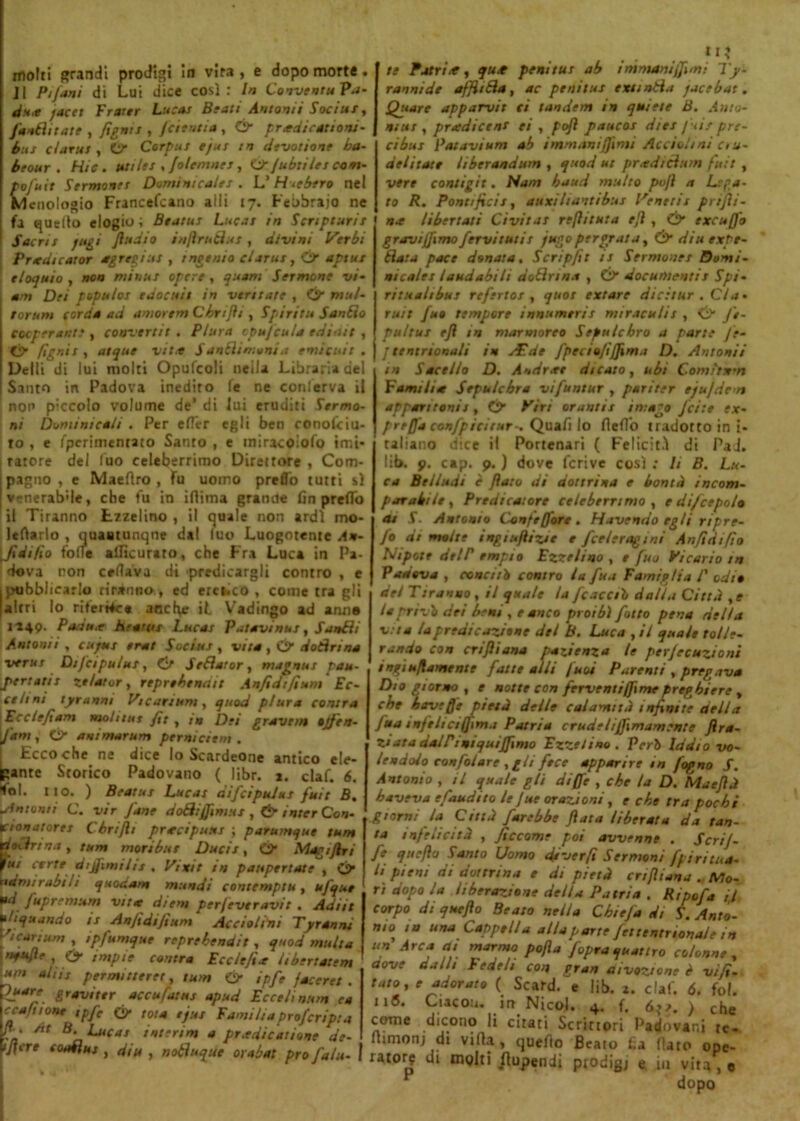 molti grandi prodigi in vira, e dopo morte. Jl Pi Jan i di Lui dice così: In Cooventu Pa- du.e jacet Frattr Lucas Btati Automi Soci ut, fottìi tate , fignis , fcientia , & pr*dicattoni- but ciana , O” Corpus ejus tn devotione ba- btour . H/ff. ut ilei , folemnes, ù/ jubtiles cam- po fuit Sermones Dominicale! . L’ H<ebero nel Mcnologio Francefcano airi 17. Febbraio ne fa quello elogio ; Btatus Lucas in Scnpturis Sacri s fugi fi u a io inftrutìus , divini Inerbi Pr<dtcaror ag regius , intento clarus, Ó* aptus eloquio, non minus opere, quam Sermone vi- am Dei populos edocuis in ventate , Ci> mul- tar um corda ad amorem Cbrifli , Spirita Sanilo cooperante , convertii . Plura cpu/cu/a editut , Ó* fignis, atque vii* Sanili munì a ernie ut t . Delti di lui molti Opufcoli nella Libraria del Santo in Padova inedito fé ne conlerva il non piccolo volume de’ di lui eruditi Sermo- ni Dominicali . Per efier egli ben conofciu- to , e fperimentato Santo , e iniracoìofo imi- tatore del fuo celeberrimo Direttore , Com- ipagno, c Maefìro , fu uomo predo tutti sì [venerabile, che fu in iflima grande fin predo il Tiranno Ezzelino , il quale non ardì mo- ) e filarlo , quaatunqne dal luo Luogotente An- [Jtdi/ìo folle alficurato, che Fra Luca in Pa- dova non celiava di predicargli contro , e I pubblicarlo riranno, ed ercaico , come tra gli [altri lo riferire* ancfyr il Vadingo ad anno 1149. Paau.e henna Lucas Palavi nus, Sanili Antonii . cu/us erat Socius , vita , Ó1 dotìrina verni Dijcipuius, Ct Setìaror, magnai pau- pertatis ze/ator , reprobinoti A n/i di fi udì Ec- cehni tyranm Vicariarti, quod plura conira VBcclefiam molitus fìt , in Dei gravein »jf en- fant, & animar um perni ci tm . Ecco che ne dice lo Scardeone antico eie- ante Storico Padovano ( libr. 1. ciaf. 6. iol. ito. ) Beatiti Lucas difcipulus foie 5.1 sintomi C. vir Jane dotìijjinius , & inter Con- Ktonatores Cbrifli prtecipuus ; parumque tur» dethina, tum moribus Ducis, ©■ Magi fin liti certe dijfimilu , Vinti in paupertate , Ó’ ndmirabili quodam mundi contemptu, ufque pd fopremum vita diens per/everavit . Adiit tliquando is Anfidifium Acciolidi Tyranm >'icariu,n , ipfomque reprebendit , quod multa •HufJe , Cy tmpie cantra Ecclefìx Itbertatem ititi aLis permuterei, tum & ipfe faceret. r>J“re. &r avi ter accu fatui apud Ecce Unum e a ccafuone ipfo & tota ejus Eami li a prof cripta /l. At B. Lucas interini a predicanone de- 1 fi ere confluì, din , notìuque orabai prò faiu- 11 ? te Patri *, ju* peni tur ab immamjfimi Ty- rannide affilila, ac penitus exstntìa jacebat. Qptare apparvit ci tandem in quiete B. A mo- ni u r , predicene ei , pofì paucos dies Juis pre- ci bus Palavi uni ab immstniffimi Acciolt ni cru- deli tate liberandum , quod ut pneditìum fuit , vere contigit. Nam baud multo pojl a Lega- to R. Pontificis, auxihantibus Venetis prifìi- na libertari Civitat reflttuta ejl, & excuffo gravi/fimo fervi t ut is jugo perorata, & diuexpe- tìata pace donata. Scripfìt is Sermones Domi- nicale! laudabili dotìrina , Ó* documentis Spi- ri t :t ah bus referto! , qttos extare dicètur . CI a- ruit fuo tempore innumeri! miraculis , <SV J'e- pultus eft in marmoreo Sepulcbro a parte je- j te nt rionali in Ai de fpeciofìffima D. Antonii tn Sacello D. Andrai dicalo, ubi C-omitxm Familite Sepulcbra vifuntur , pariter ejujdem appari toni t, & Viri oranti t imago fette ex- prtffa eonfpicir.tr-, Quafi lo flefi'o tradottomi- taliano dice il Portenari ( Felicità di Pad. lib. p. cap. p. ) dove feri ve così : U B. Lu- ca Btlindi è flato dì dottrina e bontà incom- parabile, Predicatore celeberrimo , e di/cepolo ai S. Antonio Confi (fare. Havendo egli ripre- fo di molte ingiuflizte e fceleragint Anfidifìo Nipote dtlP empio Ezzelino , e fuo Vicario tn Padova , concitò contro la fon Famiglia P odio del Tiranno , il quale la fcacesò dalla Città ,e la privò dei beni , e anco proibì fatto pena nella vita la predicazione del B. Luca ,il quale tolle- rando con crifliana pazienza le perfecuzioni inei usamente fatte alii fuoi Parenti , pregava Dio giorno , e notte con ferventifftmepreghiere , che haveffe pietà delle calamità infinite della fon infrliciffima Patria crudeliffimam ente Jlra- zuta dalPintquiffimo Ezzelino. Però Iddio vo- lendolo confidare , gli fece apparire tn fogno f. Antonio , il quale gli di (fé , che la D. Maefìà baveva efoudito le Jue orazioni, e che tra pochi giorni la Città farebbe fiata liberata da tan- ta infelicità , ficcarne poi avvenne . Scrif- fe qucfto Santo Uomo dà ver fi Sermoni fpiritua- li pieni di dottrina e di pietà crifliana . Mo- rì dopo la liberazione della Patria . Rtpofo ij, corpo di queflo Beato nella Chiefa di S. Anto- nio, m una Cappella alla parte fettentriona/e in un Arca ai marmo po/la /opraquattro colonne, aove dalli Fedeli con gran divozione è vi fi- taro, e adorato ( Scard. e lib. a. ciaf. 6. fot. 116. Ciacon. in Nicol. 4. f. 6;s. ) che come dicono li citati Scrittori Padovani tc- lumonj di villa, quello Beato l.a flato ope- ratore di molti (lupendi piodig; e in vita,®