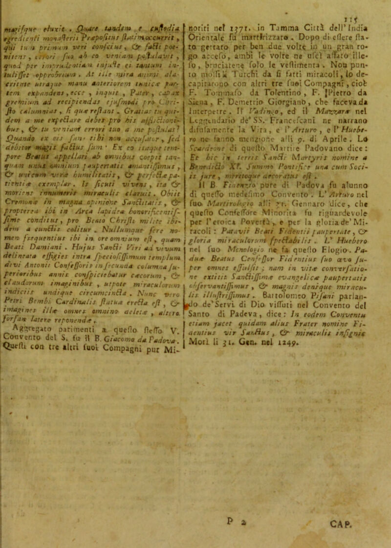tuagifquc tluxit . Q+art tandem e elodia, egre di enti maoaQeriiPrapo/ìtur finti mocenrrit » qui tua prin < n veri conf imi, C> fatti pot- utimi y t efori f:m ab co ventati pofiulavtt , q tod pir inipru.lentia, >i in).ile et tantum in- luti (fé t appropriti'.* - At iti e njira animi ala tritate utrajue manti aottriorem tunica far- tela expandtnt, ecce , inqutt , Parer , capar gretnium ad recipttndas ejufmodi fra Lori- fio calumniat » fi qua refiant » Grattai tu qui- dem a me rrf filare dtbet prò hit affiiiì;ord- ina , & tu veniali errori tuo a me p ufi» lai } [ Quando ex ets fan- tthi non accujaur , fed ! debitor magli faèiut funi • Ex eo inique ttm- I pare Beatiti appellar! ab omnibus coepit tan- quant unni omnium ] aliti ertala amanti fiimut , | Cr unicum vera burnì li tatir, O* gerfeQa pa- rtenti a cxemplar. li ficuti viveni , ita Ó* mottetti innumeri! mtraculis tlaruit. Obiit Crrniona in magna opinione Sancitatii , &■ I propterea ibi in Arca lapidea bonorifietntif- j fìnte condttuj, prò Beato Cbnfii milite ibi- 1 acm a etinéhi colitur * Nul/umque fere no- men frequentine ibi in ore omnium e fi, quam Beati Damiani . Hujut Setnèit litri ad vivimi delineata effigiti intra fpttiofiffimum temj tuo* atvt Antonie Confefforit in feconda celum :a Ju- . pertanbus annit confpieie baine cacar noi, & I etauetorum imagintbui , nipote m-racutorum indiciit undique cireumcinda . Nane viro Petrt Bimbi Cardinalit fatua errèla tfi , Lf imagi nei il la omnei omntno atleta , aitilo forfait lattee rtponendìt . Aggregato oarimenti a quedo fleflo V Convento del S. fu il B. Giacomo da Tadova Quelli con tre «Uri fuoi Compagni pur Mi- noriri nel ijyr. in T.imma Cittì dell’India Orientale fu martirizzato . Dopo di edere Ha- to gertaro per ben due volte in un gran ro- go accefò, ambi le volte ne ufcì adiro ille- fo, bruciatene folo le veflimenra . Nou pun- to mollili Turchi da ù fatti miracoli, lo de- capitarono con altri tre fuei Compagni , ciol F. Tommafo da Tolentino , F. {Pietro da Siena, F. Demetrio Giorgianb, che facevada Itnerpttre . Il l'ddingo, ed il Mozzar* nel Leggendario de’SS. Francefcani ne natrano difillamente la Vira, e l'Arturo, cVHuebr- ro ne tanno menzione a!li p. di Aprile. Lo Scardeme di quello. Mutile Padovano dice: Et bic in terni Sanèli Martyrit nomine a Benedico XT. fummo Pontifici una cuoi Soci- il jure , mtrttoque accorateti e fi » il B Fiat ozio pure di Padova fu alunno di quedo medesimo Convento. L’Arturo ntl fuo> Manirobrio aPi ri. Gennaro dice, che quedo Confcdbre Minorità fu riguardevole per l’eroica Povertà e per la gloria de’Mi- racoli : Patavd Beati Fidet.rii faupertate , O gloria miraculorunt fpeHabilii . L' Huebtro nel luo Mcno/ogio ne fa- quello Flogio./*<»- dua tìeatus Cenf-fjor Fidrntiur fuo cer o Ju- per omnet tffulfit ; nam in vit.t convtrfatio- ne ertine Sandiffim.e evangelica paupertatit obfervantiffimui , & magni i denique mie acu- iti illnfiriffimut. Bai to'om-o Vi funi- parlan- do de’Servi di Dio viduti nel Convento del Santo di Padeva , dice : In todtm Convenni ttiam jacet quidam aliui Fratte nomine Fi- aentius vir S ai.hu i, & mira:uhi infignic Mori li £u Gcn. nel 1249.