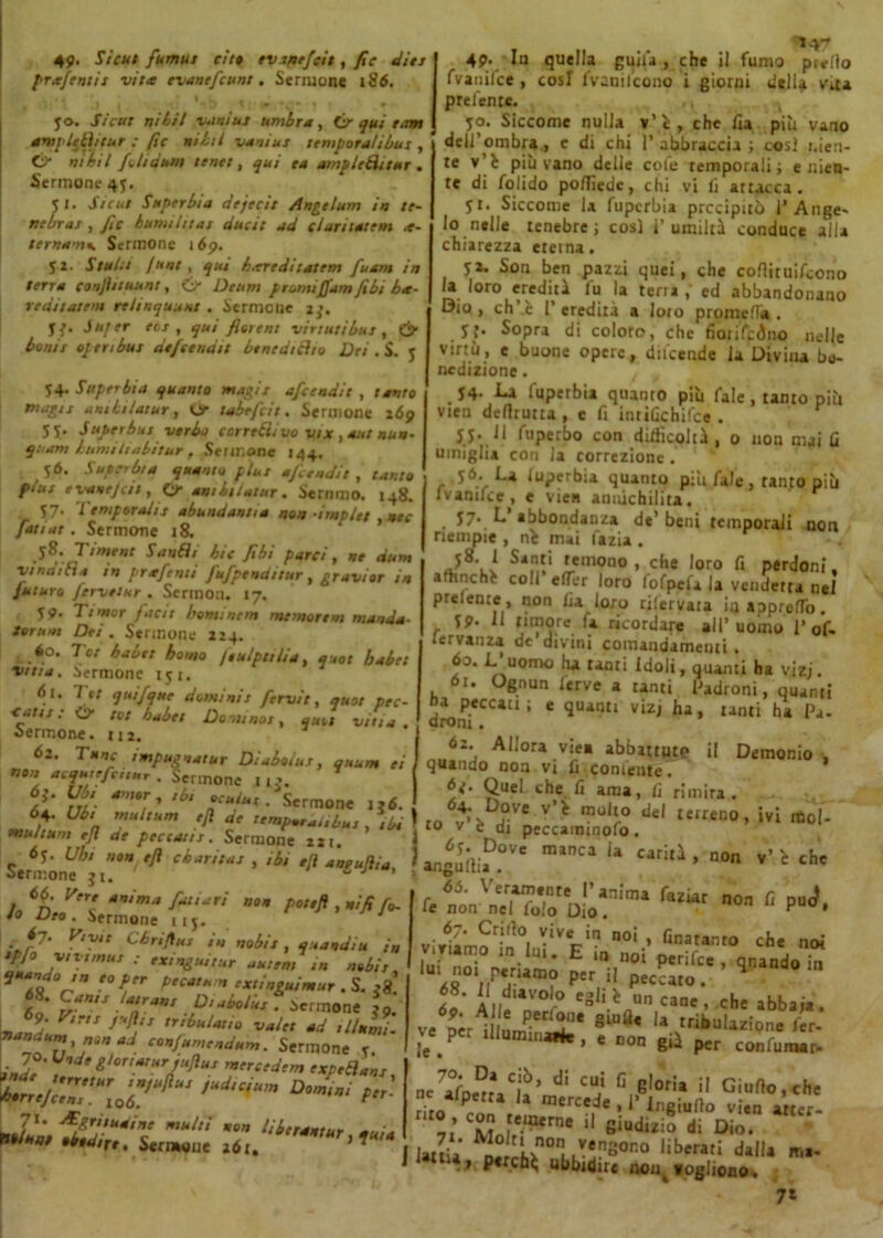 49* Sicut fumus eitt evsnejcit, fi e die: prafentis vita evanefcunt. Sermone 186. ì _ . * ' ♦ • • l . * —- ^3 * ; i i • yo. Sicut ni li! va niut umbra, & qui timi ampleiìitur : fic nibtl vani ut tempora/ibus , 0“ niii/ foli bum tenti, qui ea ampieditur . Sermone 45. 51. Sicut Superbia dejecit Anteluni in te- nebrar , ftc bumihtat duci: ad claritatem a- ternams Sermone 16p. 52. Staili funt , qui hareditatem fuam in terra conjìttuunt, & Deum promiffam fibi ba- redii aleni reiinquuut . Sermone 1 ». jj. J ujer ecs , qui fitrent vintiti bus , & bonit open bus befana n benediciti) Dei . S. y 54. Superbia quanto magis afcendit , tanto magis anibilatur, Oc tubefa't. Sermone 169 5f. Super bus verbo corredi vo vix , aut nun- quam burniti abitar t Sermone 144. 56. Superbia quanto plus nfandit, tanto pius evane/cit, & ambi/atur. Stiamo. 148. S7« Temperalis abundantia non -implet , nec fan ut. Sermone 18. .58. Titnent Sandi htc Jibt porci, ne dum vinai fin in prafenti J'ufpencittur, gravior in futuro ferve:ur . Scrrnon. 17. 59. Timor faci! hominem memore m manda- forum Dei. Sermone 224. 60. Tei hai et homo /eulpttlia, quot babet vttia. Sermone iyi. 61. 7 et quifque domi ni s fervi t, quot pec- <atis : O* tot babet Domino:, quot viti a . Sermone. 112. 62. Tane impugnatur Diuboius, auum ei fi”** . Sermone 1 u. 6a m- *m'Tr ,bi niux • Scrmone I a multUm ffi a' ^P»rai,bui , ibi multum ejì de peccatis. Sermone 2ir. «J. Ubi non e/i cburnus , ,bi e/l aneu/iia. Sermone j 1. “ J ’ 66. Vere anima fatturi non potejì , nifi fo- to Deo . Sermone nj. J ■ f7‘ cbrìflus in nobis, quandiu in •PJo vivirnus exingutiur uuiem in nobis **4» V 'Tr PtCat*™ txt'nS,uimur . S. 68. Uams lairans Di abolite • Sermone *9. nani' J^,S ,r,ùuUt'° vai» ad ,Itami. nt ?,'?™,** Sermone Y. ■I' , i^ortarureuftus mercedem expedans b.rrejTnT^ ^ •JùuZZXZoili]* antur, quia WfTZ 4P* quella guiu , che il fumo prrfìo fvanifee , cosi fvanilcono i giorni della vita predente. yo. Siccome nulla v'ì. , che fia più vano dell’ombra, c di chi 1’ abbraccia ; così nien- te v’fc più vano delle cofe Temporali; e nien- te di folido polTiedc, chi vi li attacca. yt. Siccome la fuperbia precipitò 1’Ange- lo nelle tenebre ; così ì’ umiltà conduce alla chiarezza eterna. yi. Son ben pazzi quei, che coflituilcono la loro eredità fu la terra , ed abbandonano Dio , eh’ è T eredità a loro promefli». yj. Sopra di coloro, che fiorifeàno nelle virtù, e buone opere, (Incende la Divina be- nedizione . . *4- i-A fuperbia quanto più Tale , tanto più vien dertrutta , e fi intiGchifce . y y. J1 fuperbo con difficoltà , 0 non mai fi umiglia con la correzione . y6. La luperbia quanto pili fale, tanto più Ivanuce, e vien annichilita. y7* L abbondanza de’ beni temporali non riempie , ni mai fazia . yd. 1 Santi temono , che loro fi perdoni, affinché coli efTer loro fofpcfa la vendetta nel prelente , non fia loro riiervara iu apprefTo. yp. Il timore la ricordare all’uomo 1* 0f, lervanza de’divini comandamenti. 60. L uomo ha tanti Idoli, quanti ha viz;. 61. Ognun ierve a tanti Ladroni, quanti dron*CC*11 ’ 6 qU,4nl1 vizj ha» unti hi P-** 62. Allora viea abbattuto il Demonio , quando non vi fi conienteT *<• Quel che fi ama, fi rimira. [O6ÌD,0Ve v>i mol‘° M terreno, ivi mol- to v <. di peccaminofo. a4»'n;.D°v' miac‘ “ M,ia •no *' «là fa“ar “-1 o virlL?^0! ^‘VVn n0i * Taranto che noi lui • U1* E 10 uoi perifee , qnando in aZ nr'JUm? P'r il P'dto. ^ ìo Al, °° CSlÌh Uncane> che abbaia, ve8ÌUfl* la ««Sk»U*!on. fer- ie p , e non già pcr confunwr. ne7^J?*C?’ di cu; fi gloria il Giulio,che riro 4 mercede , I Ingiulìo vien atter- C??„ e.“*™ f Siudiz.0 li Dio. - I Uuu ^À>°.lkTSOno libera'.‘ d,IU ubbidire foglioao# 7*