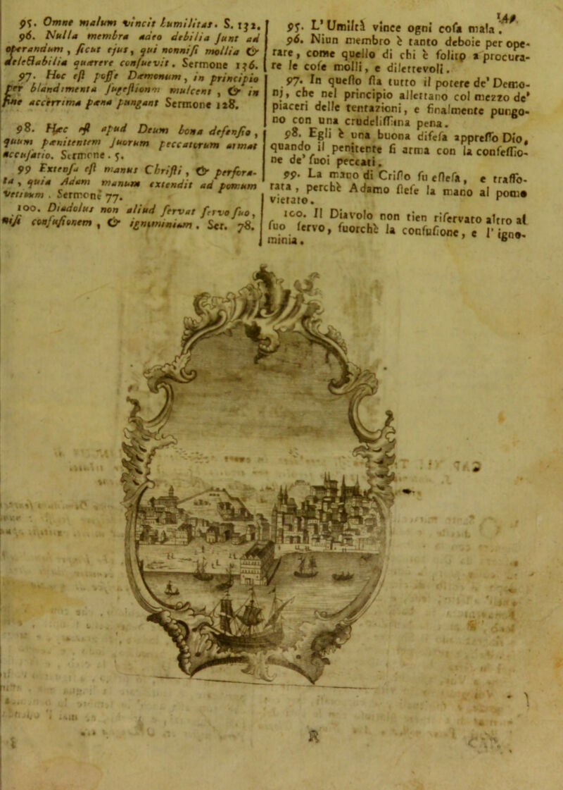 p*. Omne malum vincìt burnìJitat. S. iji, p<5. binila membra aaro debilia Junt ad ot-er and uni , ficut e/ut, qui nonni fi molli a & meleSabilia quieterò ccn/uevit. Sermone ijó. 97- Hte 'P l*fi‘ Demenum, in principio per blandimento fuprfltonoi mu/ceni , & in fine accòrr ima pana pantani Sermone 128. 98. ffrr rfl apud Deum bona deftnfio , quum penitentem Juorum peccatcrum atmat accufauo. Strinone . j. 99 Fxteafi e/l man ut Cbrifli , Cf perfora- ta , quia /idam nianutn extendit ad porr.um vetiuum . Sermoni 77. r 100. Dtadolut non aliud fervat fervo fuo, ntji ciaf ufi onte» , & tgntmmUm. Ser. 78. 91- L’Umiltà vince ogni col* mala! 96. Niun membro è tanto deboie per ope- rare, come quello di chi è folitp a procura- re le cofe molli, e dilettevoli. 97. In quello Ha tutto il potere de’Demo- ni, che nel principio allcttano col mezzo de’ piaceri delle tentazioni, e finalmente pungo- no con una crudelifona pena. 98. Egli * una buona difefa appreso Dio, quando il penitente fi arma con la confezio- ne de Tuoi peccati. 99- La mano di Crifio fu efìefa , e trafo- rata , perche Adamo fiefe la mano al porno vietato. y ico. Il Diavolo non tien rifervato altro a( fuo fervo, fuorché la confufione, c I1 igno- minia. ® i •a ó. il * ì i