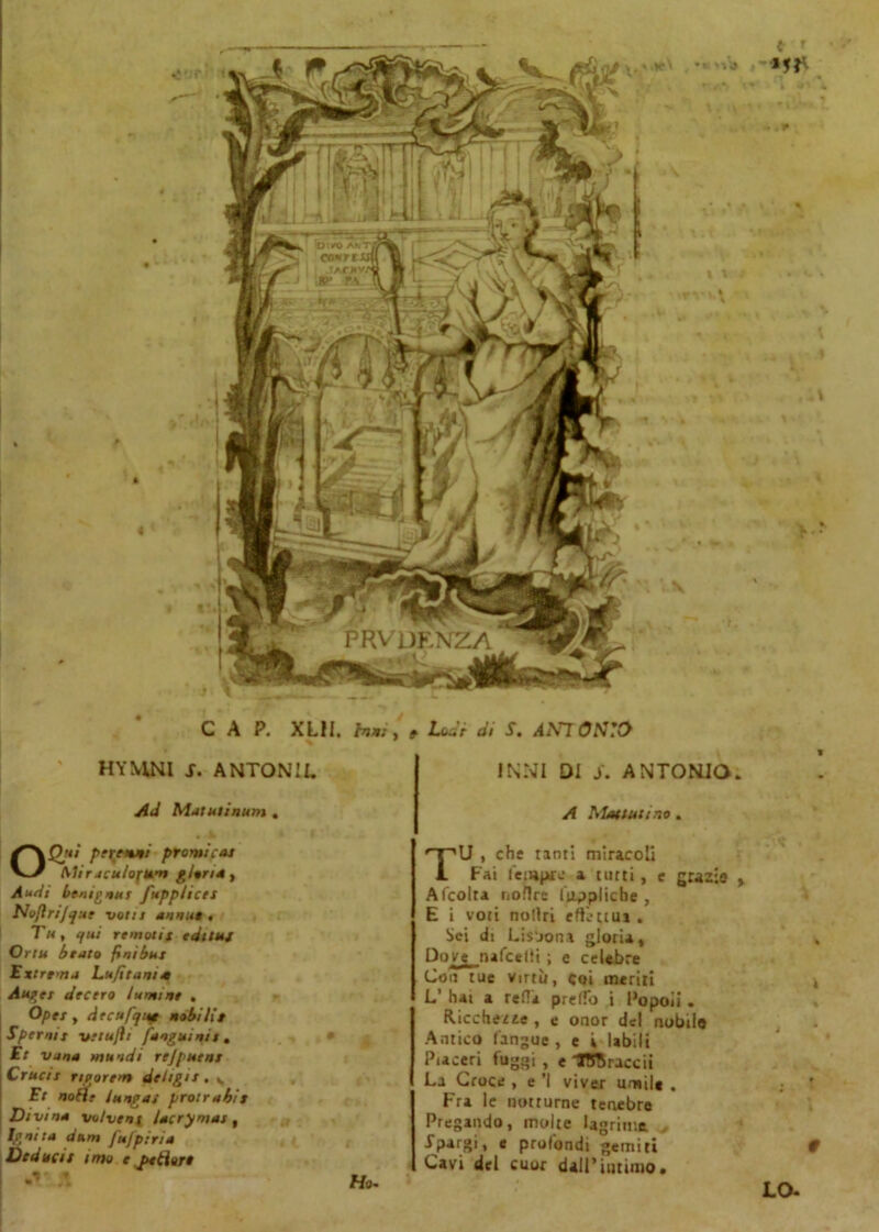 CAP. XLH. huè HYMNl s. ANTONII. Ad Matuiinum . Audi benignai [applica Noftrijque volli annue . Tu , (fui remotit editti/ Or tu beato fini bui Ext rem a Lujitania Auget dee ero lumi ne . Opei t decufjiie mobilie Spermi vttujìi [anguinit , Et vana mundi rejpuent Cructt Tteorem deligit. v Et noEìt lungai protrabie Divina voi veni Zac ry mai, Ignita anni [ujptrta Deducit imo e pudore , Lode di S. ANTONIO k * INNI DI S. ANTONIO. A Piatimmo . TU , che tanti miracoli Fai fetupre a tutti, e grazie y A (colta noflre luppliche , E i voti notiti effettua . Sei di Lisbona gloria. Dove nafeelti ; e celebre Con tue virtù, coi meriti i L’ hai a retta pretto i Popoli . Ricchette , e onor del nobilo Antico (angue, e i labili Piaceri fuggi , e ITftraccii La Croce , e ’l viver umile . ; ' Fra le notturne tenebre Pregando, molte lagrime ■^Pai[gi, e profondi gemiti 9 Cavi del cuor dall’intimo. LO-