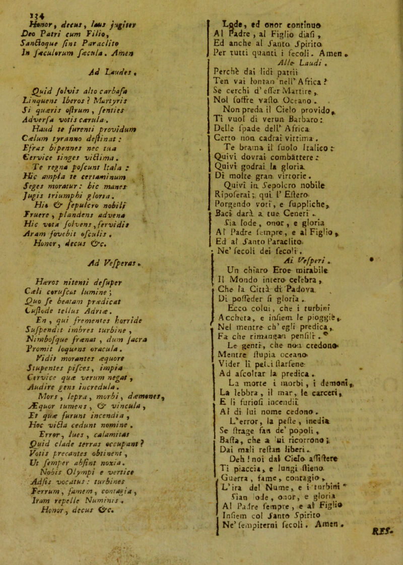 Honor, Creiti, latti j tgittr Dee Patri eurn Fi/io, SanBoque [int Parac/ito Ih faculerum facu/a. Amen Ad Laudei « Quid folvii alto carbafa Linqueni Iberos ? Murtyrit Si quarii ofìrum , fenties Adverfa votii cattila. Haud te furenti provìdum Calurn tyranno defìin.it • Efrai bipennei nec tua Cervice tìnget vi Lì ima. Te regna pofeunt Itala : Hic empia te certaminum Segei moratur : bic manei Jugii triumpbi gloria. Hit & fepulcro nobili Truere , plandens advena Hic vota folveni, fervidi! Aram fovebit ofculii, Honor, dtetti &c. Ad Vefperai. Haroi nitenti defuper Cali corufcut lumi ne ; Quo fe beatam pradicat L ufi od e tellus Adria. En , qui frementei horrìde Sufpendit imbrei turbine , Nimbofque franai , dum Jacra Tramit loqutns aracula. Ti dii morantet aquore Stupentei pifees, impia Ctrvice qua verum negai, Audire geni incredula. Mori, lepra , morbi, damonet, liquor tument, Ó vincala , i> jk,* furunt incendia , Hoc vi fi a cedunt nomine . Errar, luci, calamitai Quid c/ade terrai eccupant ? Votit precantei obtinent, Ut femper abftnt noxia. Nobis Qlympi e vertice Ad/ìi vocates: turbinet Ferrurn, farnem, contagia , Jr<w» repelle Numinti . Honor, der«.r ©v. Lode, ed onor continuo Al Padre , al Figlio diali , Ed anche al Santo Spirita Per rutti quanti i fecoli. Amen* Alle- Laudi . Perchè dai lidi patrii Ten vai lontan'nell’ Africa ì Se cerchi d’e (Ter Martire Noi (offre vado Oceano » Non preda il Cielo provido*. Ti vuol di verun Barbaro:. Delle fpade dell’ Africa Certo non cadrai vittima . Te brama il fuolo Italico r Quivi dovrai combàttere : Quivi godrai la gloria. Di molte gran vittorie. Quivi in .Sepolcro nobile Ripoferai;, qui P Eftero Porgendo voti , e fuppliche. Baci darà a tue Ceneri ». Sia lode , onor , e gloria AT Padre Tempre, e al Figlio , Ed al «Tanto Paraclito I- Ne’ fecoli dei feco't. Ai Vefperi . Un chiaro Eroe mirabile Il Mondo intero' celebra , Che fa Città di Padova Di podèder fi gloria . Ecco colui, che i turbini Accheta, e infiem le pioggia». ' Nel mentre eh’egli predica,. Fa che rimanga'i pendìi . * Le genti, che noti credono* Mentre llupia oceano» Vider li peLi ftarfene- Ad afcoltar la predica. La morte i morbi, i demoni,, La lebbra, il mar, le carceri, E li furiofi incendi! AI di lui nome cedono. L’error, la pede , inedia Se drage fan de’ popoli, Bada, che a 'ili ricorrono;. Dai mali redan liberi» Deh .'noi dal Cielo adìdere Ti piaccia, e lungi flieno. Guerra, fame, contagio , L’ira del Nume, c i turbini* Sian lode, onor, e gloria Al Padre Tempre, e al Figli® Infiem col Santo Spirito Ne’fempiterni fecoli. Amen . KES*