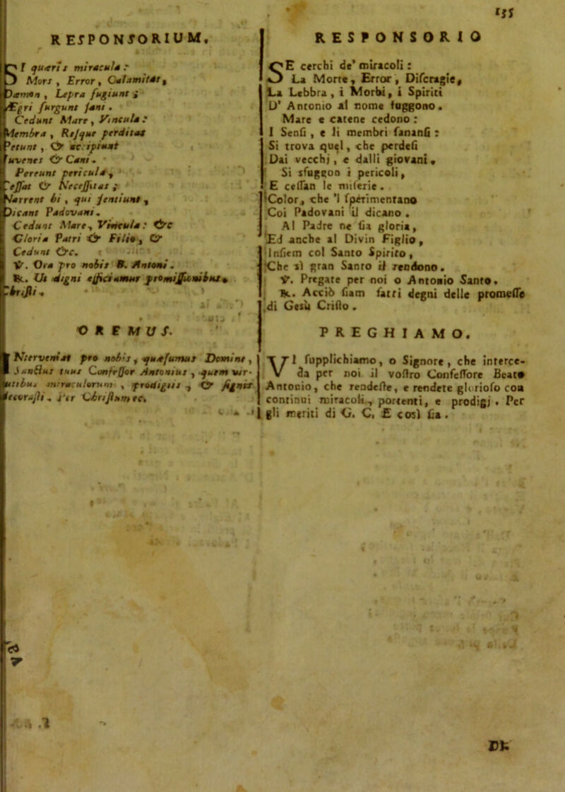 R EIPONJORIUM, responsorio ST quttri t miracnl* r Mori, Error % Calami (di t i , Li fra fugarne i fori fnrgunt /ani . ! Cedunt Slare, Virtculé? , Rtjque perdila* Wetnnt , <y aciptnnt annerir s Ó Cani. I Perrunt periati* ^ & Netejfu*! ; '■Narrine li , qui /enti un! , E>/c<inr Padovani. j Cedua! Mare, Véndila : &e E dori* Patri & Pitie , O” I Cedunt &C. i ■ 1^. Or* jTro nobii R. Antoni. I Re. Ui étgnt trficlamar fromijtfU»iinj• Clr.Jli. ' J  lì aT»*) j , i ‘-. '.uu i ' OREMUS’ ■ Kiervemat prò noi-s , quafumut Domine , 1 òanibti lune Cunfr/Jor Antonini , quem wr- dntiluj mrracnlorum , prodigai 1 O /igni* éuorajìi „ ì'tr Clrijìnmee. !<• - .4 t «a SE cerchi de’ miracoli : La Morte, Error, Difcragie, La Lebbra , i Morbi, i Spiriti D’ Antonio al nome (figgono. Mare e catene cedono : I Senti , e li membri fananfi : Si trova qu^l, che perdeti Dai vecchi, e dalli giovani» Si sfuggoa i pericoli, E ceflan le nnlerie. iColor, che ’1 Iperimenrano Coi Padovani U dicano . Al Padre ne fia gloria, ’£J anche al Divin Figlio, Intiem col Santo Spirito, 'Che ai gran Santo il rendono. V. Pregate per noi o Antonio Santo. Bt. Acciò finn farri degni delle promette .di Gesù Critio. PREGHIAMO. VI fupplichiamo, o Signore, che interce- da per noi il vottro Confeflore Beato Antonio, che rendette, e rendete gluriofo co» continui miracoli, portemi, e prodigi. Per gli meriti di G. C, £ così tia. < * i'A »- ■ *7 . » l” 1 *• 'l ^r9\l «« *<| Ci.bJ •. * .1