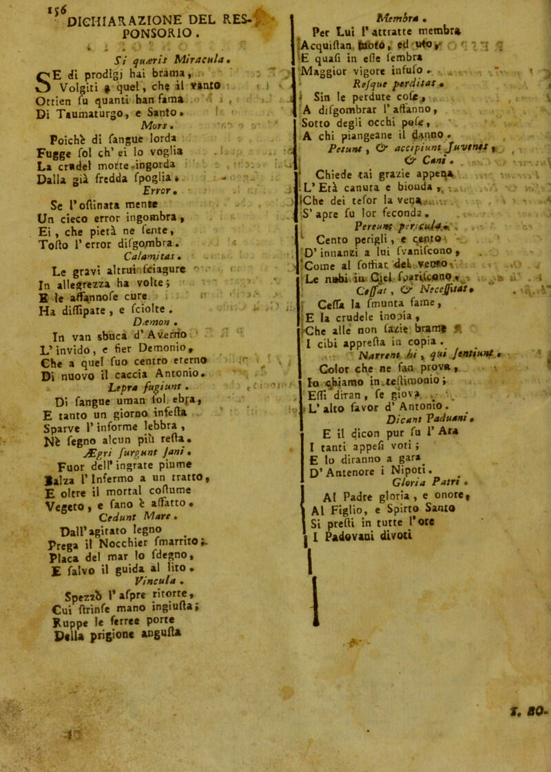 DICHIARAZIONE DEL RES- PONSORIO . Si quxris Miratala. 4^E di prodigi hai brama, Volgiti » quel, che il vanto ri <i i Ottien fu quanti han fama Di Taumaturgo, e Santo. I* Moti . Poiché di fangue lorda Fugge fol eh’ ei lo voglia La cradel motte -ingorda Dalla già fredda fpoglia * Errar, Se l’ofiinata mente Un cieco error ingombra , Ei , che pietà ne (ente, Torto 1’error dilgombra. Calami tas, Le gravi altrui fciagure In allegrezza ha volte ; H le aflfannofe cure Ha dirtipate , e fciolte . D.tmon . In van sbuca d’ A verno L’invido, e fier Demonio, Che a quel fuo centro eterno Di nuovo il caccia Antonio. Lepra fugiuvt. Di fangue uman lol ebya, E tanto un giorno infetta Sparve l’informe lebbra , Ni fegno alcun pili retta. Mgri furiant Jani. Fuor dell* ingrate piume Balza l’Infermo a un tratto, E oltre il mortai coflume Vegeto, e fano i affatto • Cedunt Mare. Dall’agitato legno # Prega il Nocchier fmarnto^ Placa del mar lo fdegno, E falvo il guida al lito . Vincala . Spezzi» l’afpre ritorte. Cui ftrinfe mano ingiufta; Ruppe le ferree Port* Della prigione angufla V#*> o « rtto > <; '-tìS' •'ì i.U > Membra ■ Per Lui l’ attratte membra ÌAcquirtan juotù, ed u4o,- ' :-{ q •E quafi in erte fembra Maggior vigore infufo . Refque perdita! • Sin le perdute colie., A difgombrar 1’affanno, Sotto degli occhi pofe, A chi piangeane il danno . Petunt , O accipiunt Javenti , Cani. f Chiede tal grazie appeqa ! L’Età canuta e biouda r, v,u iChe dei tefor la vena S’ apre fu lor feconda . Perenti pericola,*. Cento perigli, e qen.to < : » ir*. 11' VtlVWsA . V ». « ■ .4 D’innanzi a lui fvanifeono , '-pj; > ti : ,'r \ ! » » c c i.mjf/- 'Come al foffiat -del vecwo*' Le nubi ia Cjel fpariùono., Ctffat , Ó* Necejfitat • Certa la fmunta fame, E la crudele inopia , '■Che alle non fazie bratti? f. I cibi appretta in copia . Narrent bi , qui]enti ani , Color che ne fan prova, lo chiamo in.tettimonio; Eff/diran, fe giova ; -.,v ■ L’alto favor d’Antonio. Dicant Vaduant, E il dicon pur fu 1’ Ara I tanti appefi voti ; E lo diranno a gara. D’Antenore i Nipoti. Gloria Pane » Al Padre gloria, e onore. Al Figlio, e Spirto Santo Si pretti in tutte l’ole | I Padovani divoti ...O . 4 a ùT . 4 a I a 4 1 f - 4* f. 80-
