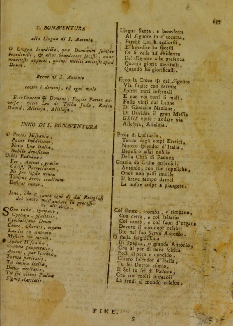 S. BONAVENTURA Mila Lingua di S. Antonia 0 Lingua benedica, qut Dominum fempre menadi xijli , (y alt0, benedice ftafli : mine rnamftjle apparti , quanti meriti xxtitijìi apud Breve dì /. Antonia tontr» i demoni •<* •gni mala IcceCrucem* Domini ; Fughe Parte, ad- ver}a : vtftt Leo de Tribù Juda , Radia David. AiUluja , Atle/uja . INNO DI J. SONAVI NT URA C Prole, Hi [pania , Panar Injidelium , Nova Lux Italia, et depofitum U,bt, Papuana: Per , Antoni , gratin etajh- P.,rdiiZ , c fro laplif veni* ereditum Uejiuat mane , Inno , che M’ÙL ’Z‘ ■*, r.iigi.jt 7 *,*«**' ** procedo- ne alt S°r ° [***y » ^J Cytbara , piatteria, LymbaJ ijaue De un, Cboro , Lhord.', , organa Laudet m sintonia Myjhee cor ,„e:i>n . • />*/« m+ \ Gemma faupettati, Avon, , /-r \c„b,c *orma puntati,. Dalia, Dottor veri tati,, T« f0i ni iens Pad uà i!£vt clan tati,. Lingua Santa , e benedetta Al /ignote fan**accetta, Perchè Lui. b ncdicerti , E benedire io Tacerti Or fi vede ad evidenza IV Signore alla prefenza Quanta gloria meritarti, Quando lui glorificarti. Ecco la Croce * del /ignora Via fugite con terrore /piriti tntti infernali E con voi tutti li mali. Forte vinti dal Leone Di Giudaica Nazione, Di Davidde il gran Media G'£T(/ vinfe : andare via Alleluia, Alleluia. Prole di Lufitania, Terror degli empj Eretici, Nuovo fplendor d’Italia , Deportio artai nobile Della Cirri di Padova Grazia da Crijl® ottienici, Antonio, con tue fuppliche , Onde non parti inutile Il breve tempo datoci t« nortre colpe a piangere. Co. flauto, tromba , e timpano. Con cetra , e col falterio Coi canto, e col fuon d’organo Devoto il mio cuor celebri Dio nei Aio ,/ervo Antonio . O rtella .fulgidiffima Di /paglia, o grande Antonio, Che al par di neve fatica roQt si puro e candido . Ch.aro fplendor d’Italia , i u lei Dottor efimio, Il Sol tu fei di Padova, j e COn molti miracoli C* rendi al mondo celebre. *9 J - 1 FINE. J y-