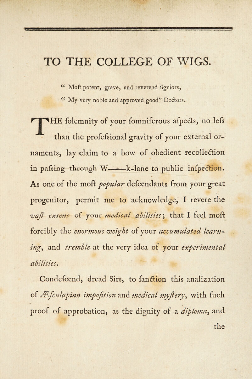 TO THE COLLEGE OF WIGS. €e cc Moft potent, grave, and reverend figniors. My very noble and approved good” Doclors.^ ^ || '^HE folemnity of your fomniferous afpedts, no lefs • than the profefsional gravity of your external or- naments, lay claim to a bow of obedient recoliedlion in pafsing through W——k-lane to public infpeftion. As one of the moft popular defcendants from your great progenitor, permit me to acknowledge, I revere the vajl extefti of your medical _abilities\ that I feel moft forcibly the enormous weight of your accumulated learn~ ing^ .and tremble at the very idea of your experimental abilities, Condefcend, dread Sirs, to fandlion this analization of u^,fctdapian impojition and medical myjlery^ with fuch i proof of approbation, as the dignity of a diploma^ and the