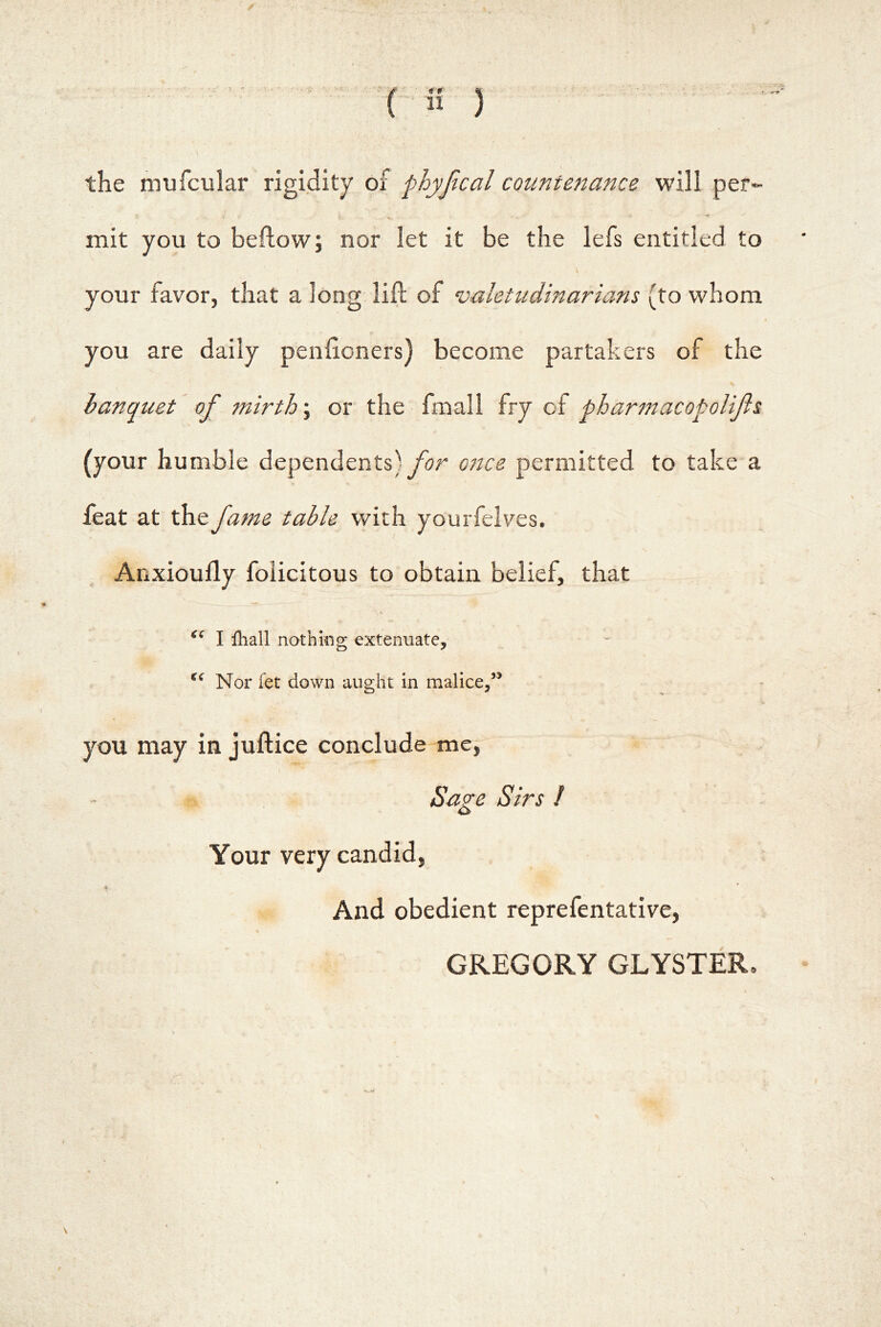 / ( n ) the mufcular rigidity of phyjical countenance will per- mit you to bellow j nor let it be the lefs entitled to your favor, that a long lift of valetudinarians (to whom you are daily penftoners) become partakers of the banquet of mirth \ or the fmall fry of pharmacopolifis (your humble dependents) for ojice permitted to take a feat at the fame table with yourfeives. Anxioufly felicitous to obtain belief, that I lliall nothifig extenuate. Nor fet down aught in malice,’* you may in juftice conclude me, » Saze Sirs I Your very candid, * * And obedient reprefentative, GREGORY GLYSTER,