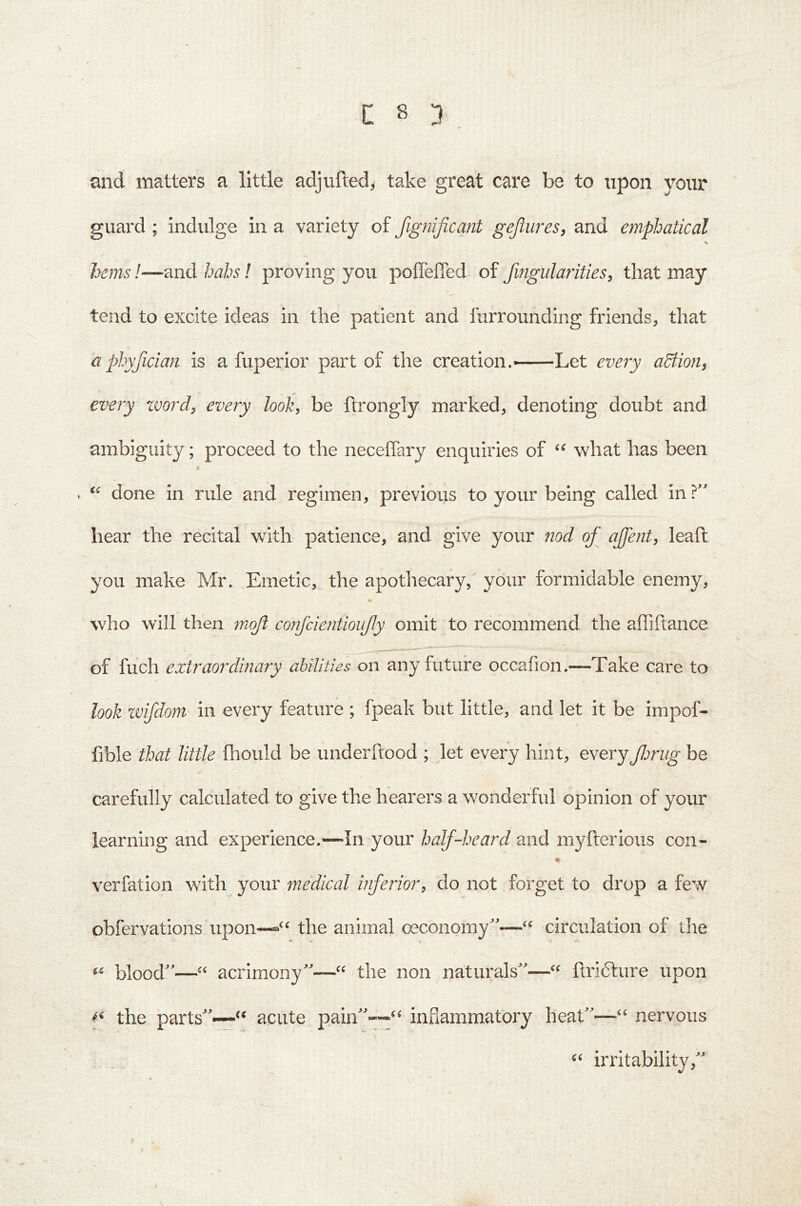 and matters a little adjufted^ take great care be to upon your guard ; indulge in a variety of fignificant gejlures, and emphatical \ hems!—and hahs! proving you poffeffed of Jingularities, that may tend to excite ideas in the patient and furrounding friends, that aphyficmi is a fuperior part of the creation.——Let every adtioUf every zvord^ every look, be ftrongly marked, denoting doubt and ambiguity; proceed to the neceiTary enquiries of what has been If done in rule and regimen, previous to your being called in?' hear the recital with patience, and give your nod of ajfent, leaft you make Mr. Emetic, the apothecary, your formidable enemy, who will then moft confcientioufy omit to recommend the affiftance of fuch extraordinary abilities on any future occafion.—Take care to look zvifdom in every feature ; fpeak but little, and let it be impof- fible that little fliould be underftood ; let every hint, everyJlmig be carefully calculated to give the hearers a wonderful opinion of your learning and experience.^—In your half-heard and myfterious con- ♦ verfation with your medical inferior, do not forget to drop a few obfervations upon—the animal oeconomy”-—“ circulation of the blood—“ acrimony—“ the non naturals—“ flri6fure upon f the parts—“ acute pain--“ infiamraatory heat—“ nervous C< irritability,
