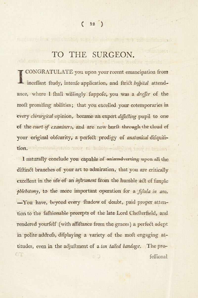 5 TO THE SURGEON. . *■ 1 CONGRATULiYTE you upon your recent emancipation from incefiant ftudy, intenfe application, and ftricl hofpital attend- ance, where I iliall willingly fuppofe, you was a drejfer of the moft promifing abilities; that you excelled your cotemporaries in every cUrurgkal opinion, became an .expert pupil to one of the court of examiners-^ and are now burft through the cloud of your original obfcurity,' a perfe61: prodigy of anatomical difquifi- tion. ■ . ■ f.' \ ■; I naturally conclude you capable of animadverting upon all the difl;in6l-branches of your art to admiration,' that you are critically excellent in the life oR an injirument foam the humble aft of fimple phlebotomyy to the more iihportant operation for a ffula in ana. —You have, beyond every lhadow of doubt, paid proper atten- tion to the fafhionable precepts of the late Lord Chefterfield, and ' rendered yourfelf (with affiftance from the graces) a perfeft adept in .polite addrefs, difplaying a variety of the moft engaging at- titudes, even in the adjuftment of ?iten tailed bandage. .The pro- feffional