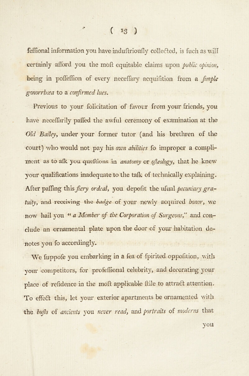 ( ^3 ) feffional information you have induflrioufly collected, is fuch as will certainly afford you the moft equitable claims upon public opinion^ being in poffeffion of every neceffary acquifition from a fimple gonorrhoea to a conjii'med lues. Previous to your foliertation of favour from your friends, you have neceffarily paffed the awful ceremony of examination at the Old Baileyy under your former tutor (and his brethren of the court) who would not pay his own abilities fo improper a compli- ment as to afk you queftions in anatomy or qfteologyy that he knew your qualifications inadequate to the tafk of technically explaining. After palling this fiery ordealy you depofit the whidi pecuniary gra- tuity y and receiving the badge of your newly acquired honory we now hail you a Member of' the Corporation of Surgeonsy' and con- clude an ornamental plate upon the door of your habitation de- notes you fo accordingly. We fuppofe you embarking in a fea of fpirited oppofition, with your competitors, for profeffional celebrity, and decorating your place of refidence in the moft applicable ftile to attraft attention. To effect this, let your exterior apartments be ornamented with the bifis of anckfits you 7iever ready md portraits of moderns that you