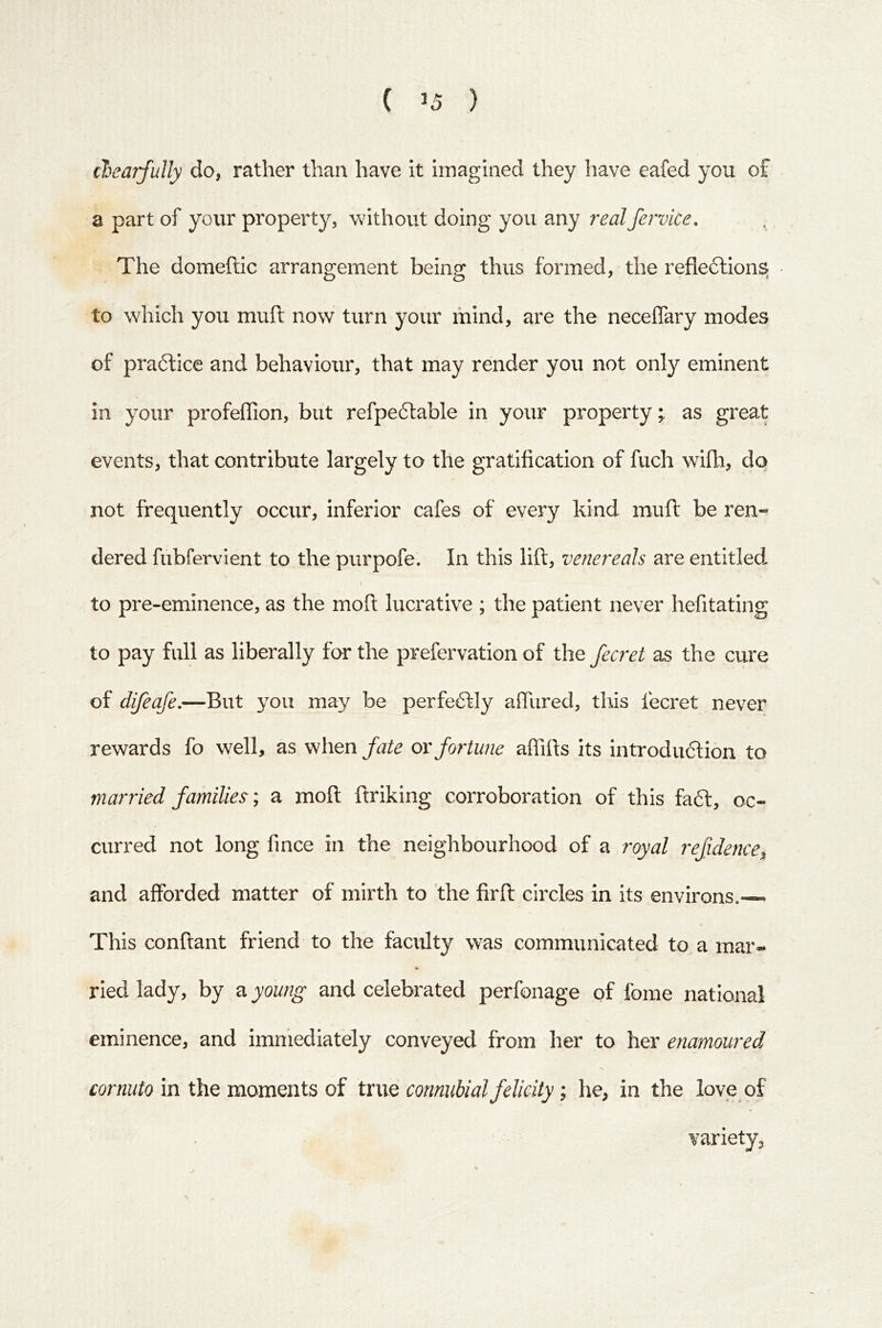 ( ) cJjeajfully do, rather than have it imagined they have eafed you of a part of your property, without doing you any realfervice. The domeftic arrangement being thus formed, the refleftions to which you muft now turn your mind, are the neceffary modes of practice and behaviour, that may render you not only eminent in your profeffion, but refpeftable in your property; as great events, that contribute largely to the gratification of fuch wifh, do not frequently occur, inferior cafes of every kind mufl be ren- dered fubfer\aent to the purpofe. In this lift, venereals are entitled i to pre-eminence, as the moft lucrative ; the patient never hefitating to pay full as liberally for the prefervation of the fecret as the cure of difeafe.—But you may be perfectly alTured, tliis fecret never rewards fo well, as when fate or fortune affifts its introduftion to married families; a moft ftriking corroboration of this faft, oc- curred not long fince in the neighbourhood of a royal refidence, and afforded matter of mirth to the firft circles in its environs.— This conftant friend to the faculty was communicated to a mar- ried lady, by a young and celebrated perfonage of fome national eminence, and immediately conveyed from her to her enamoured cor«w/o in the moments of true connubial felicity; he, in the love of variety,