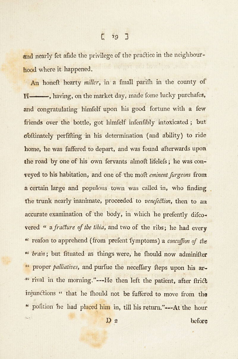 nearly fet afide the privilege of the pra6tice in the neighbour- hood where it happened. An honed: hearty miller, in a fmall parifh in the county of H ' — »having, on the market day, made fome lucky purchafes, and congratulating himfelf upon his good fortune with a few friends over the bottle, got himfelf infenfibly intoxicated ; but cd)ftinately perfifting in his determination (and ability) to ride home, he was fuffered to depart, and was found afterwards upon the road by one of his own fervants almoft lifelefs ; he was con- veyed to his habitation, and one of the mod eminent furgeons from a certain large and populous town was called in, who finding . the trunk nearly inanhnate, proceeded'to veneJeStion, then to an accurate exaniination of the body, in which he prefently difco- vered “ afraSfure of the tibia, and two of the ribs; he had every reafon to apprehend (from prefent fymptoms) a concujfton of the brain; but fituated as things were, he fhould now adminider “ proper palliatives, and puffue the necedary deps upon his ar- rival ill the morning.—He then left the patient, after ftridt injtinclions that he fhould not be fuffered to move from the “ pofition he had placed him in, till his return.”—At the hour V before