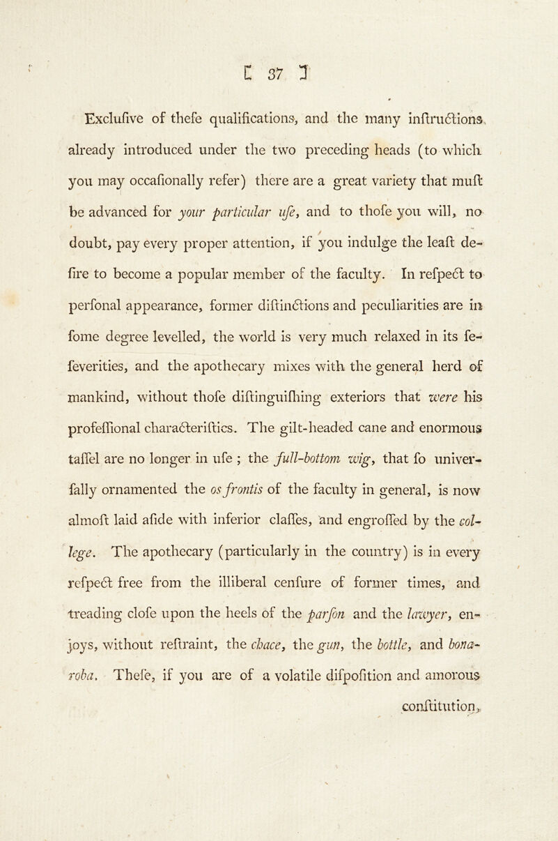 Exclufive of thefe qualifications, and the many infi:ru61:ions, already introduced under the two preceding heads (to which you may occafionally refer) there are a great variety that mufi: be advanced for your particular ufe, and to thofe you wilh no / doubt, pay every proper attention, if you indulge the leafi: de- fire to become a popular member of the faculty. In refpe6l to perfonal appearance, former diftinftions and peculiarities are in fome degree levelled, the world is very much relaxed in its fe- feverities, and the apothecary mixes with the general herd of mankind, without thofe diftlnguifliing exteriors that were bis profeffional chara6leriftics. The gilt-headed cane and enormous taflel are no longer in ufe ; the full-bottom wigy that fo univer- fally ornamented the osfrontis of the faculty in general, is now almofi: laid afide with inferior clafies, 'and engrofied by the coU lege. The apothecary (particularly in the country) is in every refpecl free from the illiberal cenfure of former times, amd treading clofe upon the heels of the parfon and the laivyer, en- joys, without reftraint, the chace, the gurty the bottky and bona- Toha, Thefe, if you are of a volatile difpofition and amorous conftitution>